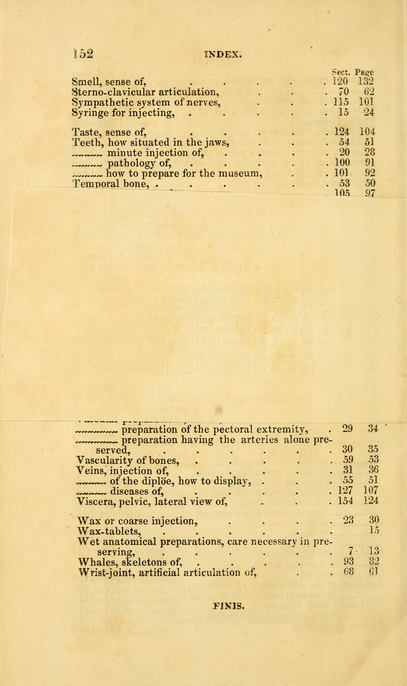 Smell, sense of, Sterno-clavicular articulation, Sympathetic system of nerves, Syringe for injecting, Taste, sense of, Teeth, how situated in the jaws, ^-^-,**^ minute injection of, , pathology of, —^^^ how to prepare for the museum Temporal bone, . Sect. Pa£;e 120 132 70 62 115 101 15 24 124 104 54 51 20 28 100 91 101 92 53 50 105 97 preparation of the pectoral extremity, ^ preparation having the arteries alone pre- served, .... Vascularity of bones. Veins, injection of, . . ^,»*--— of the diploe, how to display, . -^-.-..^.^ diseases of, . . . Viscera, pelvic, lateral view of, Wax or coarse injection. Wax-tablets, .... Wet anatomical preparations, care necessary in pre serving, .... Whales, skeletons of, . Wrist-joint, artificial articulation of, 29 34 30 35 59 53 31 .36 55 51 127 107 154 124 23 30 15 7' 13 93 82 68 Gl