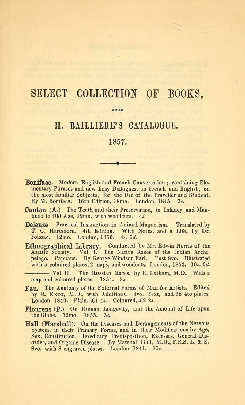 SELECT COLLECTION OF BOOKS, FEOM H. BAILLIERE'S CATALOGUE. 1857. Boniface. Modern English and French Conversation ; containing Ele- mentary Phrases and new Easy Dialogues, in French and English, on the most familiar Subjects; for the Use of the Traveller and Student. By M. Boniface. 16th Edition, 18mo. London, 1845. 3^. Canton (A.) The Teeth and their Preservation, in Infancy and Man- hood to Old Age, 12mo. with woodcuts. 4*. PelfiUZe- Practical Instruction in Animal Magnetism, Translated by T. C. Hartshorn. 4th Edition. With Notes, and a Life, by Dr. Foissac. 12mo. London, 1850. 4^^. 6d. EtlmograpMcal Library, Conducted by Mr. Edwin Norris of the Asiatic Society. Vol. 1, The Native Races of the Indian Archi- pelago. Papuans. By George Windsor EarL Post 8vo. Illustrated with 5 coloured plates, 2 maps, and woodcuts. London,, 1853. 10*. 6d. '— Vol. 11. The Russian Races, by R. Latham, M.D. With & map and coloured plates. 1854. 8*. Fan. The Anatomy of the External Forms of Man for Artists. Edited by R. Knox, M.D., with Additioms. 8vo. Text, and 28 4to plates. London, 1849. Plain, £1 4s. Coloured, ie2 2s. Kourens (P-) On Human Longevity, and the Amount of Life upon the Globe. 12mo. 1855. 3*. Hall (Marshall)- On the Diseases and Derangements of the Nervous System, in their Primary Forms, and in their Modifications by Age, Sex, Constitution, Hereditary Predisposition, Excesses, General Dis- vorder, and Organic Disease. By Marshall Hall, M.D., F.R.S. L. & E= 8vo. with 8 engraved plates. London, 1841. 15*.