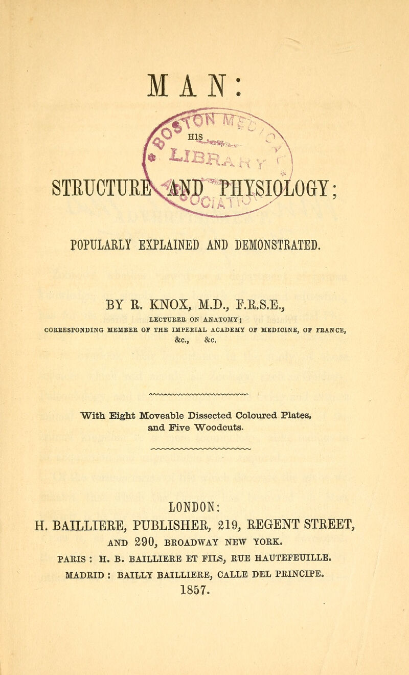 MAN: ^<* STEUCTUEJ^lT'fflYSIOLOGY; POPULAELY EXPLAINED AND DEMONSTRATED. BY R. KNOX, M.D., F.E.S.E., lectukeh on anatomy; coeeesponding member of the impeeial academy of mediclnej or peance, &C., &C, ■With Eight Moveable Dissected Coloured Plates, and Five Woodcuts. LONDON: H. BAILLIEEE, PUBLISHER, 219, EEGENT STREET, AND 290, BEOADWAY NEW YOEK. PAEIS : H. B. BAILLIEEE ET EILS, EUE HATJTEEEUILLB, MADEID : BAILLY BAILLIEEE, CALLE DEL PEINCIPE« 1857.