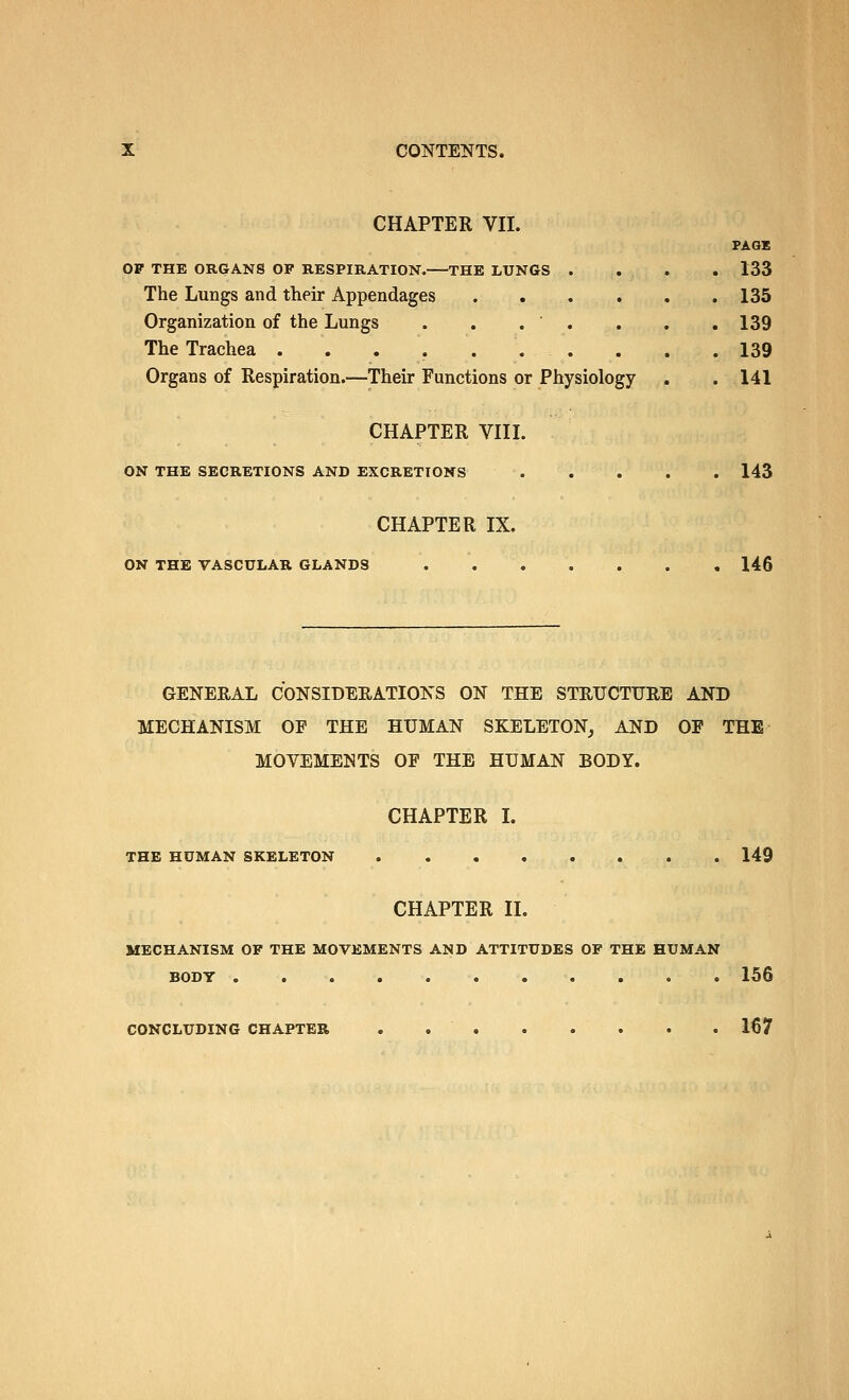 CHAPTER VII. PAGE OF THE ORGANS OF RESPIRATION.—THE LUNGS .... 133 The Lungs and their Appendages 135 Organization of the Lungs . . . . . . .139 The Trachea . . . . ... . . .139 Organs of Respiration.—Their Functions or Physiology . . 141 CHAPTER VIII. ON THE SECRETIONS AND EXCRETIONS 143 CHAPTER IX. ON THE VASCULAR GLANDS 146 GENERAL CONSIDEEATIONS ON THE STEUCTUEE AND MECHANISM OF THE HUMAN SKELETON^ AND OF THE MOVEMENTS OF THE HUMAN BODY. CHAPTER L THE HUMAN SKELETON 149 CHAPTER II. MECHANISM OF THE MOVEMENTS AND ATTITUDES OF THE HUMAN BODY 156 CONCLUDING CHAPTER . 167