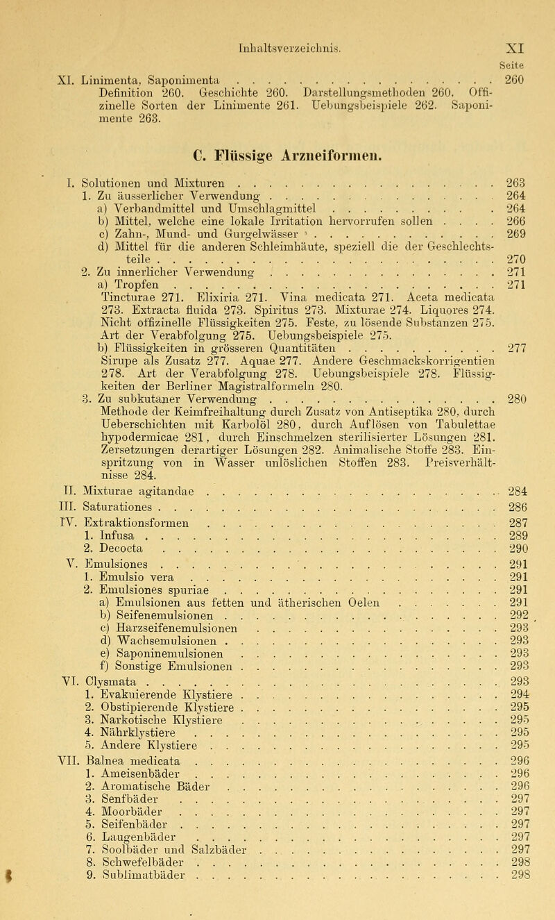Seite XI. Linimenta, Saponimenta 260 Definition 260. Geschichte '260. Darstellungsmethoden 260. Offi- zinelle Sorten der Linimente 261. Uebungsbeisyiele 262. Saponi- mente 263. C. Flüssige Arziieiformeu. I. Solutionen und Mixturen 263 1. Zu äusserlicher Verwendung 264 a) Verbandniittel und Unischlagmittel . 264 b) Mittel, welche eine lokale Irritation hervorrufen sollen .... 266 c) Zahn-, Mund- und Gurgelwässer > 269 d) Mittel für die anderen Schleimhäute, speziell die der Geschlechts- teile 270 2. Zu innerlicher Verwendung 271 a) Tropfen 271 Tincturae 271. Elixiria 271. Vina medicata 271. Aceta medicata 273. Extraeta fluida 273. Spiritus 273. Mixturae 274. Liquores 274. Nicht offizineile Flüssigkeiten 275. Feste, zu lösende Substanzen 275. Art der Verabfolgung 275. Uebungsbeispiele 275. b) Flüssigkeiten in grösseren Quantitäten 277 Sirupe als Zusatz 277. Aquae 277. Andere Geschmackskorrigentien 278. Art der Verabfolgung 278. Uebungsbeispiele 278. Flüssig- keiten der Berliner Magistralformeln 280. 3. Zu subkutaner Verwendung 280 Methode der Keimfreihaltung durch Zusatz von Antisejitika 280, durch Ueberschichten mit Karbolöl 280, durch Auflösen von Tabulettae hypodermicae 281, durch Einschmelzen sterilisierter Lösungen 281. Zersetzungen derartiger Lösungen 282. Animalische Stoffe 283. Ein- spritzung von in Wasser unlöslichen Stoffen 283. Preisverhält- nisse 284. II. Mixturae agitandae 284 III. Saturationes 286 rV. Extraktionsformen 287 1. Infusa 289 2. Decocta 290 V. Emulsiones . . . ' 291 1. Emulsio vera .291 2. Emulsiones spuriae 291 a) Emulsionen aus fetten und ätherischen Oelen 291 b) Seifenemulsionen 292 c) Harzseifenemulsionen 293 d) Wachsemulsionen 293 e) Saponineniulsionen . 293 f) Sonstige Emulsionen 293 VI. Olysmata 293 1. Evakuierende Klystiere 294 2. Obstipierende Klystiere 295 3. Narkotische Klystiere 295 4. Nährklystiere 295 5. Andere Klystiere 295 VII. Balnea medicata 296 1. Ameisenbäder . 296 2. Aromatische Bäder 296 3. Senfbäder 297 4. Moorbäder 297 5. Seifenbäder 297 6. Laugenbäder 297 7. Soolbäder und Salzbäder . 297 8. Schwefelbäder 298