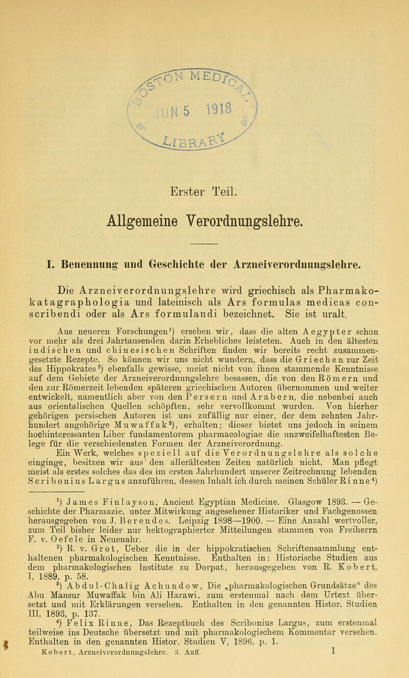 Erster Teil. Allgemeine Verordnungslehre. I. Benennung und Gteschichte der Arzneiverordnungslehre. Die Arzneiverordnungslehre wird griechisch als Pharmako- Tiatagraphologia und lateinisch als Ars formulas medicas con- scribendi oder als Ars formulandi bezeichnet. Sie ist uralt. Aus neueren Forscliungen^) ersehen wir, dass die alten Aegypter schon vor mehr als drei Jahrtausenden darin Erhebliches leisteten. Auch in den ältesten indischen und chinesischen Schriften finden wir bereits recht zusammen- gesetzte Rezepte. So können wir uns nicht wundern, dass die Griechen zur Zeit des Hippokrates ^) ebenfalls gewisse, meist nicht von ihnen stammende Kenntnisse auf dem Gebiete der Arzneiverordnungslehre besassen, die von den Römern und den zur Römerzeit lebenden späteren griechischen Autoren übernommen und weiter entwickelt, namentlich aber von den Persern und Arabern, die nebenbei auch aus orientalischen Quellen schöpften, sehr vervollkommt wurden. Von hierher gehörigen persischen Autoren ist uns zufällig nur einer, der dem zehnten Jahr- hundert angehörige Muwaffak*), erhalten; dieser bietet uns jedoch in seinem hochinteressanten Liber fundamentorem pharmacologiae die unzweifelhaftesten Be- lege für die verschiedensten Formen der Arzneiverordnung. Ein Werk, welches speziell auf die Verordnungslehre als solche einginge, besitzen wir aus den allerältesten Zeiten natürlich nicht. Man pflegt meist als erstes solches das des im ersten Jahrhundert unserer Zeitrechnung lebenden ScriboniusLargus anzuführen, dessen Inhalt ich durch meinen Schüler Rinne*) ^) James Finlayson, Ancient Egyptian Medicine. Glasgow 1893. — Ge- schichte der Pharmazie, unter Mitwirkung angesehener Historiker und Fachgenossen Tierausgegeben von J. Berendes. Leipzig 1898—1900. —Eine Anzahl wertvoller, zum Teil bisher leider nur hektographierter Mitteilungen stammen von Freiherrn P, V. Oefele in Neuenahr. ^) R. V. Grot, Ueber die in der hippokratischen Schriftensammlung ent- haltenen pharmakologischen Kenntnisse. Enthalten in: Historische Studien aus dem pharmakologischen Institute zu Dorpat, herausgegeben von R. Kobert, I, 1889, p. 58. ^) Abdul-Chalig Achundow, Die „pharmakologischen Grundsätze des Abu Mansur Muwaffak bin Ali Harawi, zum erstenmal nach dem Urtext über- setzt und mit Erklärungen versehen. Enthalten in den genannten Histor. Studien III, 1893, p. 137. *) Felix Rinne, Das Rezeptbuch des Scribonius Largus, zum erstenmal teilweise ins Deutsche übersetzt und mit pharmakologischem Kommentar versehen. Enthalten in den genannten Histor. Studien V, 1896, p. 1.