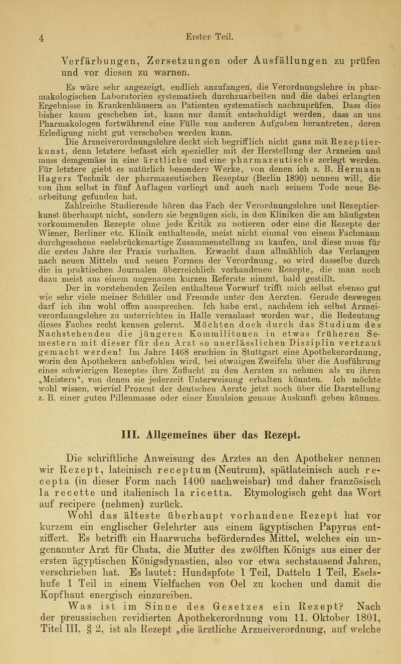 Verfärbungen, Zersetzungen oder Ausfällungen zu prüfen und vor diesen zu warnen. Es wäre sehr angezeigt, endlich, anzufangen, die Verordnungslehre in phar- makologischen Laboratorien systematisch durchzuarbeiten und die dabei erlangten Ergebnisse in Krankenhäusern an Patienten systematisch nachzuprüfen. Dass dies bisher kaum geschehen ist, kann nur damit entschuldigt werden, dass an uns Pharmakologen fortwährend eine Fülle von anderen Aufgaben herantreten, deren Erledigung nicht gut verschoben werden kann. Die Arzneiverordnungslelu'e deckt sich begrifflich nicht ganz mit Rezeptier- kunst, denn letztere befasst sich spezieller mit der Herstellung der Arzneien und muss demgemäss in eine ärztliche und eine pharmazeutische zerlegt werden. Für letztere giebt es natürlich besondere Werke, von denen ich z. B. Hermann Hagers Technik der pharmazeutischen Rezeptur (Berlin 1890) nennen will, die von ihm selbst in fünf Auflagen vorliegt und auch nach seinem Tode neue Be- arbeitung gefunden hat. Zahlreiche Studierende hören das Fach der Verordnungslehre und Rezeptier- kunst überhaupt nicht, sondern sie begnügen sich, in den Kliniken die am häufigsten vorkommenden Rezepte ohne jede Kritik zu notieren oder eine die Rezepte der Wiener, Berliner etc. Klinik enthaltende, meist nicht einmal von einem Fachmann durchgesehene eselsbrückenartige Zusammenstellung zu kaufen, und diese muss für die ersten Jahre der Praxis vorhalten. Erwacht dann allmählich das Verlangen nach neuen Mitteln und neuen Formen der Verordnung, so wird dasselbe durch die in praktischen Journalen überreichlich vorhandenen Rezepte, die man noch dazu meist aus einem ungenauen kurzen Referate nimmt, bald gestillt. Der in vorstehenden Zeilen enthaltene Vorwurf trifft mich selbst ebenso gut wie sehr viele meiner Schüler und Freunde unter den Aerzten. Gerade deswegen darf ich ihn wohl offen aussprechen. Ich habe erst, nachdem ich selbst Arznei- verordnungslehre zu unterrichten in Halle veranlasst worden war, die Bedeutung dieses Faches recht kennen gelernt. Möchten doch durch das Studium des Nachstehenden die jüngeren Kommilitonen in etwas früheren Se- mestern mit dieser für den Arzt so unerlässlichen Disziplin vertraut gemacht werden! Im Jahre 1468 erschien in Stuttgart eine Apothekerordnung, wox'in den Apothekern anbefohlen wird, bei etwaigen Zweifeln über die Ausführung eines schwierigen Rezeptes ihre Zuflucht zu den Aerzten zu nehmen als zu ihren „Meistern, von denen sie jederzeit Unterweisung erhalten könnten. Ich möchte wohl wissen, wieviel Prozent der deutschen Aerzte jetzt noch über die Darstellung z. B. einer guten Pillenmasse oder einer Emulsion genaue Auskunft geben können. III. Allgemeines über das Rezept. Die schriftliche Anweisung des Arztes an den Apotheker nennen wir Rezept, lateinisch receptum (Neutrum), spätlateinisch auch re- cepta (in dieser Form nach 1400 nachweisbar) und daher französisch la recette und italienisch la ricetta. Etymologisch geht das Wort auf recipere (nehmen) zurück. Wohl das älteste überhaupt vorhandene Rezept hat vor kurzem ein englischer Gelehrter aus einem ägyptischen Papyrus ent- ziffert. Es betrifft ein Haarwuchs beförderndes Mittel, welches ein un- genannter Arzt für Chata, die Mutter des zwölften Königs aus einer der ersten ägyptischen Königsdynastien, also vor etwa sechstausend Jahren, verschrieben hat. Es lautet: Hundspfote1 Teil, Datteln 1 Teil, Esels- hufe 1 Teil in einem Vielfachen von Oel zu kochen und damit die Kopfhaut energisch einzureiben. Was ist im Sinne des Gesetzes ein Rezept? Nach der preussischen revidierten Apothekerordnung vom 11. Oktober 1801, Titel ni, § 2, ist als Rezept „die ärztliche Arzneiverordnung, auf welche