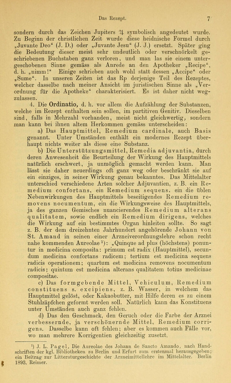 sondern durch das Zeichen Jupiters % symboHsch angedeutet wurde. Zu Beginn der christlichen Zeit wurde diese heidnische Formel durch „Juvante Deo (J. D.) oder „Juvante Jesu (J. J.) ersetzt. Später ging die Bedeutung dieser meist sehr undeutlich oder verschnörkelt ge- schriebenen Buchstaben ganz verloren, und man las sie einem unter- geschobenen Sinne gemäss als Anrede an den Apotheker „Recipe, d. h. „nimm! Einige schrieben auch wohl statt dessen „Accipe oder „Sume. In unseren Zeiten ist das Rp derjenige Teil des Rezeptes, welcher dasselbe nach meiner Ansicht im juristischen Sinne als „Ver- ordnung für die Apotheke charakterisiert. Es ist daher nicht weg- zulassen. 4. Die Ordinatio, d. h. vor allem die Aufzählung der Substanzen, welche im Rezept enthalten sein sollen, im partitiven Genitiv. Dieselben sind, falls in Mehrzahl vorhanden, meist nicht gleichwertig; sondern man kann bei ihnen altem Herkommen gemäss unterscheiden: a) Das Hauptmittel, Remedium cardinale, auch Basis genannt. Unter Umständen enthält ein modernes Rezept über- haupt nichts weiter als diese eine Substanz. b) Die Unterstützungsmittel, Remedia adjuvantia, durch deren Anwesenheit die Beurteilung der Wirkung des Hauptmittels natürlich erschwert, ja unmöglich gemacht werden kann. Man lässt sie daher neuerdings oft ganz weg oder beschränkt sie auf ein einziges, in seiner Wirkung genau bekanntes. Das Mittelalter unterschied verschiedene Arten solcher Adjuvantien, z, B. ein Re- medium confortans, ein Remedium sequens, ein die üblen Nebenwirkungen des Hauptmittels beseitigendes Remedium re- movens nocumentum, ein die Wirkungsweise des Hauptmittels, ja des ganzen Gemisches nuancierendes Remedium alterans qualitatem, sowie endlich ein Remedium dirigens, welches die Wirkung auf ein bestimmtes Organ hinleiten sollte. So sagt z. B. der dem dreizehnten Jahrhundert angehörende Johann von St. Am and in seinen einer Arzneiverordnungslehre schon recht nahe kommenden Aureolae ■'^): „Quinque ad plus (höchstens) ponun- tur in medicina composita: primum est radix (Hauptmittel), secun- dum medicina confortans radicem; tertium est medicina sequens radicis operationem; quartum est medicina removens nocumentum radicis; quintum est medicina alterans qualitatem totius medicinae compositae. c) Das formgebende Mittel, Vehiculum, Remedium constituens s. excipiens, z, B. Wasser, in welchem das Hauptmittel gelöst, oder Kakaobutter, mit Hilfe deren es zu einem Stuhlzäpfchen geformt werden soll. Natürlich kann das Eonstituens unter Umständen auch ganz fehlen. d) Das den Geschmack, den Geruch oder die Farbe der Arznei verbessernde, ja verschönernde Mittel, Remedium corri- gens. Dasselbe kann oft fehlen; aber es kommen auch Fälle vor, wo man mehrere Korrigentien gleichzeitig zusetzt. ^) J. L. Pagel, Die Aureolae des Joliann de Sancto Amando, nacli Hand- scliriften der kgl. Bibliotlieken zu Berlin und Erfurt zum erstenmal herausgegeben; ein Beitrag zur Litteraturgescliiclite der Arzneimittellehre im Mittelalter. Berlin 1893, Reimer.