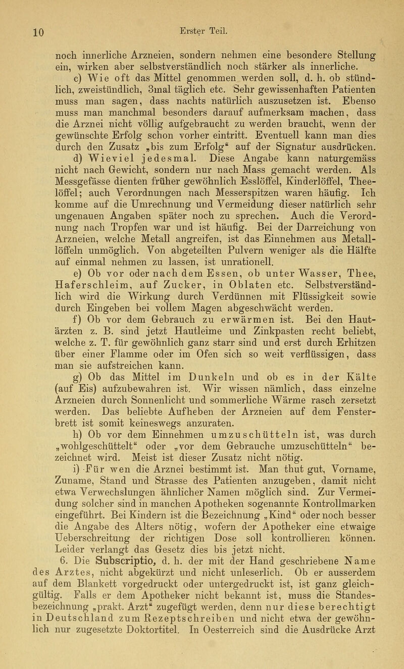 noch innerliche Arzneien, sondern nehmen eine besondere Stellung ein, wirken aber selbstverständlich noch stärker als innerliche. c) Wie oft das Mittel genommen werden soll, d. h. ob stünd- lich, zweistündlich, 3mal täglich etc. Sehr gewissenhaften Patienten muss man sagen, dass nachts natürlich auszusetzen ist. Ebenso muss man manchmal besonders darauf aufmerksam machen, dass die Arznei nicht völlig aufgebraucht zu werden braucht, wenn der gewünschte Erfolg schon vorher eintritt. Eventuell kann man dies durch den Zusatz „bis zum Erfolg auf der Signatur ausdrücken. d) Wieviel jedesmal. Diese Angabe kann naturgemäss nicht nach Gewicht, sondern nur nach Mass gemacht werden. Als Messgefässe dienten früher gewöhnlich Esslöffel, Kinderlöffel, Thee- löffel; auch Verordnungen nach Messerspitzen waren häufig. Ich komme auf die Umrechnung und Vermeidung dieser natürlich sehr ungenauen Angaben später noch zu sprechen. Auch die Verord- nung nach Tropfen war und ist häufig. Bei der Darreichung von Arzneien, welche Metall angreifen, ist das Einnehmen aus Metall- löffeln unmöglich. Von abgeteilten Pulvern weniger als die Hälfte auf einmal nehmen zu lassen, ist unrationell. e) Ob vor oder nach dem Essen, ob unter Wasser, Thee, Haferschleim, auf Zucker, in Oblaten etc. Selbstverständ- lich wird die Wirkung durch Verdünnen mit Flüssigkeit sowie durch Eingeben bei vollem Magen abgeschwächt werden. f) Ob vor dem Gebrauch zu erwärmen ist. Bei den Haut- ärzten z. B. sind jetzt Hautleime und Zinkpasten recht beliebt, welche z. T. für gewöhnlich ganz starr sind und erst durch Erhitzen über einer Flamme oder im Ofen sich so weit verflüssigen, dass man sie aufstreichen kann, g) Ob das Mittel im Dunkeln und ob es in der Kälte (auf Eis) aufzubewahren ist. Wir wissen nämlich, dass einzelne Arzneien durch Sonnenlicht und sommerliche Wärme rasch zersetzt werden. Das beliebte Aufheben der Arzneien auf dem Fenster- brett ist somit keineswegs anzuraten. h) Ob vor dem Einnehmen umzuschüttein ist, was durch „wohlgeschüttelt oder „vor dem Gebrauche umzuschüttein be- zeichnet wird. Meist ist dieser Zusatz nicht nötig. i) Für wen die Arznei bestimmt ist. Man thut gut, Vorname, Zuname, Stand und Strasse des Patienten anzugeben, damit nicht etwa Verwechslungen ähnlicher Namen möglich sind. Zur Vermei- dung solcher sind in manchen Apotheken sogenannte Kontrollmarken eingeführt. Bei Kindern ist die Bezeichnung „Kind oder noch besser die Angabe des Alters nötig, wofern der Apotheker eine etwaige Ueberschreitung der richtigen Dose soll kontrollieren können. Leider verlangt das Gesetz dies bis jetzt nicht. 6. Die Subscriptio, d. h. der mit der Hand geschriebene Name des Arztes, nicht abgekürzt und nicht unleserlich. Ob er ausserdem auf dem Blankett vorgedruckt oder untergedruckt ist, ist ganz gleich- gültig. Falls er dem Apotheker nicht bekannt ist, muss die Standes- bezeichnung „prakt. Arzt zugefügt werden, denn nur diese berechtigt in Deutschland zum ßezeptschreiben und nicht etwa der gewöhn- lich nur zugesetzte Doktortitel. In Oesterreich sind die Ausdrücke Arzt