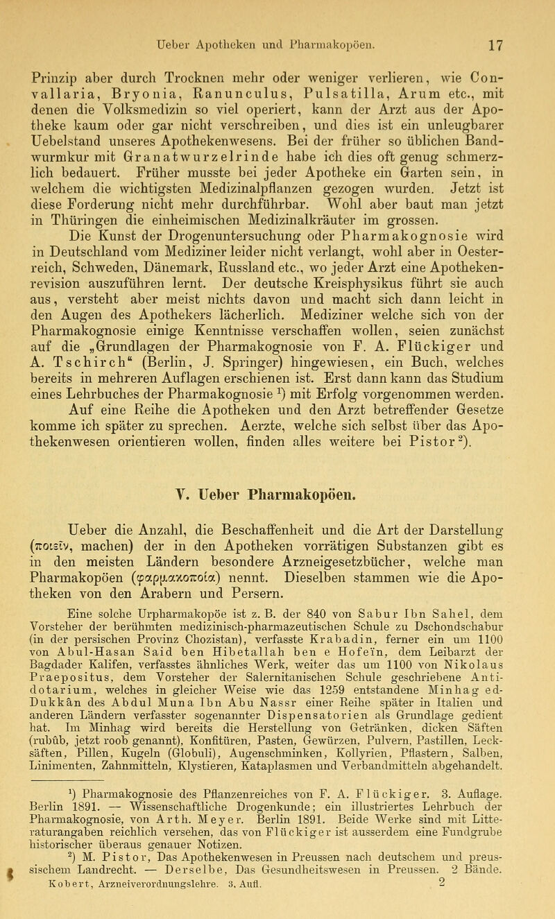 Prinzip aber durch Trocknen mehr oder weniger verlieren, wie Con- vallaria, Bryonia, Ranunculus, Pulsatilla, Arum etc., mit denen die Volksmedizin so viel operiert, kann der Arzt aus der Apo- theke kaum oder gar nicht verschreiben, und dies ist ein unleugbarer Uebelstand unseres Apothekenwesens. Bei der früher so üblichen Band- wurmkur mit Granatwurzelrinde habe ich dies oft genug schmerz- lich bedauert. Früher musste bei jeder Apotheke ein Garten sein, in welchem die wichtigsten Medizinalpflanzen gezogen wurden. Jetzt ist diese Forderung nicht mehr durchführbar. Wohl aber baut man jetzt in Thüringen die einheimischen Medizinalkräuter im grossen. Die Kunst der Drogenuntersuchung oder Pharmakognosie wird in Deutschland vom Mediziner leider nicht verlangt, wohl aber in Oester- reich, Schweden, Dänemark, Russland etc., wo jeder Arzt eine Apotheken- revision auszuführen lernt. Der deutsche Kreisphysikus führt sie auch aus, versteht aber meist nichts davon und macht sich dann leicht in den Augen des Apothekers lächerlich. Mediziner welche sich von der Pharmakognosie einige Kenntnisse verschaffen wollen, seien zunächst auf die „Grundlagen der Pharmakognosie von F. A. Flückiger und A. Tschirch (Berlin, J. Springer) hingewiesen, ein Buch, welches bereits in mehreren Auflagen erschienen ist. Erst dann kann das Studium eines Lehrbuches der Pharmakognosie ^) mit Erfolg vorgenommen werden. Auf eine Reihe die Apotheken und den Arzt betreffender Gesetze komme ich später zu sprechen. Aerzte, welche sich selbst über das Apo- thekenwesen orientieren wollen, finden alles weitere bei Pistor^). Y. Ueber Pharmakopoen. Ueber die Anzahl, die Beschaffenheit und die Art der Darstellung (jTOtslv, machen) der in den Apotheken vorrätigen Substanzen gibt es in den meisten Ländern besondere Arzneigesetzbücher, welche man Pharmakopoen (cpapfiaxoTuoia) nennt. Dieselben stammen wie die Apo- theken von den Arabern und Persern. Eine solche Urpharmakopöe ist z.B. dei' 840 von Sabur Ihn Sahel, dem Vorsteher der berühmten medizinisch-pharmazeutischen Schule zu Dschondschabur (in der persischen Provinz Chozistan), verfasste Krabadin, ferner ein um 1100 von Abul-Hasan Said ben Hibetallah ben e Hofei'n, dem Leibarzt der Bagdader Kalifen, verfasstes ähnliches Werk, weiter das um 1100 von Nikolaus Praepositus, dem Vorsteher der Salernitanischen Schule geschriebene Anti- dotarium, welches in gleicher Weise wie das 1259 entstandene Minhag ed- Dukkän des Abdul Muna Ibn Abu Nassr einer Reihe später in Italien und anderen Ländern verfasster sogenannter Dispensatorien als Grundlage gedient hat. Im Minhag wird bereits die Herstellung von Getränken, dicken Säften (rubüb, jetzt roob genannt), Konfitüren, Pasten, Gewürzen, Pulvern, Pastillen, Leck- säften, Pillen, Kugeln (Globuli), Augenschminken, KoUyrien, Pflastern, Salben, Linimenten, Zahnmitteln, Klystieren, Kataplasnien und Verbandmitteln abgehandelt. ^) Pharmakognosie des Pflanzenreiches von F. A. Flückiger. 3. Auflage. Berlin 1891. — Wissenschaftliche Drogenkunde; ein illustriertes Lehrbuch der Pharmakognosie, von Arth. Meyer. Berlin 1891. Beide Werke sind mit Litte- raturangaben reichlich versehen, das von Flückiger ist ausserdem eine Fundgrube historischer überaus genauer Notizen. ^) M. Pistor, Das Apothekenwesen in Preussen nach deutschem und preus- sischem Landrecht. — Derselbe, Das Gesundheitswesen in Preussen. 2 Bände. Kobert, Arzneiverordiiungslelire. 3, Aufl. 2