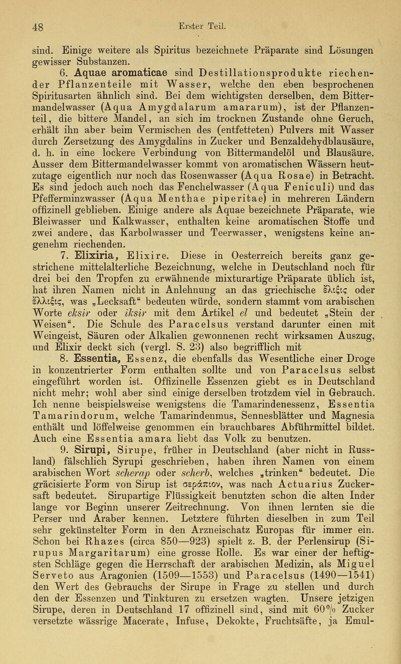 sind. Einige weitere als Spiritus bezeichnete Präparate sind Lösungen gewisser Substanzen. 6. Aquae aromaticae sind Destillationsprodukte riechen- der Pflanzenteile mit Wasser, welche den eben besprochenen Spiritusarten ähnlich sind. Bei dem wichtigsten derselben, dem Bitter- mandelwasser (Aqua Amygdalarum amararum), ist der Pflanzen- teil, die bittere Mandel, an sich im trocknen Zustande ohne Geruch, erhält ihn aber beim Vermischen des (entfetteten) Pulvers mit Wasser durch Zersetzung des Amygdalins in Zucker und Benzaldehydblausäure, d. h. in eine lockere Verbindung von Bittermandelöl und Blausäure. Ausser dem Bittermandelwasser kommt von aromatischen Wässern heut- zutage eigentlich nur noch das Rosenwasser (Aqua Rosae) in Betracht. Es sind jedoch auch noch das Fenchelwasser (Aqua Feniculi) und das Pfefferminz wasser (Aqua Menthae piperitae) in mehreren Ländern offizinell geblieben. Einige andere als Aquae bezeichnete Präparate, wie Blei wasser und Kalkwasser, enthalten keine aromatischen Stoffe und zwei andere, das Karbol wasser und Teerwasser, wenigstens keine an- genehm riechenden. 7. Elixiria, Elixire. Diese in Oesterreich bereits ganz ge- strichene mittelalterliche Bezeichnung, welche in Deutschland noch für drei bei den Tropfen zu erwähnende mixturartige Präparate üblich ist, hat ihren Namen nicht in Anlehnung an das griechische sXi^t? oder sXXt^tc, was „Lecksaft bedeuten würde, sondern stammt vom arabischen Worte eksir oder iksir mit dem Artikel el und bedeutet „Stein der Weisen. Die Schule des Paracelsus verstand darunter einen mit Weingeist, Säuren oder Alkalien gewonnenen recht wirksamen Auszug, und Elixir deckt sich (vergl. S. 23) also begrifflich mit 8. Essentia, Essenz, die ebenfalls das Wesentliche einer Droge in konzentrierter Form enthalten sollte und von Paracelsus selbst eingeführt worden ist. Offizinelle Essenzen giebt es in Deutschland nicht mehr; wohl aber sind einige derselben trotzdem viel in Gebrauch. Ich nenne beispielsweise wenigstens die Tamarindenessenz, Essentia Tamarindorum, welche Tamarindenmus, Sennesblätter und Magnesia enthält und löffelweise genommen ein brauchbares Abführmittel bildet. Auch eine Essentia amara liebt das Volk zu benutzen. 9. Sirupi, Sirupe, früher in Deutschland (aber nicht in Russ- land) fälschlich Syrupi geschrieben, haben ihren Namen von einem arabischen Wort sclierap oder scherh^ welches „trinken bedeutet. Die gräcisierte Form von Sirup ist aspäTitov, was nach Actuarius Zucker- saft bedeutet. Sirupartige Flüssigkeit benutzten schon die alten Inder lange vor Beginn unserer Zeitrechnung. Von ihnen lernten sie die Perser und Araber kennen. Letztere führten dieselben in zum Teil sehr gekünstelter Form in den Arzneischatz Europas für immer ein. Schon bei Rhazes (circa 850—923) spielt z. B. der Perlensirup (Si- rupus Margaritarum) eine grosse Rolle. Es war einer der heftig- sten Schläge gegen die Herrschaft der arabischen Medizin, als Miguel Serveto aus Aragonien (1509—1553) und Paracelsus (1490—1541) den Wert des Gebrauchs der Sirupe in Frage zu stellen und durch den der Essenzen und Tinkturen zu ersetzen wagten. Unsere jetzigen Sirupe, deren in Deutschland 17 offizinell sind, sind mit 60''/o Zucker versetzte wässrige Macerate, Infuse, Dekokte, Fruchtsäfte, ja Emul-