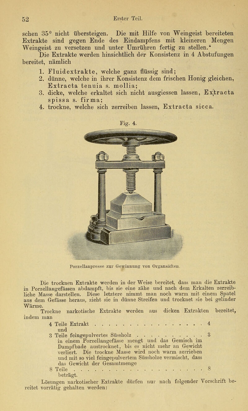 sehen 35^ nicht übersteigen. Die mit Hilfe von Weingeist bereiteten Extrakte sind gegen Ende des Eindampfens mit kleineren Mengen Weingeist zu versetzen und unter Umrühren fertig zu stellen. Die Extrakte werden hinsichtlich der Konsistenz in 4 Abstufungen bereitet, nämlich 1. Fluidextrakte, welche ganz flüssig sind; 2. dünne, welche in ihrer Konsistenz dem frischen Honig gleichen, Extraeta tenuia s. mollia; 3. dicke, welche erkaltet sich nicht ausgiessen lassen, Exjtracta spissa s. firma; 4. trockne, welche sich zerreiben lassen, Extraeta sicca. Fig. 4. Porzellanpresse zur Gewinnung von Organsäften. Die trocknen Extrakte werden in der Weise bereitet, dass man die Extrakte in Porzellangefässen abdampft, bis sie eine zähe und nacli dem Erkalten zerreib- liche Masse darstellen. Diese letztere nimmt man nocli warm mit einem Spatel aus dem Gefässe heraus, zieht sie in dünne Streifen und trocknet sie bei gelinder Wärme. Trockne narkotische Extrakte werden aus dicken Extrakten bereitet, indem man 4 Teile Extrakt 4 und 3 Teile feingepulvertes Süssholz 3 in einem Porzellangefässe mengt und das Gemisch im Dampf bade austrocknet, bis es nicht mehr an Gewicht verliert. Die trockne Masse wird noch warm zerrieben und mit so viel feingepulvertem Süssholze vermischt, dass das Gewicht der Gesamtmenge 8 Teile 8 beträgt. Lösungen narkotischer Extrakte dürfen nur nach folgender Vorschrift be- reitet vorrätig gehalten werden: