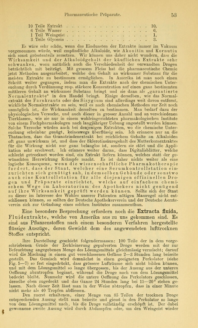 10 Teile Extrakt 10, 6 Teile Wasser 6, 1 Teil Weingeist 1, 3 Teile Glycerin 3. Es wäre sehr schön, wenn das Eindunsten der Extrakte immer im Vakuum vorgenommen würde, weil empfindliche Alkaloide, wie Akonitin und Kornutin sich sonst grösstenteils zersetzen. Wir können uns daher nicht wundern, da^s die Wirksamkeit und der Alkaloidgehalt der käuflichen Extrakte sehr schwanken, wozu natürlich auch die Verschiedenheit der verwandten Drogen beträchtlich mit beiträgt. Mit grossem Fleiss hat die pharmazeutische Chemie jetzt Methoden ausgearbeitet, welche den Gehalt an wirksamer Substanz für die meisten Extrakte zu bestimmen ermöglichen. In Amerika ist man noch einen Schritt weiter gegangen, indem man die Extrakte nach der chemischen Unter- suchung durch Verdünnung resp. stärkere Konzentration auf einen ganz bestimmten mittleren Gehalt an wirksamer Substanz bringt und sie dann als „garantierte Normalextrakte in den Handel bringt. Einige derselben, wie das Normal- extrakt des Farnkrauts oder des Sizygium sind allerdings weit davon entfernt, wirkliche Normalextrakte zu sein, weil es nach chemischen Methoden zur Zeit noch unmöglich ist, die Wirksamkeit derselben zu bestimmen. Man bedarf dazu der physiologischen Versuche, und auch dieser in grosser Anzahl und an verschiedenen Tierklassen, wie sie nur in einem wohleingerichteten pharmakologischen Institute von einem Fachpharmakologen nach langjähriger üebung angestellt werden können. Solche Versuche würden auch bei denjenigen Extralvten, wo die chemische Unter- suchung scheinbar genügt, keineswegs überflüssig sein. Ich erinnere nur an die Thatsachen, dass das Granatrindenextrakt bei reichlichem Gehalte an Alkaloiden oft ganz unwirksam ist, und dass der Sklerotinsäuregehalt des Mutterkornextraktes für die Wirkung nicht nur ganz belanglos ist, sondern sie stört und die Appli- kation sehr erschwert. Ich erinnere weiter daran, dass Digitalisblätter, welche schlecht getrocknet worden sind, ein Extrakt liefern können, welches statt der ge- wünschten Herzwirkung Krämpfe macht. Es ist daher nichts weiter als eine logische Konsequenz, wenn die wissenschaftliche Pharmakotherapie fordert, dass der Staat, welcher eine Serumkontrollstation ein- zurichten sich genötigt sah, in demselben Gebäude oder sonstwo auch eine Kontroll Station für alle diejenigen offizineilen Dro- gen und Präparate einrichtet, welche auf einfachem chemi- schem Wege im Laboratorium des Apothekers nicht genügend auf ihre Wirksamkeit geprüft werden können. Sollte sich der Staat zu dieser im Interesse des Wohles unserer Patienten nötigen Massregel nicht ent- schliessen können, so sollten der Deutsche Apothekerverein und der Deutsche Aerzte- verein sich zur Gründung eines solchen Institutes zusammenthun. Eine besondere Besprechung erfordern noch die Extraeta fluida, Fluidextrakte, welche von Amerika aus zu uns gekommen sind. Es sind aus Pflanzenstoffen nach einem besonderen Verfahren hergestellte flüssige Auszüge, deren Gewicht dem des angewendeten lufttrocknen Stoffes entspricht. Ihre Darstellung geschieht folgendermassen: 100 Teile der in dem vorge- schriebenen Grade der Zerkleinerung gepulverten Droge werden mit der zur Befeuchtung angegebenen Menge des Lösungsmittels gleichmässig vermischt; darauf wird die Mischung in einem gut verschlossenen Gefässe 2—3 Stunden lang beiseite gestellt. Das Gemisch wird demnächst in einen geeigneten Perkolator (siehe Fig. 5—7) so fest eingedrückt, dass grössere Lufträume sich nicht bilden können, und mit dem Lösungsmittel so lange übergössen, bis der Auszug aus der unteren Oeflfnung abzutropfen beginnt, während die Droge noch von dem Lösungsmittel bedeckt bleibt. Nunmehr wird die imtere Oeffinung des Perkolators geschlossen, derselbe oben zugedeckt und das Ganze 24 Stunden lang bei 15—20° stehen ge- lassen. Nach dieser Zeit lässt man in der Weise abtropfen, dass in einer Minute nicht mehr als 40 Tropfen abfliessen. Den zuerst erhaltenen, einer Menge von 85 Teilen der trocknen Droge entsprechenden Auszug stellt man beiseite und giesst in den Perkolator so lange von dem Lösungsmittel nach, bis die Droge vollständig erschöpft ist. Der dabei gewonnene zweite Auszug wird durch Abdampfen oder, um den Weingeist wieder