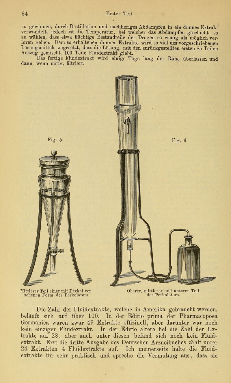 zu gewinnen, durch Destillation und naehlieriges Abdampfen in ein dünnes Extrakt verwandelt, jedoch ist die Temperatur, bei welcher das Abdampfen geschieht, so zu wählen, dass etwa flüchtige Bestandteile der Drogen so wenig als möglich ver- loren gehen. Dem so erhaltenen dünnen Extrakte wird so viel des vorgeschriebenen Lösungsmittels zugesetzt, dass die Lösung, mit den zurückgestellten ersten 85 Teilen Auszug gemischt, 100 Teile Fluidextrakt giebt. Das fertige Fluidextrakt wird einige Tage lang der Ruhe überlassen und dann, wenn nötig, filtriert. Fig. 5. Fig. 6. Mittlerer Teil einer mit Deckel ver- sehenen Form des Perkolators. Oberer, mittlerer und unterer Teil des Perkolators. Die Zahl der Fluidextrakte, welche in Amerika gebraucht werden, belauft sich auf über 100. In der Editio prima der Pharmacopoea Germanica waren zwar 49 Extrakte offizineU, aber darunter war noch kein einziger Fluidextrakt. In der Editio altera fiel die Zahl der Ex- trakte auf 28, aber auch unter diesen befand sich noch kein Fluid- extrakt. Erst die dritte Ausgabe des Deutschen Arzneibuches zählt unter 24 Extrakten 4 Fluidextrakte auf. Ich meinerseits halte die Fluid- extrakte für sehr praktisch und spreche die Vermutung aus, dass sie