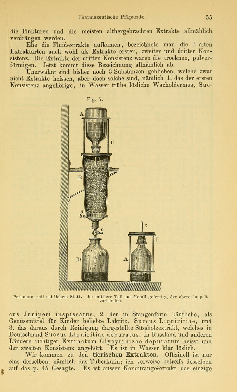 die Tinkturen und die meisten althergebrachten Extrakte aUmählich verdrängen werden. Ehe die Fluidextrakte aufkamen, bezeichnete man die 3 alten Extraktarten auch wohl als Extrakte erster, zweiter und dritter Kon- sistenz. Die Extrakte der dritten Konsistenz waren die trocknen, pulver- förmigen. Jetzt kommt diese Bezeichnung allmählich ab. Unerwähnt sind bisher noch 3 Substanzen geblieben, welche zwar nicht Extrakte heissen, aber doch solche sind, nämlich 1. das der ersten Konsistenz angehörige, in Wasser trübe lösliche Wacholderraus, Suc- Ficf. 7. Perkolator mit seitlichem Stativ; der mittlere Teil aus Metall gefertigt, der obere doppelt vorhanden. cus Juniperi inspissatus, 2. der in Stangenform käufliche, als Genussmittel für Kinder beliebte Lakritz, Succus Liquiritiae, und 3. das daraus durch Reinigung dargestellte Süssholzextrakt, welches in Deutschland Succus Liquiritiae depuratus, in Russland und anderen Ländern richtiger Extractum Glycyrrhizae depuratum heisst und der zweiten Konsistenz angehört. Es ist in Wasser klar löslich. Wir kommen zu den tierischen Extrakten. Offizinell ist nur eins derselben, nämlich das Tuberkulin; ich verweise betreffs desselben auf das p. 45 Gesagte. Es ist ausser Kondurangoextrakt das einzige