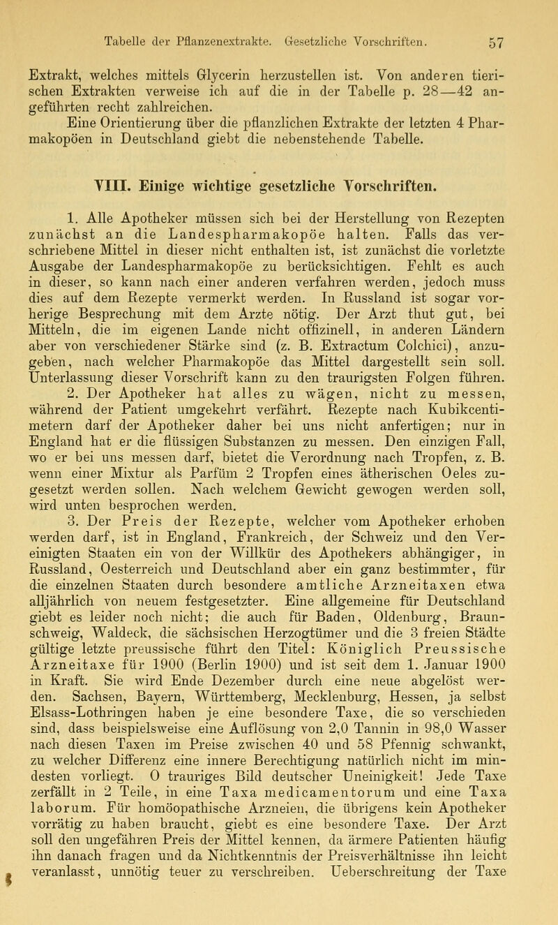Extrakt, welches mittels Glycerin herzustellen ist. Von anderen tieri- schen Extrakten verweise ich auf die in der Tabelle p. 28—42 an- geführten recht zahlreichen. Eine Orientierung über die pflanzlichen Extrakte der letzten 4 Phar- makopoen in Deutschland giebt die nebenstehende Tabelle. Till. Einige wichtige gesetzliche Yorschriften. 1. Alle Apotheker müssen sich bei der Herstellung von Rezepten zunächst an die Landespharmakopöe halten. Falls das ver- schriebene Mittel in dieser nicht enthalten ist, ist zunächst die vorletzte Ausgabe der Landespharmakopöe zu berücksichtigen. Fehlt es auch in dieser, so kann nach einer anderen verfahren werden, jedoch muss dies auf dem Rezepte vermerkt werden. In Russland ist sogar vor- herige Besprechung mit dem Arzte nötig. Der Arzt thut gut, bei Mitteln, die im eigenen Lande nicht offizinell, in anderen Ländern aber von verschiedener Stärke sind (z. B. Extractum Colchici), anzu- geben, nach welcher Pharmakopoe das Mittel dargestellt sein soll. Unterlassung dieser Vorschrift kann zu den traurigsten Folgen führen. 2. Der Apotheker hat alles zu wägen, nicht zu messen, während der Patient umgekehrt verfährt. Rezepte nach Kubikcenti- metern darf der Apotheker daher bei uns nicht anfertigen; nur in England hat er die flüssigen Substanzen zu messen. Den einzigen Fall, wo er bei uns messen darf, bietet die Verordnung nach Tropfen, z. B. wenn einer Mixtur als Parfüm 2 Tropfen eines ätherischen Oeles zu- gesetzt werden sollen. Nach welchem Gewicht gewogen werden soll, wird unten besprochen werden. 3. Der Preis der Rezepte, welcher vom Apotheker erhoben werden darf, ist in England, Frankreich, der Schweiz und den Ver- einigten Staaten ein von der Willkür des Apothekers abhängiger, in Russland, Oesterreich und Deutschland aber ein ganz bestimmter, für die einzelnen Staaten durch besondere amtliche Arzneitaxen etwa alljährlich von neuem festgesetzter. Eine allgemeine für Deutschland giebt es leider noch nicht; die auch für Baden, Oldenburg, Braun- schweig, Waldeck, die sächsischen Herzogtümer und die 3 freien Städte gültige letzte preussische führt den Titel: Königlich Preussische Arzneitaxe für 1900 (Berlin 1900) und ist seit dem 1. Januar 1900 in Kraft. Sie wird Ende Dezember durch eine neue abgelöst wer- den. Sachsen, Bayern, Württemberg, Mecklenburg, Hessen, ja selbst Elsass-Lothringen haben je eine besondere Taxe, die so verschieden sind, dass beispielsweise eine Auflösung von 2,0 Tannin in 98,0 Wasser nach diesen Taxen im Preise zwischen 40 und 58 Pfennig schwankt, zu welcher Differenz eine innere Berechtigung natürlich nicht im min- desten vorliegt. 0 trauriges Bild deutscher Uneinigkeit! Jede Taxe zerfällt in 2 Teile, in eine Taxa medicamentorum und eine Taxa laborum. Für homöopathische Arzneien, die übrigens kein Apotheker vorrätig zu haben braucht, giebt es eine besondere Taxe. Der Arzt soll den ungefähren Preis der Mittel kennen, da ärmere Patienten häufig ihn danach fragen und da Nichtkenntnis der Preisverhältnisse ihn leicht veranlasst, unnötig teuer zu verschreiben. Ueberschreitung der Taxe