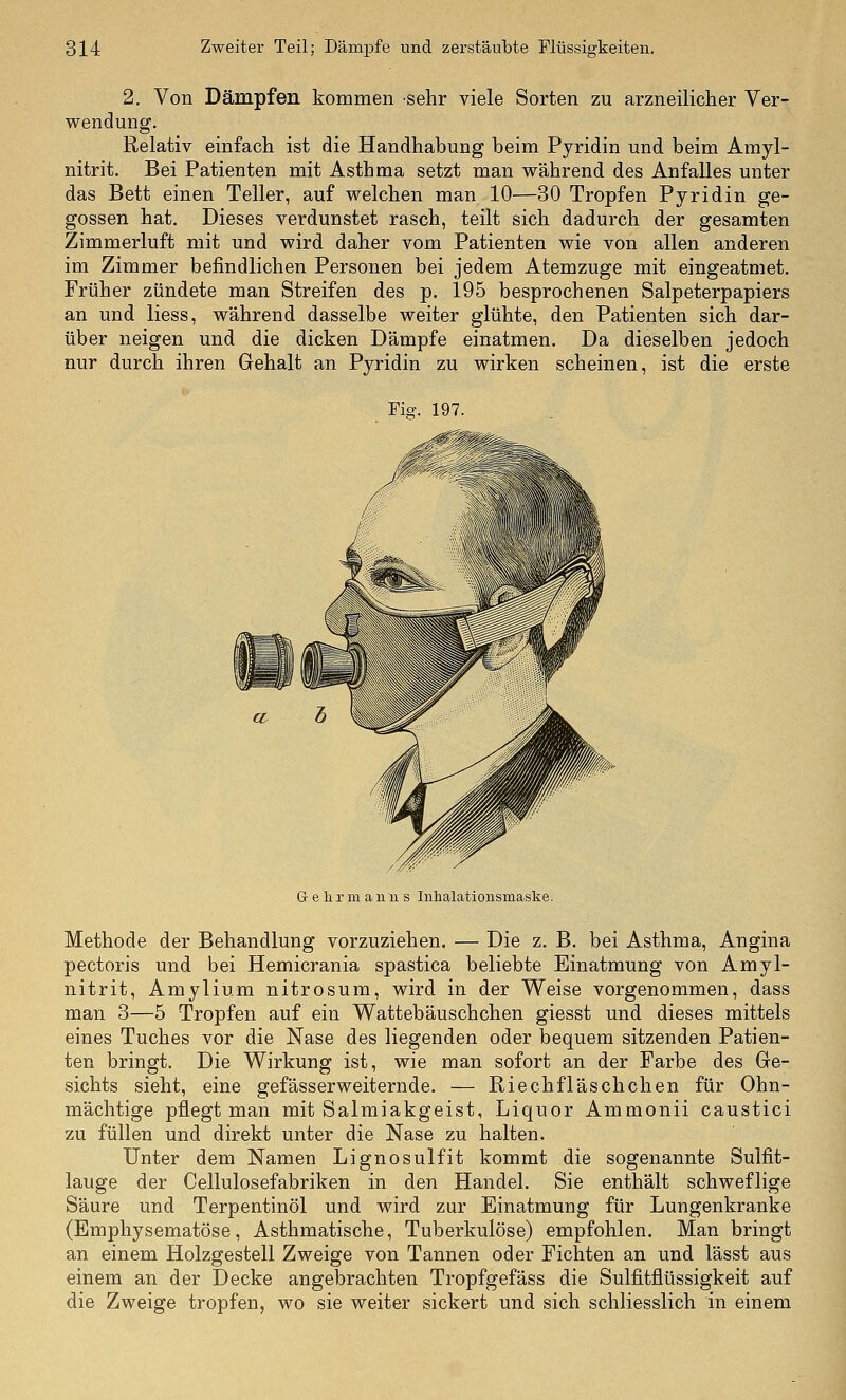 2. Von Dämpfen kommen sehr viele Sorten zu arzneilicher Ver- wendung. Relativ einfach, ist die Handhabung beim Pyridin und beim Amyl- nitrit. Bei Patienten mit Asthma setzt man während des Anfalles unter das Bett einen Teller, auf welchen man 10—30 Tropfen Pyridin ge- gossen hat. Dieses verdunstet rasch, teilt sich dadurch der gesamten Zimmerluft mit und wird daher vom Patienten wie von allen anderen im Zimmer befindlichen Personen bei jedem Atemzuge mit eingeatmet. Früher zündete man Streifen des p. 195 besprochenen Salpeterpapiers an und liess, während dasselbe weiter glühte, den Patienten sich dar- über neigen und die dicken Dämpfe einatmen. Da dieselben jedoch nur durch ihren Gehalt an Pyridin zu wirken scheinen, ist die erste Fig. 197. G e h r m a n n s Inhalationsmaske. Methode der Behandlung vorzuziehen. — Die z. B. bei Asthma, Angina pectoris und bei Hemicrania spastica beliebte Einatmung von Amyl- nitrit, Amylium nitrosum, wird in der Weise vorgenommen, dass man 3—5 Tropfen auf ein Wattebäuschchen giesst und dieses mittels eines Tuches vor die Nase des liegenden oder bequem sitzenden Patien- ten bringt. Die Wirkung ist, wie man sofort an der Farbe des Ge- sichts sieht, eine gefässerweiternde. — Riechfläschchen für Ohn- mächtige pflegt man mit Salmiakgeist, Liquor Ammonii caustici zu füllen und direkt unter die Nase zu halten. Unter dem Namen Lignosulfit kommt die sogenannte Sulfit- lauge der Cellulosefabriken in den Handel, Sie enthält schweflige Säure und Terpentinöl und wird zur Einatmung für Lungenkranke (Emphysematöse, Asthmatische, Tuberkulöse) empfohlen. Man bringt an einem Holzgestell Zweige von Tannen oder Fichten an und lässt aus einem an der Decke angebrachten Tropfgefäss die Sulfitflüssigkeit auf die Zweige tropfen, wo sie weiter sickert und sich schliesslich in einem