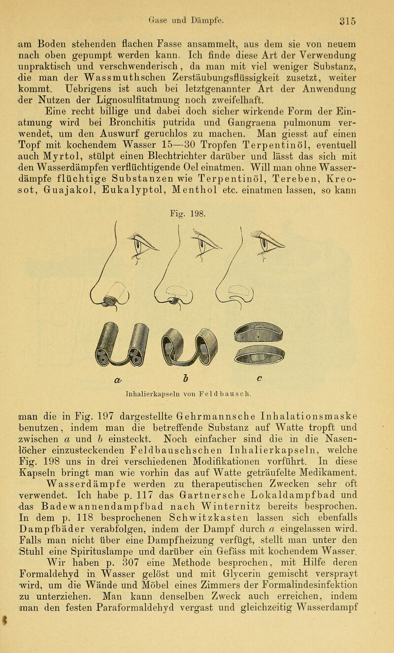 am Boden stehenden flachen Fasse ansammelt, aus dem sie von neuem nach oben gepumpt werden kann. Ich finde diese Art der Verwendung unpraktisch und verschwenderisch, da man mit viel weniger Substanz, die man der Wassmuthschen Zersfäubungsflüssigkeit zusetzt, weiter kommt. Uebrigens ist auch bei letztgenannter Art der Anwendung der Nutzen der Lignosulfitatmung noch zweifelhaft. Eine recht billige und dabei doch sicher wirkende Form der Ein- atmung wird bei Bronchitis putrida und Gangraena pulmonum ver- wendet, um den Auswurf geruchlos zu machen. Man giesst auf einen Topf mit kochendem Wasser 15—30 Tropfen Terpentinöl, eventuell auch Myrtol, stülpt einen Blechtrichter darüber und lässt das sich mit den Wasserdämpfen verflüchtigende Oel einatmen. Will man ohne Wasser- dämpfe flüchtige Substanzen wie Terpentinöl, Tereben, Kreo- sot, Guajakol, Eukalyptol, Menthol etc. einatmen lassen, so kann Fi^. 198. Inlialierkapseln von Feld bausch. man die in Fig. 197 dargestellte Gehrmannsche Inhalationsmaske benutzen, indem man die betreffende Substanz auf Watte tropft und zwischen a und h einsteckt. Noch einfacher sind die in die Nasen- löcher einzusteckenden Feldbauschschen Inhalierkapseln, welche Fig. 198 uns in drei verschiedenen Modifikationen vorführt. In diese Kapseln bringt man wie vorhin das auf Watte geträufelte Medikament. Wasserdämpfe werden zu therapeutischen Zwecken sehr oft verwendet. Ich habe p. 117 das Gartnersche Lokaldampfbad und •das Badewannendampfbad nach Winternitz bereits besprochen. In dem p. 118 besprochenen Schwitzkasten lassen sich ebenfalls Dampfbäder verabfolgen, indem der Dampf durch a eingelassen wird. Falls man nicht über eine Dampfheizung verfügt, stellt man unter den Stuhl eine Spirituslampe und darüber ein Gefäss mit kochendem Wasser. Wir haben p. 307 eine Methode besprochen, mit Hilfe deren Formaldehyd in Wasser gelöst und mit Glycerin gemischt versprayt wird, um die Wände und Möbel eines Zimmers der Formalindesinfektion zu unterziehen. Man kann denselben Zweck auch erreichen, indem anan den festen Paraforraaldehyd vergast und gleichzeitig Wasserdampf