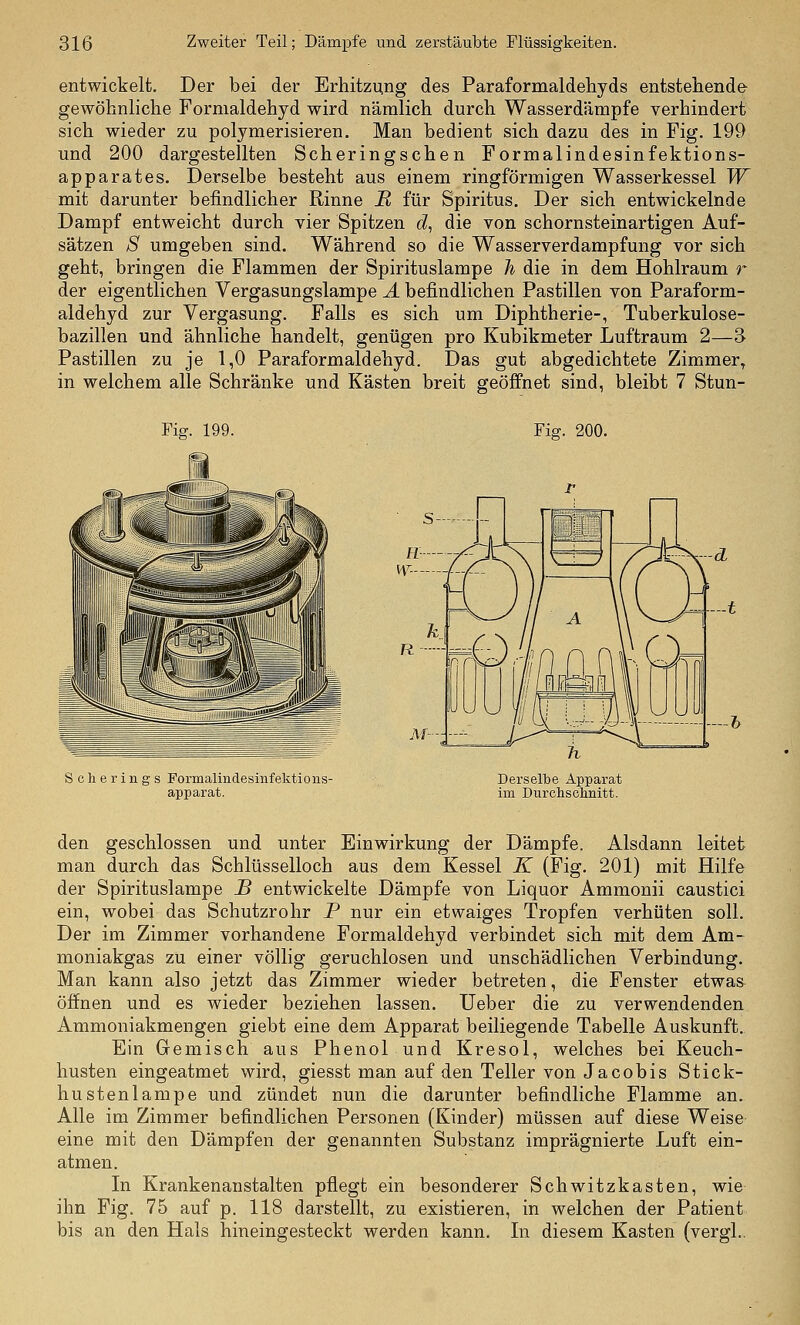 entwickelt. Der bei der Erhitzung des Paraformaldehyds entstehende gewöhnliche Fornialdehyd wird nämlich durch Wasserdämpfe verhindert sich wieder zu polymerisieren. Man bedient sich dazu des in Fig. 199 und 200 dargestellten Scheringschen Pormalindesinfektions- apparates. Derselbe besteht aus einem ringförmigen Wasserkessel W mit darunter befindlicher Rinne II für Spiritus. Der sich entwickelnde Dampf entweicht durch vier Spitzen d, die von schornsteinartigen Auf- sätzen S umgeben sind. Während so die Wasserverdampfung vor sich geht, bringen die Flammen der Spirituslampe Ji die in dem Hohlraum r der eigentlichen Vergasungslampe A befindlichen Pastillen von Paraform- aldehyd zur Vergasung. Falls es sich um Diphtherie-, Tuberkulose- bazillen und ähnliche handelt, genügen pro Kubikmeter Luftraum 2—3 Pastillen zu je 1,0 Paraformaldehyd. Das gut abgedichtete Zimmer, in welchem alle Schränke und Kästen breit geöffnet sind, bleibt 7 Stun- Fiff. 199. Fig. 200. -—h Scherings Formalindesinfektioiis- apparat. Derselbe Apparat im Durchsolmitt. den geschlossen und unter Einwirkung der Dämpfe. Alsdann leitet man durch das Schlüsselloch aus dem Kessel K (Fig. 201) mit Hilfe der Spirituslampe B entwickelte Dämpfe von Liquor Ammonii caustici ein, wobei das Schutzrohr P nur ein etwaiges Tropfen verhüten soll. Der im Zimmer vorhandene Formaldehyd verbindet sich mit dem Am- moniakgas zu einer völlig geruchlosen und unschädlichen Verbindung. Man kann also jetzt das Zimmer wieder betreten, die Fenster etwas öffnen und es wieder beziehen lassen. lieber die zu verwendenden Ammoniakmengen giebt eine dem Apparat beiliegende Tabelle Auskunft. Ein Gemisch aus Phenol und Kresol, welches bei Keuch- husten eingeatmet wird, giesst man auf den Teller von Jacobis Stick- hustenlampe und zündet nun die darunter befindliche Flamme an. Alle im Zimmer befindlichen Personen (Kinder) müssen auf diese Weise eine mit den Dämpfen der genannten Substanz imprägnierte Luft ein- atmen. In Krankenanstalten pfiegt ein besonderer Schwitzkasten, wie ihn Fig. 75 auf p. 118 darstellt, zu existieren, in welchen der Patient bis an den Hals hineingesteckt werden kann. In diesem Kasten (vergl..