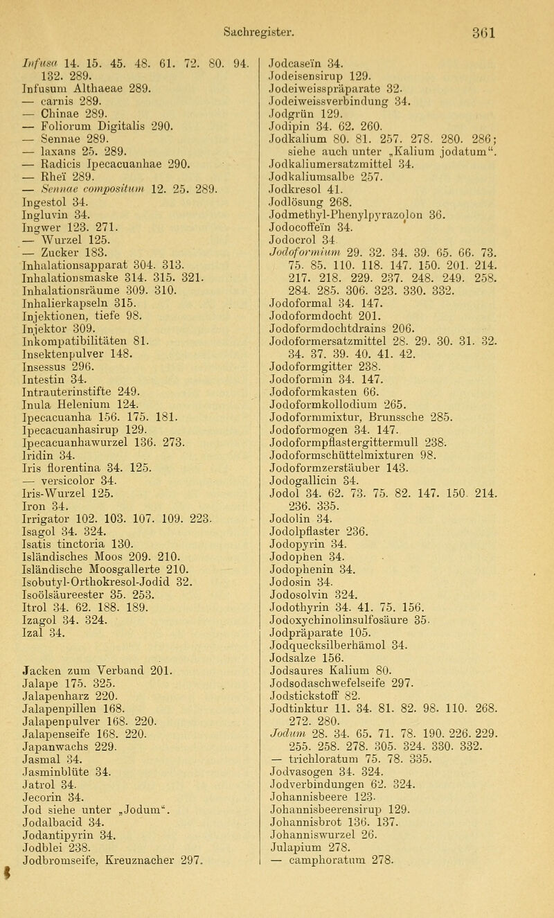 Ltfiisa 14. 15. 45. 48. 61. 72. 80. 94. 132. 289. Infusum Althaeae 289. — carnis 289. — Chinae 289. — Foliorum Digitalis 290. — Sennae 289. — laxans 25. 289. — Radicis Ipecacuanhae 290. — Rhei 289. — Sciiiiae compositum 12. 25. 289. Ingestol 34. Ingluvin 34. Ingwer 123. 271. —~ Wurzel 125. — Zucker 183. Inhalationsapparat 304. 313. Inhalationsmaske 314. 315. 321. Inhalationsräume 309. 310. Inhalierkapseln 315. Injektionen, tiefe 98. Injektor 309._ Inkompatibilitäten 81. Insektenpulver 148. Insessus 296. Intestin 34. Intrauterinstifte 249. Inula Helenium 124. Ipecacuanha 156. 175. 181. Ipecacuanhasirup 129. Ipecaeuanhawurzel 136. 273. Iridin 34. Iris florentina 34. 125. — versicolor 34. Iris-Wurzel 125. Iron 34. Irrigator 102. 103. 107. 109. 223. Isagol 34. 324. Isatis tinctoria 130. Isländisches Moos 209. 210. Isländische Moosgallerte 210. Isobutyl-Orthokresol-Jodid 32. Isoölsäureester 35. 253. Itrol 34. 62. 188. 189. Izagol 34. 324. Izal 34. Jacken zum Verband 201. Jalape 175. 325. Jalapenharz 220. Jalapenpillen 168. Jalapenpulver 168. 220. Jalapenseife 168. 220. Japanwachs 229. Jasmal 34. .lasminblüte 34. Jatrol 34. Jecorin 34. Jod siehe unter „Jodum. Jodalbacid 34. Jodantipyrin 34. Jodblei 238. Jodbromseife, Ereuznacher 297. Jodcase'm .34. Jodeisensirup 129. Jodeiweisspräparate 32. Jodeiweissverbindung 84. .Jodgrün 129. Jedipin 34. 62. 260. Jodkalium 80. 81. 257. 278. 280. 286; siehe auch unter „Kalium jodatum. Jodkaliumersatzmittel .34. Jodkaliurasalbe 257. Jodkresol 41. Jodlösung 268. Jodmethyl-Phenylp)'razolon 36. Jodocoifein 34. Jodocrol 34. Jodoformüim 29. 32. 34. 39. 65. 66. 73. 75. 85. 110. 118. 147. 150. 201. 214. 217. 218. 229. 2-37. 248. 249. 258. 284. 285. 306. 323. 330. 332. Jodoformal 34. 147. Jodoformdocht 201. Jodoformdochtdrains 206. Jodoformersatzmittel 28. 29. 30. 31. 32. 34. 37. 39. 40. 41. 42. Jodoformgitter 238. Jodoformin 34. 147. Jodoformkasten 66. Jodoformkollodium 265. Jodoformmixtur, Brunssche 285. Jodoformogen 34. 147. Jodoformpüastergittermull 238. Jodoformschüttelmixturen 98. Jodoformzerstäuber 143. Jodogallicin 34. Jodol 34. 62. 73. 75. 82. 147. 150. 214. 236. 335. Jodolin 34. Jodolpflaster 236. Jodopyrin 34. Jodophen 34. Jodophenin 34. Jodosin 34. Jodosolvin 324. Jodothyrin 34. 41. 75. 156. Jodoxychinolinsulfosäure 35. Jodpräparate 105. Jodquecksilberhämol 34. Jodsalze 156. Jodsaures Kalium 80. Jodsodaschwefelseife 297. Jodstickstoff 82. Jodtinktur 11. 34. 81. 82. 98. 110. 268. 272. 280. Joclum 28. 34. 65. 71. 78. 190. 226. 229. 255. 258. 278. 305. 324. 330. 332. — trichloratum 75. 78. 335. Jodvasogen 34. 324. Jodverbindungen 62. 324. Johannisbeere 123- Johannisbeerensirup 129. Johannisbrot 136. 137. Johanniswurzel 26. Julapium 278. — camphoratum 278.