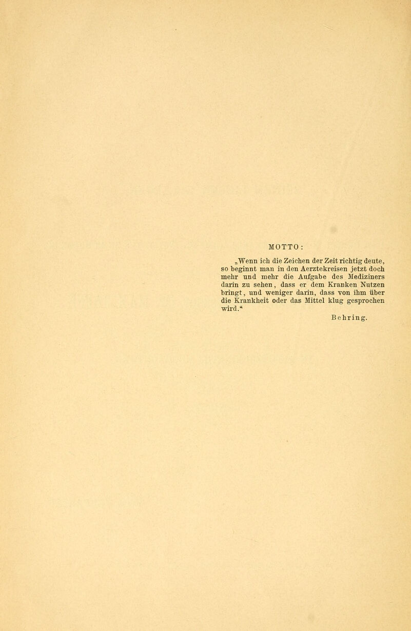 MOTTO: „■Wenn ich die Zeichen der Zeit richtig deute, so beginnt man in den Aerztekreisen jetzt doch mehr und mehr die Aufgabe des Mediziners darin zu sehen, dass er dem Kranken Nutzen bringt, und weniger darin, dass von ihm über die Krankheit oder das Mittel klug gesprochen wird. Behring.