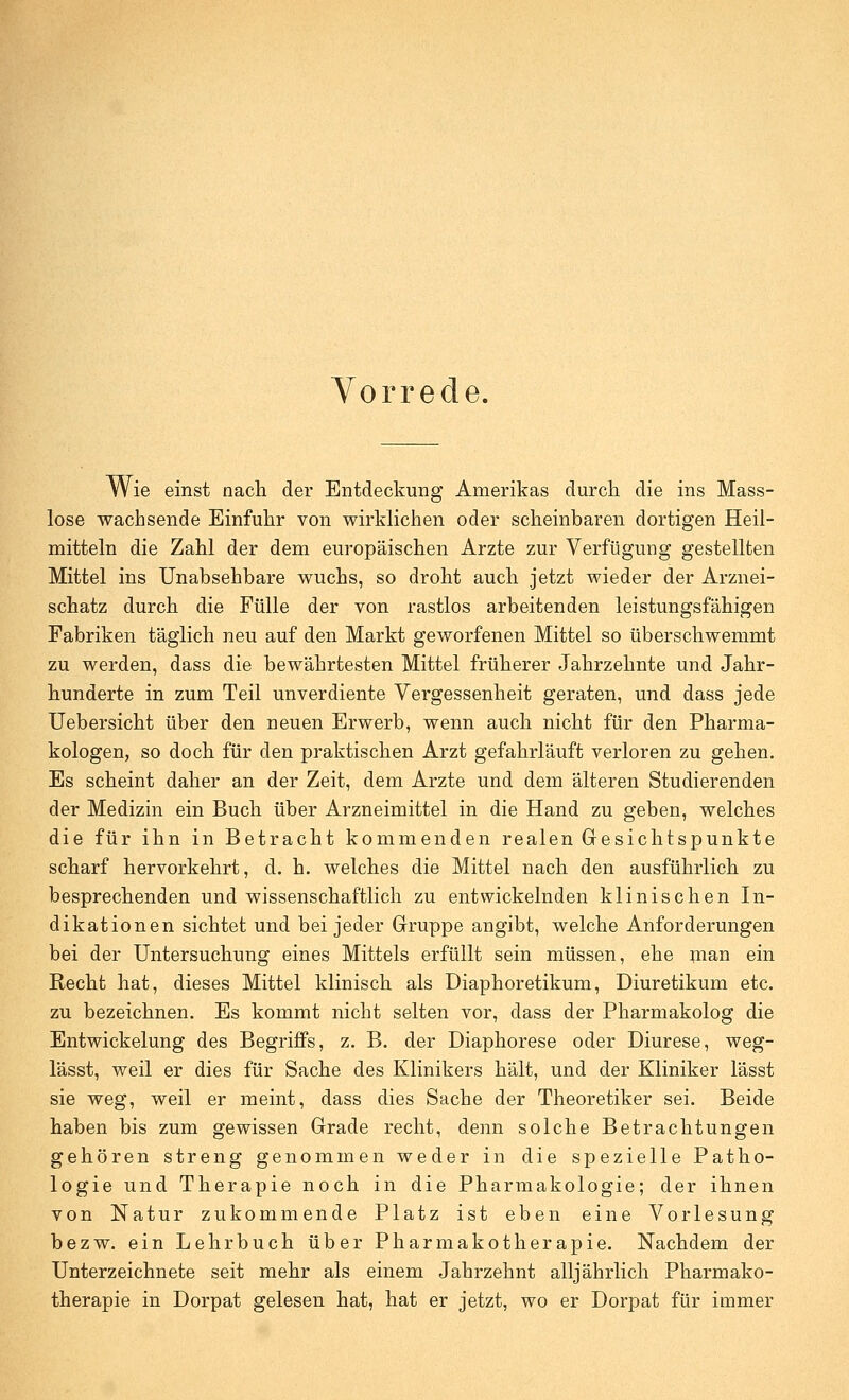 Vorrede. Wie einst nacli der Entdeckung Amerikas durch die ins Mass- lose wachsende Einfuhr von wirklichen oder scheinbaren dortigen Heil- mitteln die Zahl der dem europäischen Arzte zur Verfügung gestellten Mittel ins Unabsehbare wuchs, so droht auch jetzt wieder der Arznei- schatz durch die Fülle der von rastlos arbeitenden leistungsfähigen Fabriken täglich neu auf den Markt geworfenen Mittel so überschwemmt zu werden, dass die bewährtesten Mittel früherer Jahrzehnte und Jahr- hunderte in zum Teil unverdiente Vergessenheit geraten, und dass jede Uebersicht über den neuen Erwerb, wenn auch nicht für den Pharma- kologen, so doch für den praktischen Arzt gefahrläuft verloren zu gehen. Es scheint daher an der Zeit, dem Arzte und dem älteren Studierenden der Medizin ein Buch über Arzneimittel in die Hand zu geben, welches die für ihn in Betracht kommenden realen Gesichtspunkte scharf hervorkehrt, d. h. welches die Mittel nach den ausführlich zu besprechenden und wissenschaftlich zu entwickelnden klinischen In- dikationen sichtet und bei jeder Gruppe angibt, welche Anforderungen bei der Untersuchung eines Mittels erfüllt sein müssen, ehe man ein Recht hat, dieses Mittel klinisch als Diaphoretikum, Diuretikum etc. zu bezeichnen. Es kommt nicht selten vor, dass der Pharmakolog die Entwickelung des BegrijßPs, z. B. der Diaphorese oder Diurese, weg- lässt, weil er dies für Sache des Klinikers hält, und der Kliniker lässt sie weg, weil er meint, dass dies Sache der Theoretiker sei. Beide haben bis zum gewissen Grade recht, denn solche Betrachtungen gehören streng genommen weder in die spezielle Patho- logie und Therapie noch in die Pharmakologie; der ihnen von Natur zukommende Platz ist eben eine Vorlesung bezw. ein Lehrbuch über Pharmakotherapie. Nachdem der Unterzeichnete seit mehr als einem Jahrzehnt alljährlich Pharmako- therapie in Dorpat gelesen hat, hat er jetzt, wo er Dorpat für immer