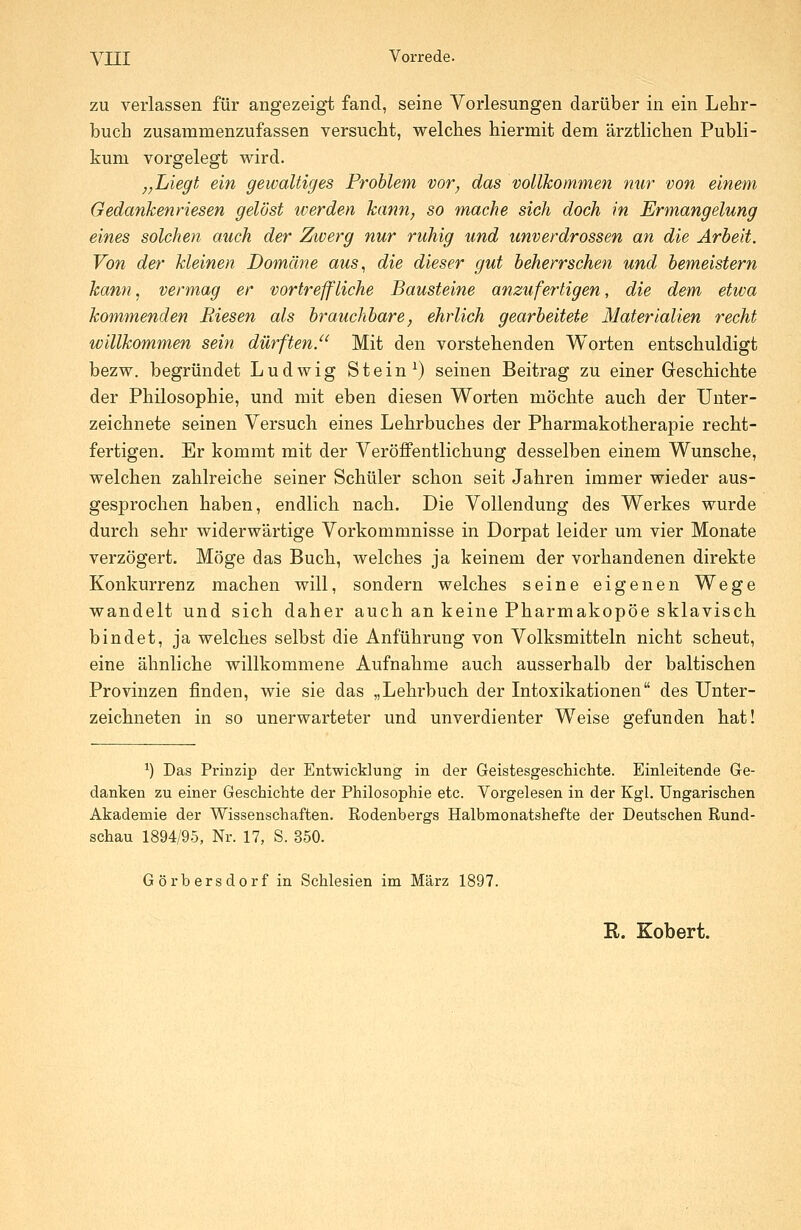 zu verlassen für angezeigt fand, seine Vorlesungen darüber in ein Lehr- buch zusammenzufassen versucht, welches hiermit dem ärztlichen Publi- kum vorgelegt wird. „Liegt ein gewaltiges Problem vor, das vollkommen mir von einem Gedankenriesen gelöst werden kann, so mache sich doch in Ermangelung eines solchen auch der Zwerg nur ruhig und unverdrossen an die Arbeit. Von der kleinen Domäne aus., die dieser gut beherrschen und bemeistern kann, vermag er vortreffliche Bausteine anzufertigen, die dem etwa kommenden Riesen als brauchbare, ehrlich gearbeitete Materialien recht willkommen sein dürften. Mit den vorstehenden Worten entschuldigt bezw. begründet Ludwig Stein ^) seinen Beitrag zu einer Geschichte der Philosophie, und mit eben diesen Worten möchte auch der Unter- zeichnete seinen Versuch eines Lehrbuches der Pharmakotherapie recht- fertigen. Er kommt mit der Veröffentlichung desselben einem Wunsche, welchen zahlreiche seiner Schüler schon seit Jahren immer wieder aus- gesprochen haben, endlich nach. Die Vollendung des Werkes wurde durch sehr widerwärtige Vorkommnisse in Dorpat leider um vier Monate verzögert. Möge das Buch, welches ja keinem der vorhandenen direkte Konkurrenz machen will, sondern welches seine eigenen Wege wandelt und sich daher auch an keine Pharmakopoe sklavisch bindet, ja welches selbst die Anführung von Volksmitteln nicht scheut, eine ähnliche willkommene Aufnahme auch ausserhalb der baltischen Provinzen finden, wie sie das „Lehrbuch der Intoxikationen des Unter- zeichneten in so unerwarteter und unverdienter Weise gefunden hat! ^) Das Priazip der Entwicklung in der Geistesgeschichte. Einleitende Ge- danken zu einer Geschiebte der Philosophie etc. Vorgelesen in der Kgl. Ungarischen Akademie der Wissenschaften. Rodenbergs Halbmonatshefte der Deutschen Rund- schau 1894/95, Nr. 17, S. 350. Görbersdorf in Schlesien im März 1897. R. Kobert.
