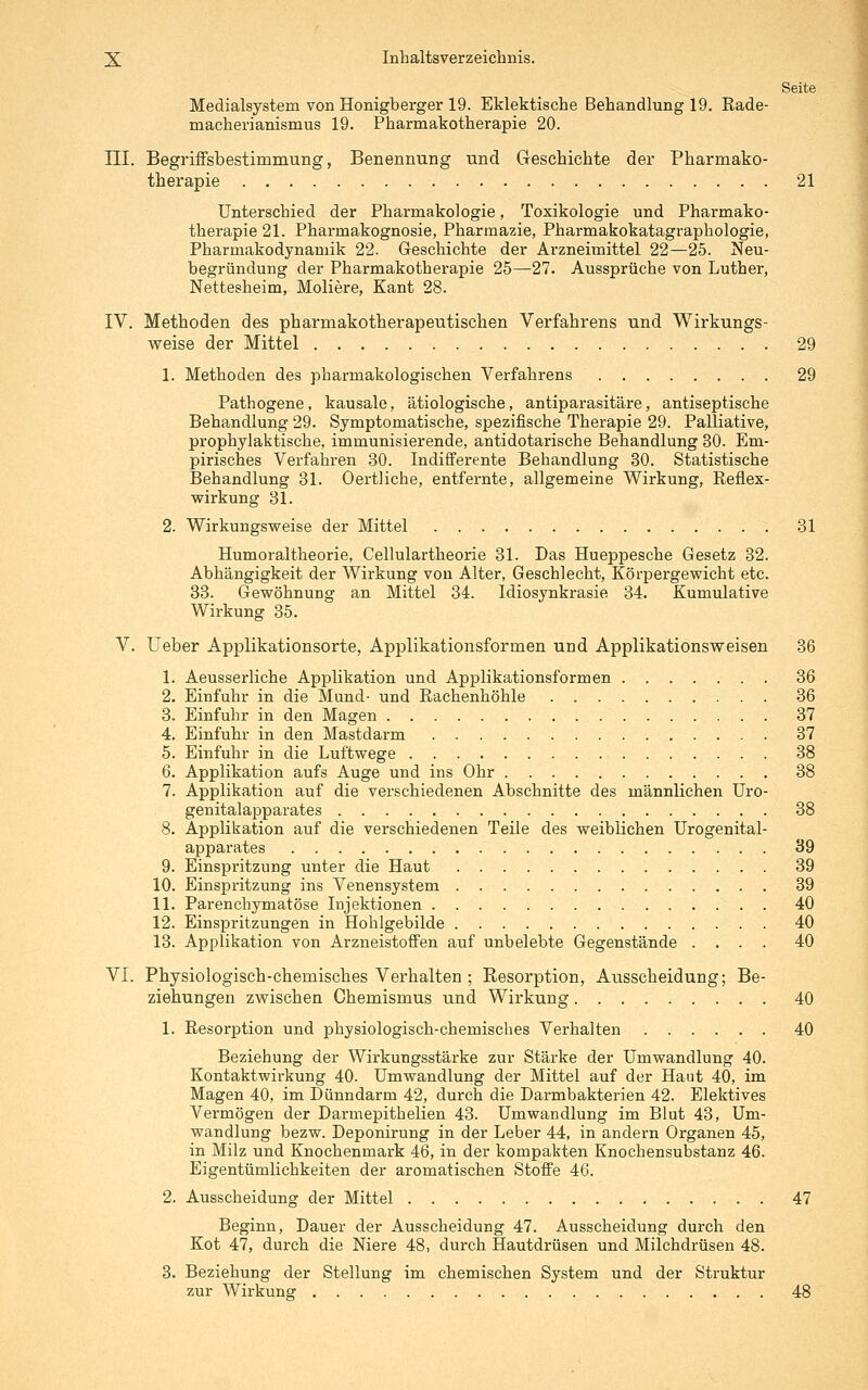 Seite Medialsystem von Honigberger 19. Eklektische Behandlung 19. Rade- machei'ianismus 19. Pharmakotherapie 20. III. Begrüfsbestimmung, Benennung und Geschichte der Pharmako- therapie 21 Unterschied der Pharmakologie, Toxikologie und Pharmako- therapie 21. Pharmakognosie, Pharmazie, Pharmakokatagraphologie, Pharmakodynamik 22. Geschichte der Arzneimittel 22—25. Neu- begründung der Pharmakotherapie 25—27. Aussprüche von Luther, Nettesheim, Moliere, Kant 28. IV. Methoden des pharmakotherapeutischen Verfahrens und Wirkungs- weise der Mittel 29 1. Methoden des pharmakologischen Verfahrens 29 Pathogene, kausale, ätiologische, antiparasitäre, antiseptische Behandlung 29. Symptomatische, spezifische Therapie 29. Palliative, prophylaktische, immunisierende, antidotarische Behandlung 30. Em- pirisches Verfahren 30. Indifferente Behandlung 30. Statistische Behandlung 31. Oertliche, entfernte, allgemeine Wirkung, Reflex- wirkung 31. 2. Wirkungsweise der Mittel 31 Humoraltheorie, Cellulartheorie 31. Das Hueppesche Gesetz 32. Abhängigkeit der Wirkung von Alter, Geschlecht, Körpergewicht etc. 33. Gewöhnung an Mittel 34. Idiosynkrasie 34. Kumulative Wirkung 35. V. Ueber Applikationsorte, Applikationsformen und Applikationsweisen 36 1. Aeusserliche Applikation und Applikationsformen 36 2. Einfuhr in die Mund- und Rachenhöhle 36 3. Einfuhr in den Magen 37 4. Einfuhr in den Mastdarm 37 5. Einfuhr in die Luftwege 38 6. Applikation aufs Auge und ins Ohr 38 7. Applikation auf die verschiedenen Abschnitte des männlichen Uro- genitalapparates 38 8. Applikation auf die verschiedenen Teile des weiblichen Urogenital- apparates 39 9. Einspritzung unter die Haut 39 10. Einspritzung ins Venensystem 39 11. Parenchymatöse Injektionen 40 12. Einspritzungen in Hohlgebilde 40 13. Applikation von Arzneistoflfen auf unbelebte Gegenstände .... 40 VI. Physiologisch-chemisches Verhalten ; Resorption, Ausscheidung; Be- ziehungen zwischen Chemismus und Wirkung 40 1. Resorption und physiologisch-chemisches Verhalten 40 Beziehung der Wirkungsstärke zur Stärke der Umwandlung 40. Kontaktwirkung 40. Umwandlung der Mittel auf der Haut 40, im Magen 40, im Dünndarm 42, durch die Darmbakterien 42. Elektives Vermögen der Darmepithelien 43. Umwandlung im Blut 43, Um- wandlung bezw. Deponirung in der Leber 44, in andern Organen 45, in Milz und Knochenmark 46, in der kompakten Knochensubstanz 46. Eigentümlichkeiten der aromatischen Stoffe 46. 2. Ausscheidung der Mittel 47 Beginn, Dauer der Ausscheidung 47. Ausscheidung durch den Kot 47, durch die Niere 48, durch Hautdrüsen und Milchdrüsen 48. 3. Beziehung der Stellung im chemischen System und der Struktur zur Wirkung 48