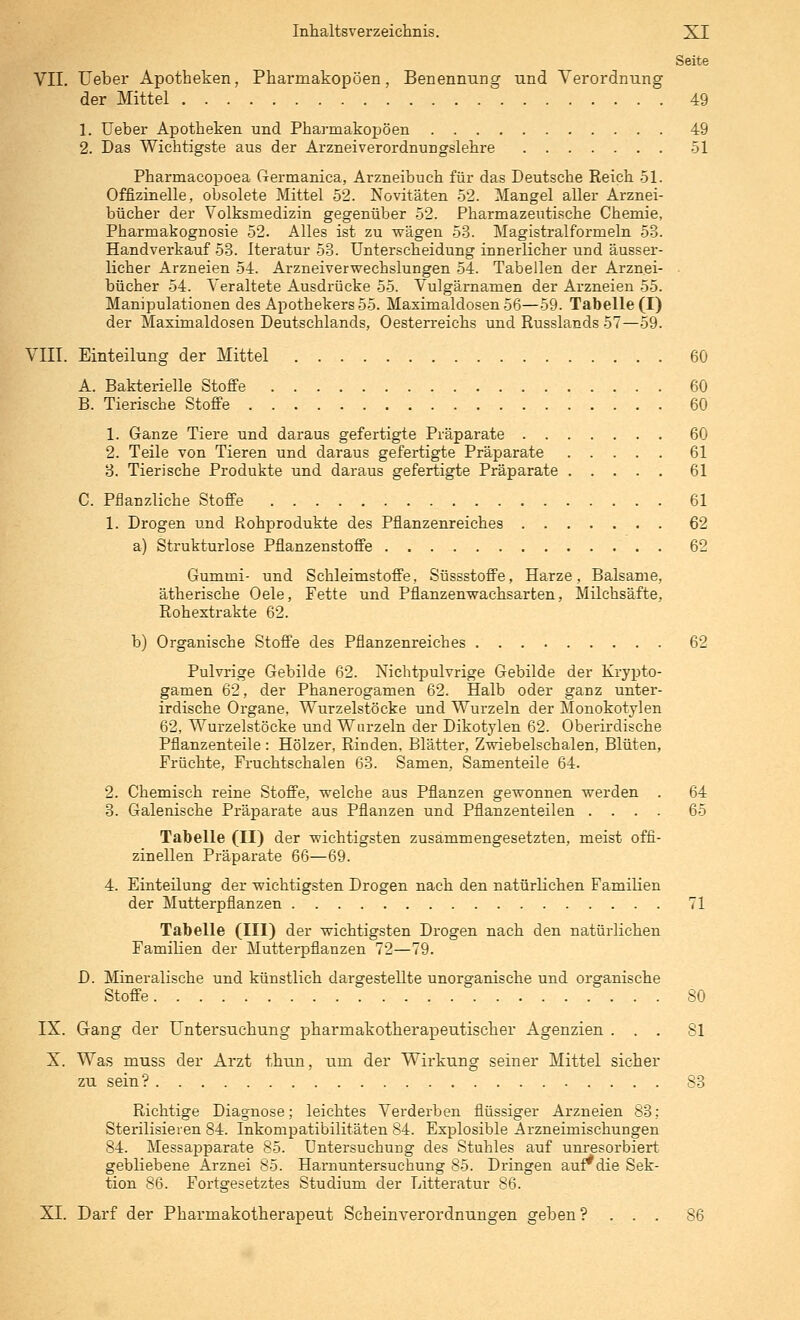 Seite VII. üeber Apotheken, Pharmakopoen, Benennung und Verordnung der Mittel 49 1. Ueber Apotheken und Pharmakopoen 49 2. Das Wichtigste aus der Ai'zneiverordnungslehre 51 Pharmacopoea Germanica, Arzneibuch für das Deutsche Keich 51. Offizinelle, obsolete Mittel 52. Novitäten 52. Mangel aller Arznei- bücher der Volksmedizin gegenüber 52. Pharmazeutische Chemie, Pharmakognosie 52. Alles ist zu wägen 5-3. Magistralformeln 53. Handverkauf 53. Iteratur 53. Unterscheidung innerlicher und äusser- licher Arzneien 54. Arzneiverwechslungen 54. Tabellen der Arznei- ■ bücher 54. Veraltete Ausdrücke 55. Vulgärnamen der Arzneien 55. Manipulationen des Apothekers 55. Maximaldosen 56—59. Tabelle (I) der Maximaldosen Deutschlands, Oesterreichs und Russlands 57—59. VIII. Einteilung der Mittel 60 A. Bakterielle Stoffe 60 B. Tierische Stoffe 60 1. Ganze Tiere und daraus gefertigte Präparate 60 2. Teile von Tieren und daraus gefertigte Präparate 61 3. Tierische Produkte und daraus gefertigte Präparate 61 C. Pflanzliche Stoffe 61 1. Drogen und Rohprodukte des Pflanzenreiches 62 a) Strukturlose Pflanzenstoffe 62 Gummi- und Schleimstoffe, Süssstoffe, Harze, Balsame, ätherische Oele, Fette und Pflanzenwachsarten, Milchsäfte, Rohextrakte 62. b) Organische Stoffe des Pflanzenreiches 62 Pulvrige Gebilde 62. Nichtpulvrige Gebilde der Krypto- gamen 62, der Phanerogamen 62. Halb oder ganz unter- irdische Organe, Wurzelstöcke und Wurzeln der Monokotylen 62, Wurzelstöcke und Wurzeln der Dikotylen 62. Oberirdische Pflanzenteile : Hölzer, Rinden, Blätter, Zwiebelschalen, Blüten, Früchte, Fruchtschalen 68. Samen, Samenteile 64. 2. Chemisch reine Stoffe, welche aus Pflanzen gewonnen werden . 64 3. Galenische Präparate aus Pflanzen und Pflanzenteilen .... 65 Tabelle (II) der wichtigsten zusammengesetzten, meist offi- zineilen Präparate 66—69. 4. Einteilung der wichtigsten Drogen nach den natürlichen Familien der Mutterpflanzen 71 Tabelle (III) der wichtigsten Drogen nach den natürlichen Familien der Mutterpflanzen 72—79. D. Mineralische und künstlich dargestellte unorganische und organische Stoffe 80 IX. Gang der Untersuchung pharmakotherapeutischer Agenzien ... 81 X. Was muss der Arzt thun, um der Wirkung seiner Mittel sicher zu sein? 83 Richtige Diagnose; leichtes Verderben fiüssiger Arzneien 83; Sterilisieren 84. Inkompatibilitäten 84. Explosible Arzneimischungen 84. Messapparate 85. Untersuchung des Stuhles auf unresorbiert gebliebene Arznei 85. Harnuntersuchung 85. Dringen aur die Sek- tion 86. Fortgesetztes Studium der Litteratur 86. XI. Darf der Pharmakotherapeut Seh ein Verordnungen geben? ... 86