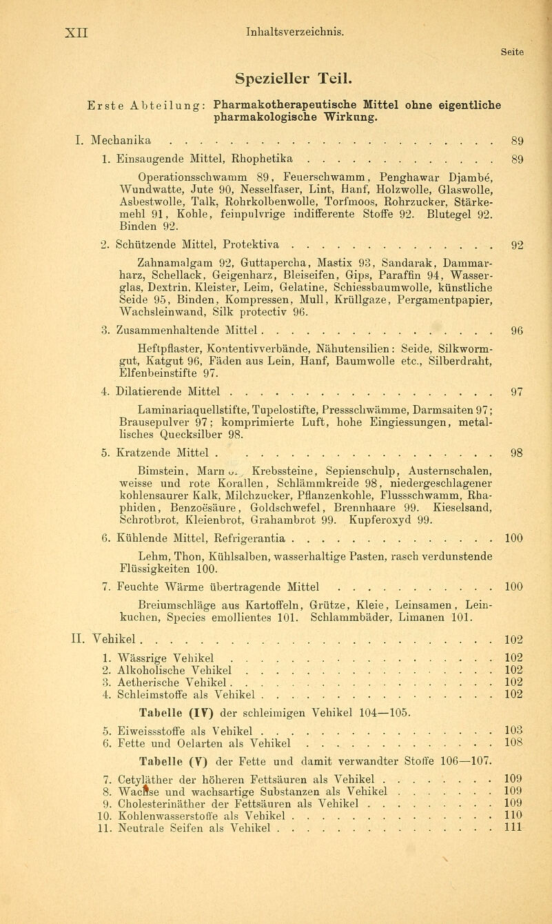 Seite Spezieller Teil. Erste Abteilung: Pharmakotherapeutische Mittel ohne eigentliche pharmakologische Wirkung. I. Mechanika 89 1. Einsaugende Mittel, Rhophetika 89 Operationsschwamm 89, Feuerschwamm, Penghawar Djambe, Wundwatte, Jute 90, Nesselfaser, Lint, Hanf, Holzwolle, Glaswolle, Asbestwolle, Talk, Rohrkolbenwolle, Torfmoos, Rohrzucker, Stärke- mehl 91, Kohle, feinpulvrige indifferente Stoffe 92. Blutegel 92. Binden 92. 2. Schützende Mittel, Protektiva 92 Zahnamalgam 92, Guttapercha, Mastix 93, Sandarak, Dammar- harz, Schellack, Geigenharz, Bleiseifen, Gips, Paraffin 94, Wasser- glas, Dextrin, Kleister, Leim, Gelatine, Schiessbaumwolle, künstliche Seide 95, Binden, Kompressen, Mull, Krüllgaze, Pergamentpapier, Wachsleinwand, Silk protectiv 96. 3. Zusammenhaltende Mittel 96 Heftpflaster, Kontentivverbände, Nähutensilien: Seide, Silkworm- gut, Katgut 96, Fäden aus Lein, Hanf, Baumwolle etc., Silberdraht, Elfenbeinstifte 97. 4. Dilatierende Mittel 97 Laminariaquellstifte, Tupelostifte, Pressschwämme, Darmsaiten 97; Brausepulver 97; komprimierte Luft, hohe Eingiessungen, metal- lisches Quecksilber 98. 5. Kratzende Mittel 98 Bimstein, Marn u., Krebssteine, Sepienschulp, Austernschalen, weisse und rote Korallen, Schlämmkreide 98, niedergeschlagener kohlensaurer Kalk, Milchzucker, Pflanzenkohle, Flussschwamm, Rha- phiden, Benzoesäure, Goldschwefel, Brennhaare 99. Kieselsand, Schrotbrot, Kleienbrot, Grahambrot 99. Kupferoxyd 99. 6. Kühlende Mittel, Refrigerantia 100 Lehm, Thon, Kühlsalben, wasserhaltige Pasten, rasch verdunstende Flüssigkeiten 100. 7. Feuchte Wärme übertragende Mittel 100 Breiumschläge aus Kartoffeln, Grütze, Kleie, Leinsamen, Lein- kuchen, Species emollientes 101. Schlammbäder, Limanen 101. II. Vehikel 102 1. Wässrige Vehikel 102 2. Alkoholische Vehikel 102 3. Aetherische Vehikel 102 4. Schleimstoffe als Vehikel 102 Tabelle (lY) der schleimigen Vehikel 104—105. 5. Eiweissstoffe als Vehikel 103 6. Fette und Oelarten als Vehikel 108 Tabelle (V) der Fette und damit verwandter Stoffe 106—107. 7. Cetyläther der höheren Fettsäuren als Vehikel 109 8. Wacftse und wachsartige Substanzen als Vehikel 109 9. Cholesterinäther der Fettsäuren als Vehikel 109 10. Kohlenwasserstoffe als Vehikel 110 11. Neutrale Seifen als Vehikel 111