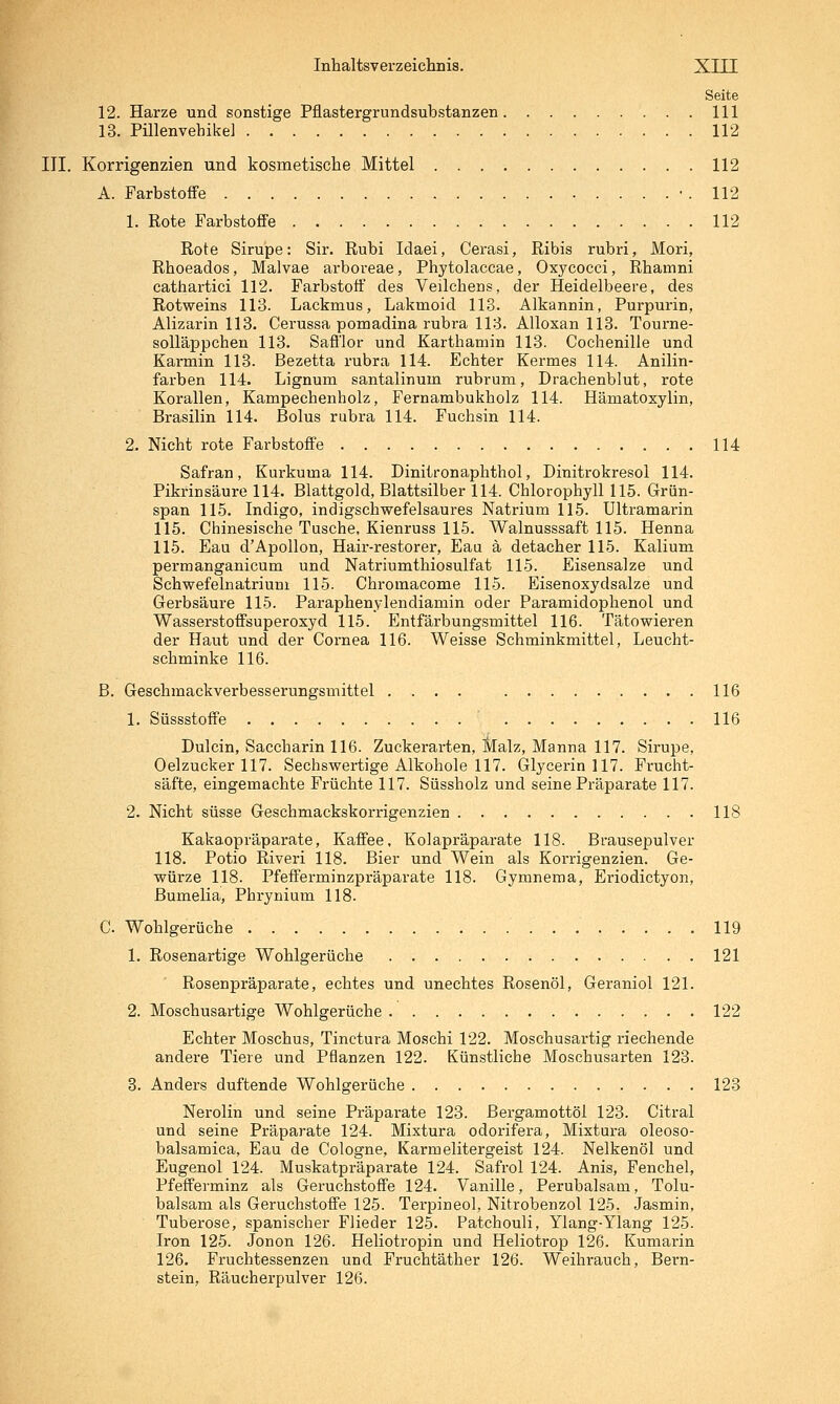 Seite 12. Harze und sonstige Pflastergrundsubstanzen 111 13. Pülenvehikel 112 III. Korrigenzien und kosmetische Mittel 112 A. Farbstoffe • . 112 1. Rote Farbstoffe 112 Rote Sirupe: Sir. Rubi Idaei, Cerasi, Ribis rubri, Mori, Rhoeados, Malvae arboreae, Phytolaccae, Oxycocci, Rhamni cathartici 112. Farbstoff des Veilchens, der Heidelbeere, des Rotweins 113. Lackmus, Lakmoid 113. Alkannin, Purpurin, Alizarin 113. Cerussa pomadina rubra 113. Alloxan 113. Tourne- solläppchen 113. Safflor und Karthamin 113. Cochenille und Karmin 113. Bezetta rubra 114. Echter Kermes 114. Anilin- farben 114. Lignum santalinum rubrum, Drachenblut, rote Korallen, Kampechenholz, Fernambukholz 114. Hämatoxylin, Brasilin 114. Bolus rubra 114. Fuchsin 114. 2. Nicht rote Farbstoffe 114 Safran, Kurkuma 114. Diniironaphthol, Dinitrokresol 114. Pikrinsäure 114. Blattgold, Blattsilber 114. Chlorophyll 115. Grün- span 115. Indigo, indigschwefelsaures Natrium 115. Ultramarin 115. Chinesische Tusche, Kienruss 115. Walnusssaft 115. Henna 115. Bau d'Apollon, Hair-restorer, Eaa ä detacher 115. Kalium permanganicum und Natriumthiosulfat 115. Eisensalze und Schwefelnatriuni 115. Chromacome 115. Eisenoxydsalze und Gerbsäure 115. Paraphenylendiamin oder Paramidophenol und Wasserstoffsuperoxyd 115. Entfärbungsmittel 116. Tätowieren der Haut und der Cornea 116. Weisse Schminkmittel, Leucht- schminke 116. B. Geschmackverbesserungsmittel .... 116 1. Süssstoffe 116 Dulcin, Saccharin 116. Zuckerarten, Slalz, Manna 117. Sirupe, Oelzucker 117. Sechswertige Alkohole 117. Glycerin 117. Frucht- säfte, eingemachte Früchte 117. Süssholz und seine Präparate 117. 2. Nicht süsse Geschmackskorrigenzien 118 Kakaopräparate, Kaffee, Kolapräparate 118. Brausepulver 118. Potio Riveri 118. Bier und Wein als Korrigenzien. Ge- würze 118. Pfefferminzpräparate 118. Gymnema, Eriodictyon, Bumelia, Phrynium 118. C. Wohlgerüche 119 1. Rosenartige Wohlgerüche 121 Rosenpräparate, echtes und unechtes Rosenöl, Geraniol 121. 2. Moschusartige Wohlgerüche 122 Echter Moschus, Tinctura Moschi 122. Moschusartig riechende andere Tiere und Pflanzen 122. Künstliche Moschusarten 123. 8. Anders duftende Wohlgerüche 123 Nerolin und seine Präparate 123. Bergamottöi 123. Citral und seine Präparate 124. Mixtura odorifera, Mixtura oleoso- balsamica, Eau de Cologne, Karmelitergeist 124. Nelkenöl und Eugenol 124. Muskatpräparate 124. Safrol 124. Anis, Fenchel, Pfefferminz als Geruchstoffe 124. Vanille, Perubalsam, Tolu- balsam als Geruchstoffe 125. Terpineol, Nitrobenzol 125. Jasmin, Tuberose, spanischer Flieder 125. Patchouli, Ylang-Ylang 125. Iron 125. Jonon 126. Heliotropin und Heliotrop 126. Kumarin 126. Fruchtessenzen und Fruchtäther 126. Weihrauch, Bern- stein, Räucherpulver 126.