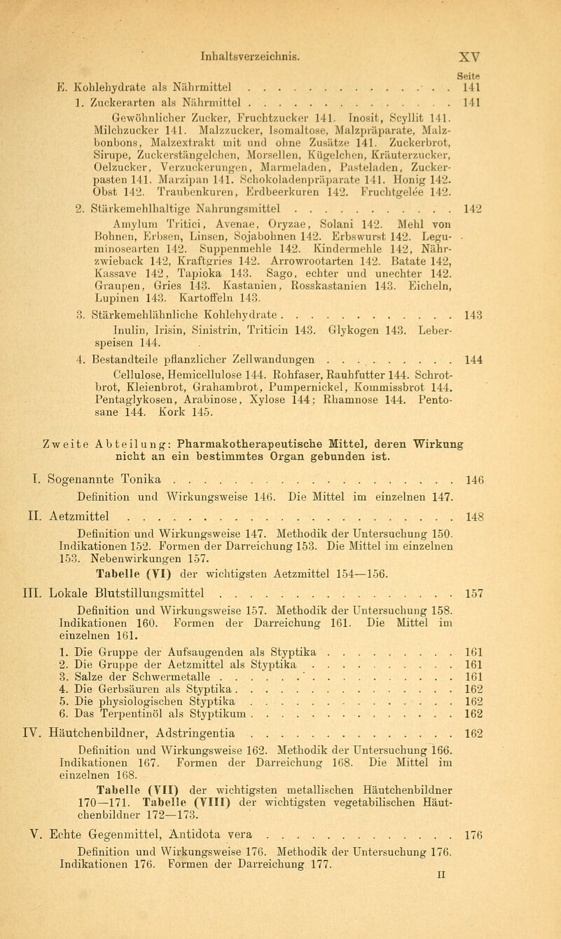 Seite E. Kohlehydrate als Nährmittel • . . 141 1. Zuckerarten als Niihrniittel 141 Gewöhnlicher Zucker, Fruchtzucker 141. Inosit, Scyllit 141. Milchzucker 141. Malzzucker, Isomaltosc, Malzpräi^arate, Malz- bonbons, Malzextrakt mit und ohne Zusätze 141. Zuckerbrot, Sirupe, Zuckerstängelchen, Morsellen, Kügelchon, Kräuterzucker, Oelzucker, Verzuckerungen, Marmeladen, Pasteladen, Zucker- pasten 141. Marzipan 141. Schokoladenpräparate 141. Honig 142. Obst 142. Traubenkuren, Erdbeerkuren 142. Fruchtgelee 142. 2. Stärkemehlhaltige Nahrungsmittel . 142 Amylum Tritici, Avenae, Oryzae, Solani 142. Mehl von Bohnen, Plrbsen, Linsen, Sojabohnen 142. Erbswui-st 142. Legu- • minosearten 142. Suppenmehle 142. Kindermehle 142, Nähr- zwieback 142, Kraftgries 142. Arrowrootarten 142. Batate 142, Kassave 142, Tapioka 14.3. Sago, echter und unechter 142. Graupen, Gries 143. Kastanien, Rosskastanien 143. Elicheln, Lupinen 143. Kartoffeln 143. 3. Stärkemehlähnliche Kohlehydrate 143 Inulin, Irisin, Sinistrin, Triticin 143. Glykogen 143. Lebei-- speisen 144. 4. Bestandteile pflanzlicher Zell Wandungen 144 Cellulose, Hemicellulose 144. Eohfaser, Rauhfutter 144. Schrot- brot, Kleienbrot, Grahambrot, Pumpernickel, Kommissbrot 144. Pentaglykosen, Arabinose, Xylose 144; Rhamnose 144. Pento- sane 144. Kork 145. Zweite Abteilung: Pharmakotherapeutische Mittel, deren Wirkung nicht an ein bestimmtes Organ gebunden ist. I. Sogenannte Tonika 146 Definition und Wirkungsweise 146. Die Mittel im einzelnen 147. II. Aetzmittel 148 Definition und Wirkungsweise 147. Methodik der Untersuchung 150. Indikationen 152. Formen der Darreichung 153. Die Mittel im einzelnen 153. Nebenwirkungen 157. Tabelle (VI) der wichtigsten Aetzmittel 154—156. III. Lokale Blutstillungsmittel 157 Definition und Wirkungsweise 157. Methodik der Untersuchung 158. Indikationen 160. Formen der Darreichung 161. Die Mittel im einzelnen 161. 1. Die Gruppe der Aufsaugenden als Styptika 161 2. Die Gruppe der Aetzmittel als Styptika 161 3. Salze der Schwermetalle ' 161 4. Die Gerbsäuren als Styptika 162 5. Die physiologischen Styptika 162 6. Das Terpentinöl als Styptikum 162 IV. Häutchenbildner, Adstringentia 162 Definition und Wirkungsweise 162. Methodik der Untersuchung l66. Indikationen 167. Formen der Darreichung 168. Die Mittel im einzelnen 168. Tabelle (VII) der wichtigsten metallischen Häutchenbildner 170—171. Tabelle (VIII) der wichtigsten vegetabilischen Häut- chenbildner 172—173. V. Echte Gegenmittel, Antidota vera 176 Definition und Wirkungsweise 176. Methodik der Untersuchung 176. Indikationen 176. Formen der Darreichung. 177. II