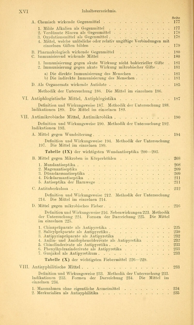 Seite A. Chemisch wirkende Gegenmittel 177 1. Milde Alkalien als Gegenmittel 177 2. Verdünnte Säuren als Gegenmittel 178 3. Oxydationsmittel als Gegenmittel 178 4. Mittel, welche unlösliche oder relativ ungiftige Verbindungen mit einzelnen Giften bilden 179 B. Pharmakologisch wirkende Gegenmittel 180 C. Immunisierend wirkende Mittel 180 1. Immunisierung gegen akute Wirkung nicht bakterieller Gifte . 181 2. Immunisierung gegen akute Wirkung mikrobischer Gifte . . . 181 a) Die direkte Immunisierung des Menschen 181 b) Die indirekte Immunisierung des Menschen 181 D. Als Organersatz wirkende Antidote 185 Methodik der Untersuchung 186. Die Mittel im einzelnen 186. VI. Antiphlogistische Mittel, Antiphlogistika 187 Definition und Wirkungsweise 187. Methodik der Untersuchung 188. Indikationen 189. Die Mittel im einzelnen 189. VIT. Antimikrobische Mittel, Antimikrobika 190 Definition und Wirkungsweise 190. Methodik der Untersuchung 192. Indikationen 193. A. Mittel gegen Wundeiterung 194 Definition und Wirkungsweise 194. Methodik der Untersuchung 197. Die Mittel im einzelnen 199. Tabelle (IX) der wichtigsten Wundantiseptika 200—203. B. Mittel gegen Mikroben in Körperhöhlen 208 1. Mundantiseptika 208 2. Magenantiseptika 209 3. Dünndarmantiseptika 209 4. Dickdarmantiseptika 211 5. Antiseptika der Harnwege 211 C. Antituberkulosa 212 Definition und Wirkungsweise 212. Methodik der Untersuchung 214. Die Mittel im einzelnen 214. D. Mittel gegen mikrobisches Fieber 216 Definition und Wirkungsweise 216. Nebenwirkungen 223. Methodik der Untersuchung 224. Formen der Darreichung 225. Die Mittel im einzelnen 225. 1. Chinapräparate als Antipyretika 225 2. Salicylpräparate als Antipyretika 230 3. Antipyrinpräparate als Antipyretika 232 4. Anilin- und Amidophenolderivate als Antipyretika 232 5. Chinolinderivate als Antipyretika 233 6. Phenylhydrazinderivate als Antipyretika 233 7. Guajakol als Antipyretikum 233 Tabelle (X) der wichtigsten Fiebermittel 226—229. VIII. Antisyphilitische Mittel 233 Definition und Wirkungsweise 238. Methodik der Untersuchung 233. Indikationen 233. Formen der Darreichung 234. Die Mittel im einzelnen 234. 1. Massnahmen ohne eigentliche Arzneimittel 234 2. Merkurialien als Antisyphilitika 235