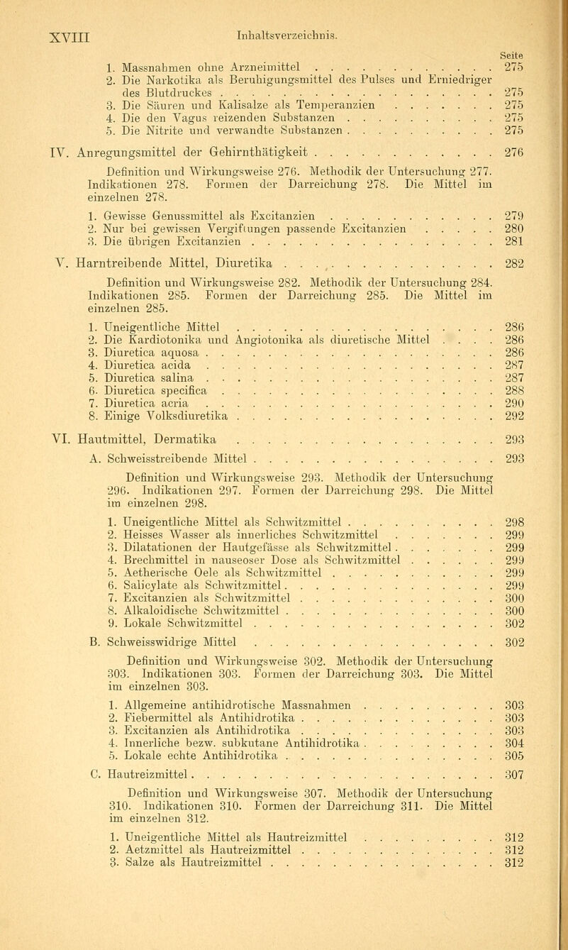 Seite 1. Massnahmen ohne Arzneimittel 275 2. Die Narkotika als Beruhigungsmittel des Pulses und Erniedriger des Blutdruckes 275 3. Die Säuren und Kalisalze als Temperanzien 275 4. Die den Vagus reizenden Substanzen 275 5. Die Nitrite und verwandte Substanzen 275 IV. Anregungsmittel der Gehirnthätigkeit 276 Definition und Wirkungsweise 276. Methodik der Untersuchung 277. Indikationen 278. Formen der Darreichung 278. Die Mittel im einzelnen 278. 1. Gewisse Genussmittel als Excitanzien 279 2. Nur bei gewissen Vergiftungen passende Excitanzien 280 3. Die übrigen Excitanzien 281 V. Harntreibende Mittel, Diuretika 282 Definition und Wirkungsweise 282. Methodik der Untersuchung 284. Indikationen 285. Formen der Darreichung 285. Die Mittel im einzelnen 285. 1. Uneigentliche Mittel 286 2. Die Kardiotonika und Angiotonika als diuretische Mittel .... 286 3. Diuretica aquosa 286 4. Diuretica acida 287 5. Diuretica salina 287 6- Diuretica specifica 288 7. Diuretica acria 290 8. Einige Volksdiuretika 292 VI. Hautmittel, Dermatika 293 A. Schweisstreibende Mittel 293 Definition und Wirkungsweise 293. Methodik der Untersuchung 296. Indikationen 297. Formen der Darreichung 298. Die Mittel ira einzelnen 298. 1. Uneigentliche Mittel als Schwitzmittel 298 2. Heisses Wasser als innerliches Schwitzmittel 299 3. Dilatationen der Hautgefässe als Schwitzmittel 299 4. Brechmittel in nauseoser Dose als Schwitzmittel 299 5. Aetherische Oele als Schwitzmittel 299 6. Salicylate als Schwitzmittel 299 7. Excitanzien als Schwitzmittel 300 8. Alkaloidische Schwitzmittel 300 9. Lokale Schwitzmittel 302 B. Schweisswidrige Mittel 302 Definition und Wirkungsweise 302. Methodik der Untersuchung 303. Indikationen 303. Formen der Darreichung 303. Die Mittel im einzelnen 303. 1. Allgemeine antihidrotische Massnahmen 303 2. Fiebermittel als Antihidrotika 303 3. Excitanzien als Antihidrotika 303 4. Innerliche bezw. subkutane Antihidrotika 304 5. Lokale echte Antihidrotika . 305 C. Hautreizmittel 307 Definition und Wirkungsweise 307. Methodik der Untersuchung 310. Indikationen 310. Formen der Darreichung 311. Die Mittel im einzelnen 312. 1. Uneigentliche Mittel als Hautreizmittel 312 2. Aetzmittel als Hautreizmittel 312 3. Salze als Hautreizmittel 312