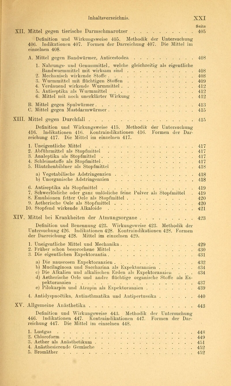 Seite XII. Mittel gegen tierische Darmschmarotzer 405 Definition und Wirkungsweise 405. Methodik der Untersuchung 406. Indikationen 407. Formen der Darreichung 407. Die Mittel im einzelnen 408. A. Mittel gegen Bandwürmer, Anticestodea 408 1. Nahrungs- und Genussmittel, welche gleichzeitig als eigentliche Bandwurmmittel mit wirksam sind 408 2. Mechanisch wirkende Stoffe 408 -3. Wurmmittel mit flüchtigen Stoffen 409 4. Verdauend wirkende Wurmmittel 412 5. Antiseptika als Wurmmittel 412 6. Mittel mit noch unerklärter Wirkung 412 B. Mittel gegen Spulwürmer 413 C. Mittel gegen Mastdarmwürmer 415 XIII. Mittel gegen Durchfall 415 Definition und Wirkungsweise 415. Methodik der Untersuchung 416. Indikationen 416. Kontraindikationen 416. Formen der Dar- reichung 417. Die Mittel im einzelnen 417. 1. Uneigentliche Mittel 417 2. Abführmittel als Stopfmittel 417 3. Analeptika als Stopfmittel . 417 4. Schleimstoffe als Stopfmittel 417 5. Häutchenbildner als Stopfmittel 418 a) Vegetabilische Adstringenzien 418 b) Unorganische Adstringenzien 418 6. Antiseptika als Stopfmittel 419 7. Schwerlösliche oder ganz unlösliche feine Pulver als Stopfmittel . 419 8. Emulsionen fetter Oele als Stopfmittel 420 9. Aetherische Oele als Stopfmittel 420 10. Stopfend wirkende Alkaloide 421 XIV. Mittel bei Krankheiten der Atmungsorgane 423 Definition und Benennung 428. Wirkungsweise 428. Methodik der Untei'suchung 426. Indikationen 428. Kontraindikationen 428. Formen der Darreichung 428. Mittel im einzelnen 429. 1. üneigentliche Mittel und Mechanika 429 2. Früher schon besprochene Mittel 430 3. Die eigentlichen Expektorantia 431 a) Die nauseosen Expektoranzien 432 b) Mucilaginosa und Saccharina als Expektoranzien 434 c) Die Alkalien und alkalischen Erden als Expektoranzien . . . 434 d) Aetherische Oele und andre flüchtige organische Stoffe als Ex- pektoranzien 437 e) Pilokarpin und Atropin als Expektoranzien 489 4. Antidyspnoetika, Antiasthmatika und Antipertussika 440 XV. Allgemeine Anästhetika 443 Definition und Wirkungsweise 443. Methodik der Untersuchung 446. Indikationen 447. Kontraindikationen 447. Formen der Dar- reichung 447. Die Mittel im einzelnen 448. 1. Lustgas 448 2. Chloroform 449 3. Aether als Anästhetikum 451 4. Anästhesierende Gemische 452 5. Bromäther 4,52