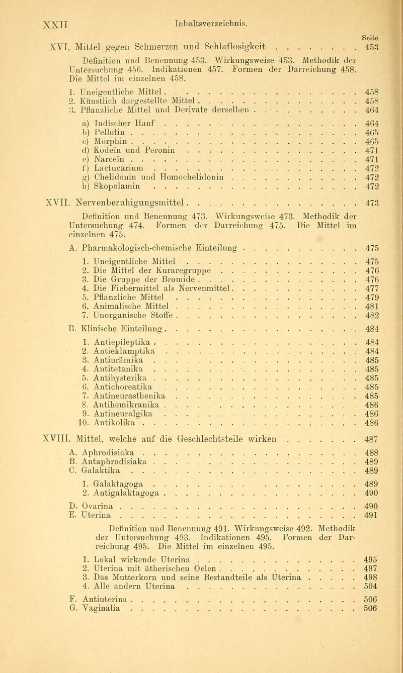 Seite XVI. Mittel gegen Schmerzen und Schlaflosigkeit 453 Definition und Benennung 453. Wirkungsweise 453. Methodik der Untersuchung 456. Indikationen 457. Formen der Darreichung 458. Die Mittel im einzelnen 458. 1. Uneigentliche Mittel 458 2. Künstlich dargestellte Mittel 458 3. Pflanzliche Mittel und Derivate derselben 464 a) Indischer Hanf 464 b) Pellotin 465 c) Morphin 465 d) Kodein und Peronin 471 e) Narcein 471 f) Lactucarium 472 g) Chelidonin und Homochelidonin 472 h) Skopolamin 472 XVII. Nervenberuhigungsmittel 473 Definition und Benennung 473. Wirkungsweise 473. Methodik der Untersuchung 474. Formen der Darreichung 475. Die Mittel im einzelnen 475. A. Pharmakologisch-chemische Einteilung 475 1. üneigentliche Mittel 475 2. Die Mittel der Kuraregruppe 476 3. Die Gruppe der Bromide 476 4. Die Fiebermittel als Nervenmittel 477 5. Pflanzliche Mittel 479 6. Animalische Mittel 481 7. Unorganische Stoffe 482 B. Klinische Einteilung 484 1. Antiepileptika 484 2. Antieklamptika 484 8. Antiurämika 485 4. Antitetanika ■ 485 5. Antibysterika 485 6. Antichoreatika 485 7. Antineurasthenika 485 8. Antihemikranika 486 9. Antineuralgika 486 10. Antikolika 486 XVIII. Mittel, welche auf die Geschlechtsteile wirken 487 A. Aphrodisiaka 488 B. Antaphrodisiaka 489 C. Galaktika 489 1. Galaktagoga 489 2. Antigalaktagoga 490 D. Ovarina 490 E. Uterina 491 Definition und Benennung 491. Wirkungsweise 492. Methodik der Untersuchung 493. Indikationen 495. Formen der Dai'- reichung 495. Die Mittel im einzelnen 495. 1. Lokal wirkende Uterina 495 2. Uterina mit ätherischen Oelen 497 3. Das Mutterkorn und seine Bestandteile als Uterina 498 4. Alle andern Uterina 504 F. Antiuterina 506 G. Vaginalia 506