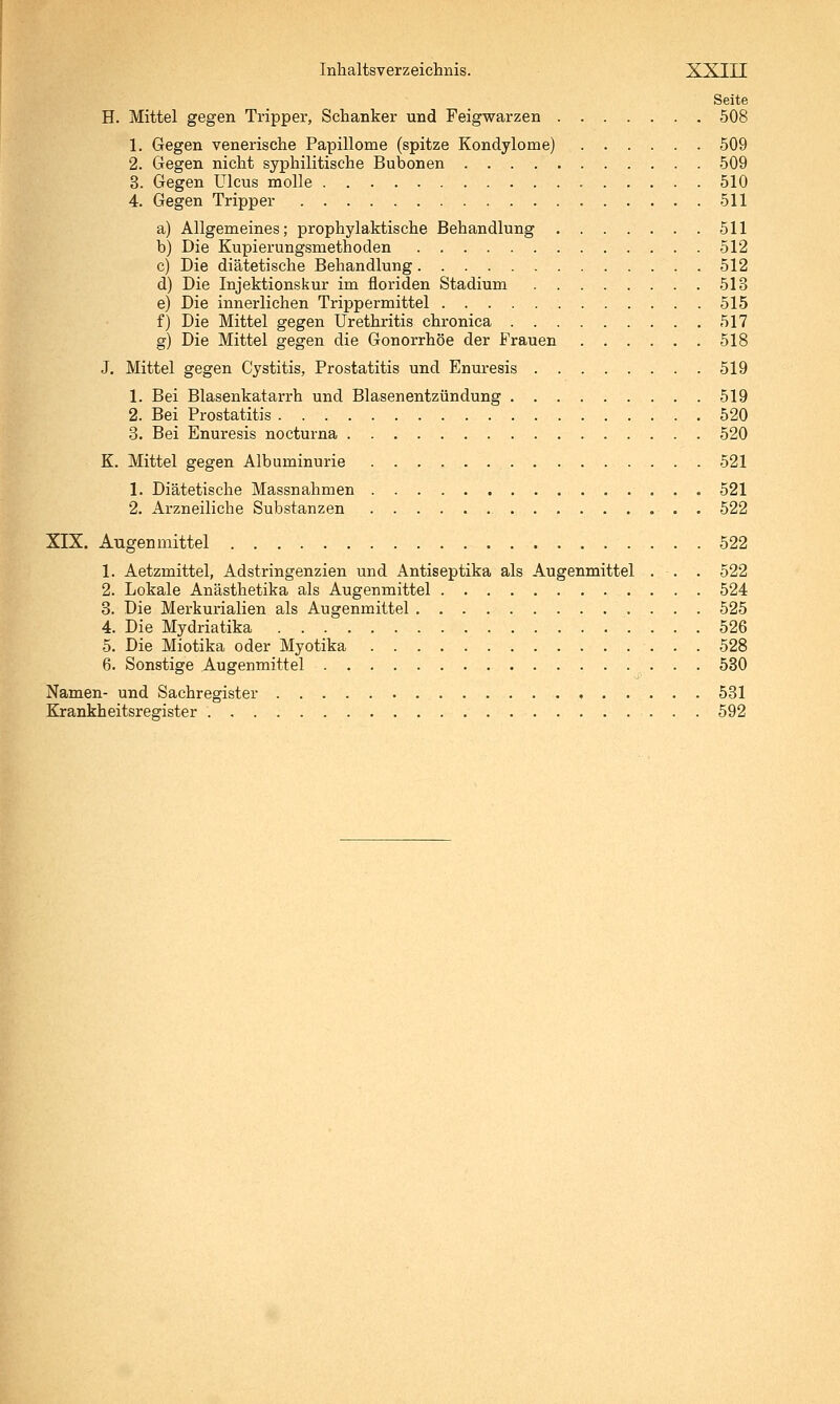 Seite H. Mittel gegen Tripper, Schanker und Feigwarzen 508 1. Gegen venerische Papillome (spitze Kondylome) 509 2. Gegen nicht syphilitische Bubonen 509 3. Gegen Ulcus molle , 510 4. Gegen Tripper 511 a) Allgemeines; prophylaktische Behandlung 511 b) Die Kupierungsmethoden 512 c) Die diätetische Behandlung 512 d) Die Injektionskur im floriden Stadium 513 e) Die innerlichen Trippermittel 515 f) Die Mittel gegen Urethritis chronica 517 g) Die Mittel gegen die Gonorrhöe der Frauen 518 J. Mittel gegen Cystitis, Prostatitis und Enuresis 519 1. Bei Blasenkatarrh und Blasenentzündung 519 2. Bei Prostatitis 520 3. Bei Enuresis nocturna 520 K. Mittel gegen Albuminurie 521 1. Diätetische Massnahmen 521 2. Arzneiliebe Substanzen 522 XIX. Augen mittel 522 1. Aetzmittel, Adstringenzien und Antiseptika als Augenmittel . . . 522 2. Lokale Anästhetika als Augenmittel 524 3. Die Merkurialien als Augenmittel 525 4. Die Mydriatika 526 5. Die Miotika oder Myotika 528 6. Sonstige Augenmittel 530 Namen- und Sachregister 531 Ejrankheitsregister 592