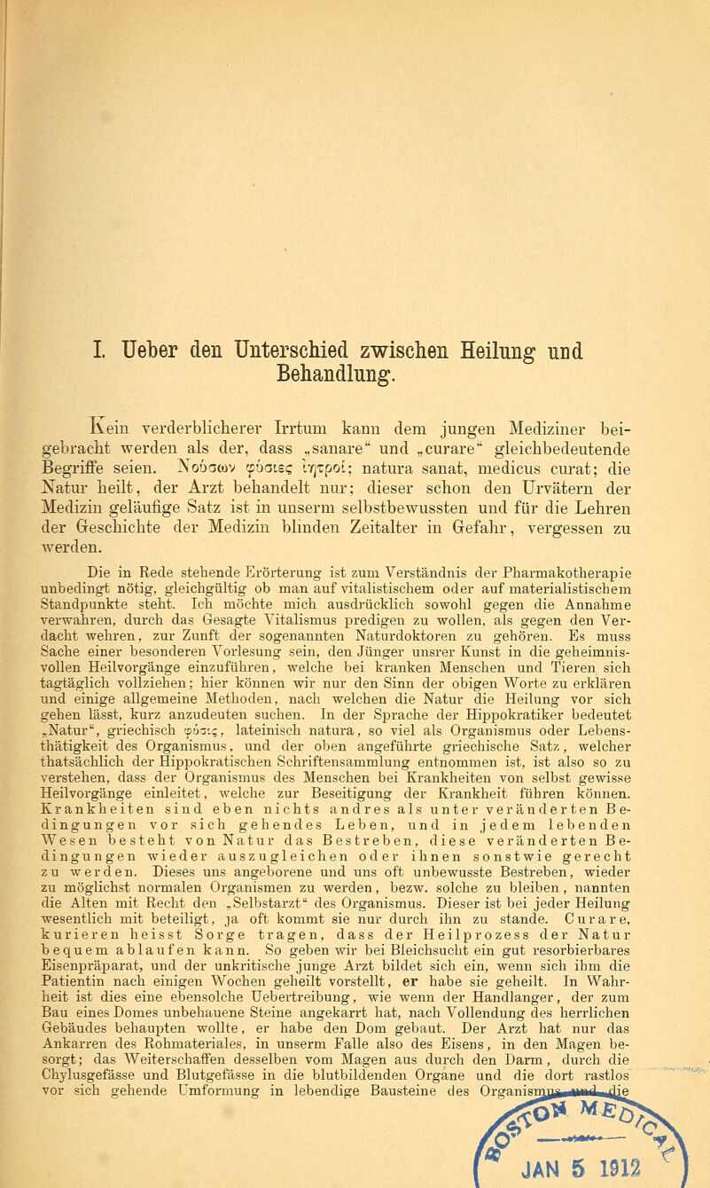 I üeber den Unterschied zwischen Heilung und Behandlung. Kein verderbliclierer Irrtum kann dem jungen Mediziner bei- gebracht werden als der, dass „sanare und „curare gleichbedeutende Begriffe seien. Nouacov rpbaiBQ iT^tpoi; natura sanat, medicus curat; die Natur heilt, der Arzt behandelt nur; dieser schon den Urvätern der Medizin geläufige Satz ist in unserm selbstbewussten und für die Lehren der Geschichte der Medizin blmden Zeitalter in Gefahr, vergessen zu werden. Die in Rede stehende Erörterung ist zum Verständnis der Pharmakotherapie unbedingt nötig, gleichgültig ob man auf vitalistischem oder auf materialistischem Standpunkte steht. Ich möchte mich ausdrücklich sowohl gegen die Annahme verwahren, durch das Gesagte Vitalismus predigen zu wollen, als gegen den Ver- dacht wehren, zur Zunft der sogenannten Naturdoktoren zu gehören. Es muss Sache einer besonderen Vorlesung sein, den Jünger unsrer Kunst in die geheimnis- vollen Heilvorgänge einzuführen, welche bei kranken Menschen und Tieren sich tagtäglich vollziehen; hier können wir nur den Sinn der obigen Worte zu erklären und einige allgemeine Methoden, nach welchen die Natur die Heilung vor sich gehen lässt, kurz anzudeuten suchen. In der Sprache der Hippokratiker bedeutet ,Natur, griechisch '-Doo'.q, lateinisch natura, so viel als Organismus oder Lebens- thätigkeit des Organismus, und der oben angeführte griechische Satz, welcher thatsächlich der Hippokratischen Schriftensammlung entnommen ist, ist also so zu verstehen, dass der Organismus des Menschen bei Krankheiten von selbst gewisse Heilvorgänge einleitet, welche zur Beseitigung der Krankheit führen können. Krankheiten sind eben nichts andres als unter veränderten Be- dingungen vor sich gehendes Leben, und in jedem lebenden Wesen besteht von Natur das Bestreben, diese veränderten Be- dingungen wieder auszugleichen oder ihnen sonstwie gerecht zu werden. Dieses uns angeborene und uns oft unbewusste Bestreben, wieder zu möglichst normalen Organismen zu werden, bezw. solche zu bleiben, nannten die Alten mit Recht den ^Selbstarzt des Organismus. Dieser ist bei jeder Heilung wesentlich mit beteiligt, ja oft kommt sie nur durch ihn zu stände. Curare, kurieren heisst Sorge tragen, dass der Heilprozess der Natur bequem ablaufen kann. So geben wir bei Bleichsucht ein gut resorbierbares Eisenpräparat, und der unkritische junge Arzt bildet sich ein, wenn sich ihm die Patientin nach einigen Wochen geheilt vorstellt, er habe sie geheilt. In Wahr- heit ist dies eine ebensolche Uebertreibung, wie wenn der Handlanger, der zum Bau eines Domes unbehauene Steine angekarrt hat, nach Vollendung des herrlichen Gebäudes behaupten wollte, er habe den Dom gebaut. Der Arzt hat nur das Ankarren des Rohmateriales, in unserm Falle also des Eisens, in den Magen be- sorgt; das Weiterschaffen desselben vom Magen aus durch den Darm, durch die Chylusgefässe und Blutgefässe in die blutbildenden Organe und die dort rastlos vor sich gehende Umformung in lebendige Bausteine des Organisnmji^üiftd^Jie JAN 5 1912