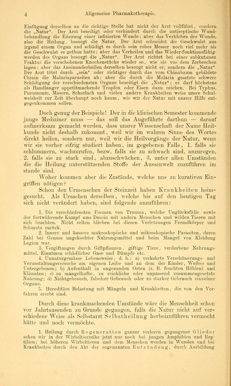 Einfüp^ung derselben an die richtige Stelle hat nicht der Arzt vollführt, sondern die „Natur. Der Arzt beseitigt oder verhindert durch die antiseptische Wund- behandlung die Eiterung einer infizierten Wunde; aber das Verkleben der Wunde, also die Heilung, besorgt die Natur. Der Arzt schneidet die Geschwulst aus irgend einem Organ und schädigt es durch sein rohes Messer noch viel mehr als die Geschwulst es getban hatte ; aber das Verheilen und das Wieder-funktionsfähig- werden des Organs besorgt die „Natur. Der Arzt richtet bei einer subkutanen Fraktur die verschobenen Knochenstücke wieder so, wie sie vor dem Zerbrechen lagen; aber das Aneinanderheilen derselben besorgt nicht er, sondern die „Natur. Der Arzt tötet durch „sein oder richtiger durch das vom Chinabaum gebildete Chinin die Malariaparasiten ab; aber die durch die Malaria gesetzte schwere Schädigung der verschiedensten Organe beseitigt die „Natur; er darf höchstens als Handlanger appetitmachende Tropfen oder Eisen dazu reichen. Bei Typhus, Pneumonie, Masern, Scharlach und vielen andern Krankheiten weiss unsre Schul- weisheit zur Zeit überhaupt noch kaum, wie wir der Natur mit unsrer Hilfe ent- gegenkommen sollen. Docli genug der Beispiele! Der in die klinischen Semester kommende junge Mediziner muss — das soll das Angeführte darthun — darauf aufmerksam gemacht werden, dass unsrer Wissenschaft der Name Heil- kunde nicht deshalb zukommt, weil wir im wahren Sinne des Wortes direkt heilen, sondern nur, weil wir die Heilvorgänge der Natur, wenn wir sie vorher eifrig studiert haben, im gegebenen Falle, 1. falls sie schlummern, wachzurufen, bezw. falls sie zu schwach sind, anzuregen, 2. falls sie zu stark sind, abzuschwächen, 3. unter allen Umständen die die Heilung unterstützenden Stoffe der Aussenwelt zuzuführen im stände sind. Woher kommen aber die Zustände, welche uns zu kurativen Ein- griffen nötigen? Schon den Urmenschen der Steinzeit haben Krankheiten heim- gesucht. Als Ursachen derselben, welche bis auf den heutigen Tag sich nicht verändert haben, sind folgende anzuführen: 1. Die verschiedensten Formen von Trauma, welche Unglücksfälle sowie der fortwährende Kampf ums Dasein mit andern Menschen und wilden Tieren mit sich brachten. Nicht selten blieben bei diesen Verletzungen Fremdkörper und Schmutz zurück. 2. Innere und äussere makroskopische und mikroskopische Parasiten, deren Zahl bei Genuss ungekochter Nahrungsmittel und beim Mangel von Kleidung Legion war. 3. Vergiftungen durch Giftpflanzen, giftige Tiere, verdorbene Nahrungs- mittel, Einatmen schädlicher Gase und Dämpfe etc. 4. Unnaturgemässe Lebensweise, d. h.: a) verkehrte Verschönerungs- und Verunstaltungsversuche am eigenen Leibe und an dem der Kinder, Weiber und Untergebenen; b) Aufenthalt in ungesunden Orten (z. B. feuchten Höhlen) und Klimaten; c) zu mangelhafte, zu reichliche oder unpassend zusammengesetzte Nahrung; d) Nichtgebrauch, falscher Gebrauch oder zu starker Gebrauch einzelner Organe. 5. Hereditäre Belastung mit Mängeln und Krankheiten, die von den Vor- fahren ererbt sind. Durch diese krankmachenden Umstände wäre die Menschheit schon vor Jahrtausenden zu Grunde gegangen, falls die Natur nicht auf ver- schiedene Weise als Selbstarzt Selbstheilung herbeizuführen vermocht hätte und noch vermöchte. 1. Heilung durch Regeneration ganzer verloren gegangener Glieder sehen wir in der Wirbeltierreihe jetzt nur noch bei jungen Amphibien und Rep- tilien; bei höheren Wirbeltieren und dem Menschen werden in Wunden und bei Krankheiten durch den Akt der sogenannten Entzündung, durch Ausbildung