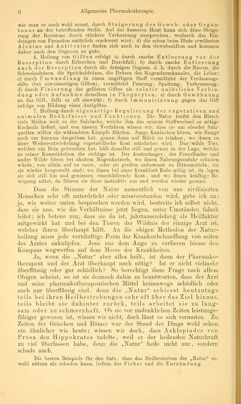 wie man es auch wohl nennt, durch Steigerung des Geweb- oder Organ- tonus an der betreffenden Stelle. Auf der äusseren Haut kann sich diese Steige- rung der Resistenz durch stärkere Yerhornuug aussprechen, wodurch das Ein- dringen von Parasiten natürlich erschwert wird; d) die schon beim Blute erwähnten A16Xine und Antitoxine finden sich auch in den Gewebssäften und kommen daher auch den Organen zu gute. 6. Heilung von Giften erfolgt a) durch rasche Entleerung vor der Resorption durch Erbrechen und Durchfall; b) durch rasche Entleerung nach der Resorj^tion durch die drüsigen Organe, d. h. durch die Niereu, die Schweissdrüsen, die Speicheldrüsen, die Drüsen des Magendarmkanales, die Leber; c) durch Umwandlung in einen ungiftigen Stoff vermittelst der Verdauungs- säfte (bei eiweissartigen Giften), vermittelst Paarung, Spaltung, Verbrennung: d) durch Fixierung des gelösten Giftes als relativ un 1 ö s 1 ich e Verb in- dung oder Aufnahme derselben inPhagocyten; e) durch Gewöhnung an das Gift, falls es oft einwirkt; f) durch Immunisierung gegen das Gift infolge von Bildung eines Antigiftes. 7. Heilung durch eigenartige Regulierung der vegetativen und animalen Bedürfnisse und Funktionen. Die Natur treibt den Hirsch viele Meilen weit zu der Salzlache, welche ihm das seinem Stoffwechsel so nötige Kochsalz liefert, und von unsern Vorfahren wissen wir. dass sie um elender Salz- quellen willen die wütendsten Kämpfe führten. Junge Kaninchen hören, wie Bunge noch vor kurzem dargetban hat, genau dann auf Milch zu trinken, wo ihnen zu ihrer Weiterentwickelung vegetabilische Kost nützlicher wird. Das wilde Tier, welches ein Bein gebrochen hat, hält dasselbe still und genau in der Lage, welche zu seiner Konsolidation die richtige ist. Der Australneger, der Feuerländer und andre Wilde hören bei akutem Magenkatarrh, wo ihnen Nahrungszufuhr schaden würde, von allein auf zu essen, oder sie greifen unbewusst zu Bittermitteln, bis sie wieder hergestellt sind; wo ihnen bei einer Krankheit Ruhe nötig ist, da legen sie sich still hin und geniessen einschläfernde Kost, und wo ihnen kräftige Be- wegung nützt, da führen sie diese instinktiv aus und werden wieder gesund. Dass die Stimme der Natur namentlich von uns zivilisierten Menschen sehr oft unterdrückt oder missverstauden wird, gebe ich zu; ja, wie weiter unten besprochen Averden wird, bestreite ich selbst nicht, dass sie uns, wie die Verhältnisse jetzt liegen, unter Umständen falsch leitet; ich betone nur, dass sie da ist, jahiiausendelang als Heilfaktor mitgewirkt hat und bei den Tieren der Wildnis der einzige Arzt ist, welcher ihnen überhaupt hilft. An die obigen Methoden der Natur- heilung muss jede vernünftige Form der Krankenbehandlung von selten des Arztes anknüpfen. Jene aus dem Auge zu verlieren hiesse den Kompass wegwerfen auf dem Meere der Krankheiten. Ja, wenn die „Natur aber alles heilt, ist dann der Pharmako- therapeut und der Arzt überhaupt noch nötig? Ist er nicht vielmehr überflüssig oder gar schädlich? So berechtigt diese Frage nach allem Obigen scheint, so ist sie dennoch dahin zu beantworten, dass der Arzt und seine pharmakotherapeutischen Mittel keineswegs schädlich oder auch nur überflüssig sind, denn die „Natur schiesst heutzutage teils bei ihren Heilbestrebungen sehr oft über das Ziel hinaus, teils bleibt sie dahinter zurück, teils arbeitet sie zu lang- sam oder zu schmerzhaft. Ob sie vor undenklichen Zeiten leistungs- fähiger gewesen ist, wissen wir nicht, doch lässt es sich vermuten. Zu Zeiten der Griechen und Römer war der Stand der Dinge wohl schon ein ähnlicher wie heute; wissen wir doch, dass Asklepiades von Prusa den Hippokrates tadelte, weil er der heilenden Naturkraft zu viel überlassen habe, denn die „Natur heile nicht nur, sondern schade auch. Die besten Beispiele für den Satz, dass das Heilbestreben der „Natur so- wohl nützen als schaden kann, liefern das Fieber und die Entzündung.