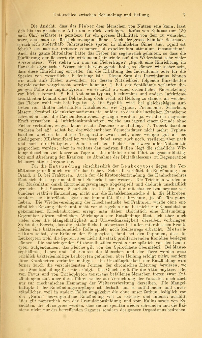 Die Ansicht, dass das Fieber dem Menschen von Nutzen sein kann, lässt sich bis ins griechische Altertum zurück verfolgen. Rufus von Ephesus (um 150 nach Chr.) erklärte es geradezu für ein grosses Heilmittel, von dem zu wünschen wäre, dass man es künstlich erzeugen könne. Auch der grosse Kliniker Boerhaave sprach sich anderthalb Jahrtausende später in ähnlichem Sinne aus: „quid est febris? est naturae irritatae conamen ad expellendum stimulum inconsuetum*. Auch das ganze Mittelalter hatte das Fieber für segensreich gehalten, so dass die Einführung der fieberwidrig wirkenden Chinarinde auf den Widerstand sehr vieler Aerzte stiess. Wie stehen wir nun zur Fieberfrage? „Spielt eine Einrichtung im Haushalt organischer Wesen eine hervorragende Rolle, so können wir sicher sein, dass diese Einrichtung entweder für die Erhaltung des Individuums oder für die Spezies von wesentlicher Bedeutung ist. Diesen Satz des Darwinismus können wir auch aufs Fieber anwenden, für dessen Nützlichkeit folgende Einzelheiten beispielsweise vorgebracht werden können: 1. Bei der Septikämie verlaufen die- jenigen Fälle am ungünstigsten, wo es nicht zu einer ordentlichen Entwickelung von Fieber kommt. 2. Bei Abdominaltyphus, Flecktyphus und andern Infektions- krankheiten kommt ohne Behandlung doch recht oft Heilung zu stände, an welcher das Fieber wohl mit beteiligt ist. 3. Die Syphilis wird bei gleichzeitigem Auf- treten von akuten fieberhaften Krankheiten wie Typhus, Pneumonie, Schai-lach, Masern, Erysipel, Gelenkrheumatismus etc. milder, so dass die luetischen Exantheme schwinden und die Rachenulcerationen geringer werden, ja wie durch magische Kraft vernarben. 4. Infektionskrankheiten, welche aus irgend einem Grunde ohne Fieber verlaufen, zeigen keine rechte Tendenz zur Heilung. 5. Tuberkelbazillen wachsen bei 42^ selbst bei dreiwöchentlicher Versuchsdauer nicht mehr; Typhus- bazillen wachsen bei dieser Temperatur zwar noch, aber weniger gut als bei niedrigerer; Milzbrandbazillen wachsen dabei zwar auch noch, verlieren aber nach und nach ihre Giftigkeit. Somit darf dem Fieber keineswegs aller Nutzen ab- gesprochen werden; aber in weitaus den meisten Fällen liegt die schädliche Wir- kung desselben viel klarer zu Tage als die nützliche und führt zu grosser Mattig' keit und Abzehrung der Kranken, zu Abnahme der Blutalkalescenz, zu Degeneration lebenswichtiger Organe etc. Für die Entzündung einschliesslich der Leukocytose liegen die Ver- hältnisse ganz ähnlich wie für das Fieber. Sehr oft verhütet die Entzündung den Brand, z. B. bei Frakturen. Auch für die Krotonölentzündung des Kaninchenohres lässt sich dies experimentell mit Sicherheit nachweisen. Die Trichinen werden in der Muskulatur durch Entzündungsvorgänge abgekapselt und dadurch unschädlich gemacht. Bei Masern, Scharlach etc. beseitigt die mit starker Leukocytose ver- bundene reaktive Entzündung nicht nur die Krankheitsursache d. h. die Mikroben, sondern sie hinterlässt sogar eine Immunität für Jahrzehnte, ja oft fürs ganze Leben. Die Wiedervereinigung der Knochenstücke bei Frakturen würde ohne ent- zündliche Reizung überhaupt nicht vor sich gehen und bei nicht zur Konsolidation gekommenen Knochenbrüchen erregt man daher absichtlich eine Entzündung. Gegenüber diesen nützlichen Wirkungen der Entzündung lässt sich aber auch vieles über die Mangelhaftigkeit und Unzweckmässigkeit derselben vorbringen. So ist der Beweis, dass die entzündliche Leukoc3i;ose bei allen mikrobischen Krank- heiten eine bakterienfeindliche Rolle spiele, noch keineswegs erbracht. Metsch- nikow selbst, der Erfinder der Phagocytose, fand bei den Daphnien, dass die Leukocyten wohl die Sporen, aber nicht die stark proliferierenden Konidien besiegen können. Die todbringenden Milzbrandbazillen werden nur spärlich von den Leuko- cyten aufgenommen; das Gleiche gilt von der Spirochaete Obermeieri. Bei Mäuse- septikämie, Lepra und Tuberkulose des Menschen und der Tiere werden zwar reichlich bakterienhaltige Leukocyten gefunden, aber Heilung erfolgt nicht, sondern diese Krankheiten verlaufen maligne. Die Unzulänglichkeit der Entzündung wird ferner durch die verschiedensten Formen der chronischen Eiterung bewiesen, wo eine Spontanheilung fast nie erfolgt. Das Gleiche gilt für die Aktinomykose. Bei von Favus und von Trichophyton tonsurans befallenen Menschen treten zwar Ent- zündungen auf, aber diese führen weder zur Vernichtung der Parasiten noch auch nur zur mechanischen Hemmung der Weiterverbreitung derselben. Die Mangel- haftigkeit der Entzündungsvorgänge ist deshalb um so auffallender und unver- ständlicher, weil in andern Fällen umgekehrt die ohne unser Zuthun, lediglich von der ^Natur hervorgerufene Entzündung viel zu extensiv und intensiv ausfällt. Dies gilt namentlich von der Granulationsbildung und vom Kallus sowie von Ex- sudaten, die oft so gross werden, dass sie nie spontan wieder schwinden und die Exi- stenz nicht nur des betreffenden Organes sondern des ganzen Organismus bedrohen.