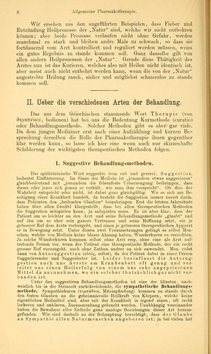 Wir ersehen aus den angeführten Beispielen, dass Fieber und Entzündung Heilprozesse der „Natur sind, welche wir nicht entbehren können; aber beide Prozesse verlaufen nicht ohne Grefahr, werden manchmal zu stark und bleiben andre Male zu schwach, so dass sie fortdauernd vom Arzt kontrolliert und reguliert werden müssen, wenn ein gutes Ergebnis zu stände kommen soll. Granz dasselbe gilt von allen andern Heilprozessen der „Natur. Gerade diese Thätigkeit des Arztes nun ist das Kurieren, welches also mit Heilen nicht identisch ist, aber meist auch nicht entbehrt werden kann, wenn die von der „Natur angestrebte Heilung rasch, sicher und möglichst schmerzlos zu stände kommen soll. IL Ueber die verschiedenen Arten der Behandlung. Das aus dem Griechischen stammende Wort Therapie (von -O-spaTTsoeiv, bedienen) hat bei uns die Bedeutung Kurmethode (curatio) oder Behandlungsmethode. Solcher Methoden gibt es aber gar viele. Da dem jungen Mediziner erst nach einer Aufzählung und kurzen Be- sprechung derselben die Rolle der Pharmakotherapie ihnen gegenüber klar werden kann, so lasse ich hier eine wenn auch nur skizzenhafte Schilderung der wichtigsten therapeutischen Methoden folgen. 1. Suggestive Behaiidluiigsmethoden. Das spätlateinische Wort suggestio (von sub und gerere), Suggestion, bedeutet Einflüsterung. Im Sinne der Medizin ist „jemandem etwas suggerieren gleichbedeutend mit „jemandem die felsenfeste Ueberzeugung beibringen, dass dieses oder jenes sich genau so verhält, wie man ihm vorspricht. Ob dies der Wahrheit entspricht oder nicht, ist dabei ganz gleichgültig. Wo es sich um Be- seitigung einer Krankheit handelt, da besteht die Suggestion immer zuerst darin, dem Patienten den „heilenden Glauben beizubringen. Erst die letzten Jahrzehnte haben über allen Zweifel klargestellt, dass bei allen therapeutischen Metboden die Suggestion mitspielen kann, ja mitspielen muss. Es ist aber klar, dass der Patient um so leichter an den Arzt und seine Behandlungsmethode „glaubt und auf ihn um so eher sein ganzes Vertrauen und seine HoflFnung setzt, ein je grösserer Ruf dem Arzte vorhergeht, und einen je grösseren therapeutischen Apparat er in Bewegung setzt. Unter diesen zwei Voraussetzungen gelingt es selbst Men- schen, welche von Medizin keine blasse Ahnung haben, Wunderkuren zu verrichten. Ja solche Wunderkuren kommen selbst ohne Arzt resp. ohne eine als Arzt auf- tretende Person vor, wenn der Patient eine therapeutische Methode, der ein recht grosser Ruf vorausgeht, auch ohne Zuthun andrer an sich anwendet. Man redet dann von Autosuggestion {ahxoq, selbst), da der Patient dabei in einer Person Suggerierender und Suggerierter ist. Leider beeinflusst die Autosug- gestion auch uns Aerzte am Krankenbett oft genug und ver- leitet uns einen Heilerfolg von einem uns sehr angepriesenen Mittel da anzunehmen, wo ein solcher thatsächlich gar nicht vor- handen ist. Unter den suggestiven Behandlungsmethoden ist eine der ältesten, nach- weislich bis in die Steinzeit zurückreichende, die sympathetische Behandlung'S- methode. Sympathiekuren (aufxrtdö-sta, Mitempfindung) kommen zu stände durch den festen Glauben an die geheimnisvolle Heilkraft von Körpern, welche keine eigentlichen Heilmittel sind, aber mit der Krankheit in irgend einen, oft recht lockeren und unklaren, Zusammenhang gebracht werden. Unabhängig voneinander haben die Bewohner aller Erdteile ganz analoge Beziehungen dieser Art heraus- gefunden. Wir sind deshalb zu der Behauptung berechtigt, dass der Glaube an Sympathie allen Naturmenschen angeboren ist; ja bei vielen hat