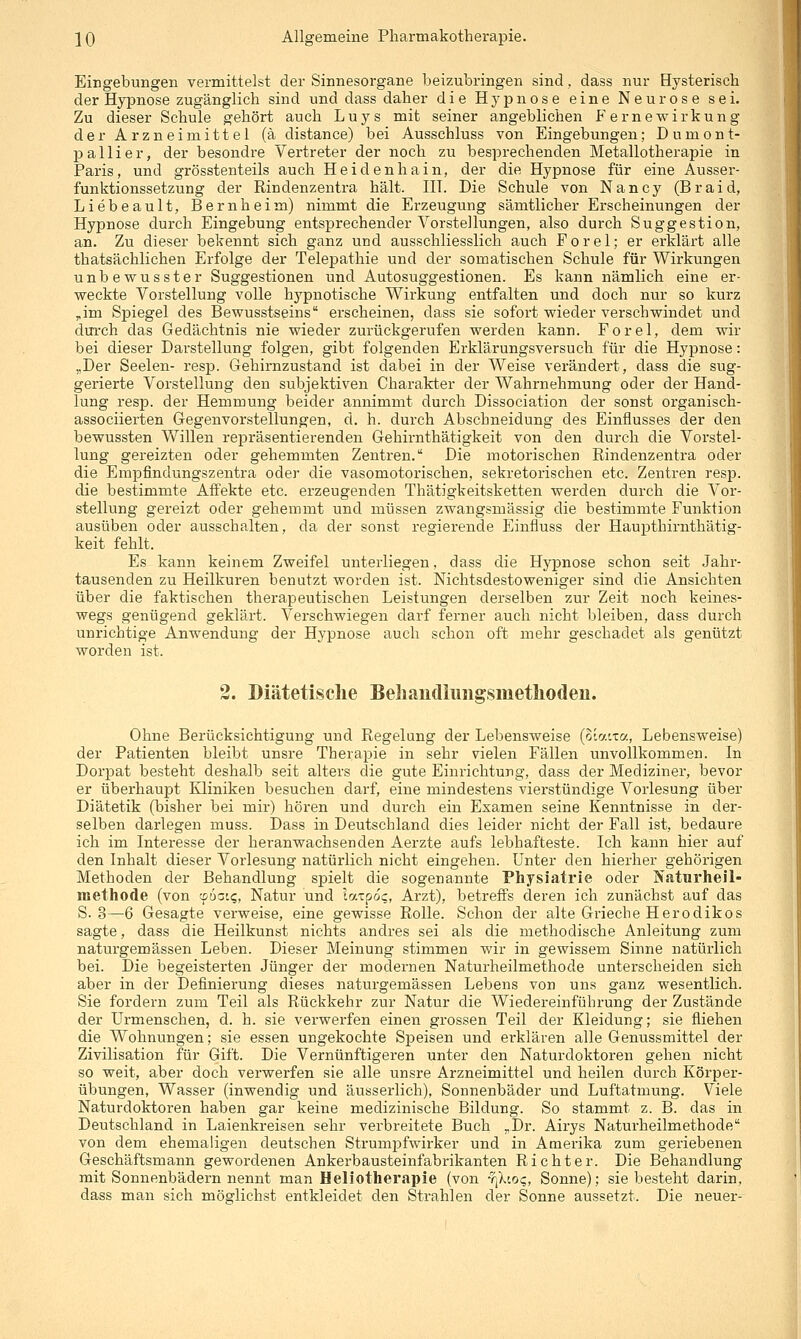 Eingebungen vermittelst der Sinnesorgane beizubringen sind, dass nur Hysterisch der Hypnose zugänglich sind und dass daher die Hypnose eine Neurose sei. Zu dieser Schule gehört auch Luys mit seiner angeblichen fernewirkung der Arzneimittel (ä distance) bei Ausschluss von Eingebungen; Dumont- pallier, der besondre Vertreter der noch zu besprechenden Metallotherapie in Paris, und grösstenteils auch Heidenhain, der die Hypnose für eine Ausser- funktionssetzung der Rindenzentra hält. ET. Die Schule von Nancy (Braid, Liebeault, Bernheim) nimmt die Erzeugung sämtlicher Erscheinungen der Hypnose durch Eingebung entsprechender Vorstellungen, also durch Suggestion, an. Zu dieser bekennt sich ganz und ausschliesslich auch Forel; er erklärt alle thatsächlichen Erfolge der Telepathie und der somatischen Schule für Wirkungen unbewusster Suggestionen und Autosuggestionen. Es kann nämlich eine er- weckte Vorstellung volle hypnotische Wirkung entfalten und doch nur so kurz ^im Spiegel des Bewusstseins erscheinen, dass sie sofort wieder verschwindet und dm-ch das Gedächtnis nie wieder zurückgerufen werden kann. Forel, dem wir bei dieser Darstellung folgen, gibt folgenden Erklärungsversuch für die Hypnose: „Der Seelen- resp. Gehirnzustand ist dabei in der Weise verändert, dass die sug- gerierte Vorstellung den subjektiven Charakter der Wahrnehmung oder der Hand- lung resp. der Hemmung beider annimmt durch Dissociation der sonst organisch- associierten Gegenvorstellungen, d. h. durch Absehneidung des Einflusses der den bewussten Willen repräsentierenden Gehirnthätigkeit von den durch die Vorstel- lung gereizten oder gehemmten Zentren. Die motorischen Rindenzentra oder die Empfindungszentra oder die vasomotorischen, sekretorischen etc. Zentren resp. die bestimmte Affekte etc. erzeugenden Thätigkeitsketten werden durch die Vor- stellung gereizt oder gehemmt und müssen zwangsmässig die bestimmte Funktion ausüben oder ausschalten, da der sonst regierende Einfiuss der Haupthirnthätig- keit fehlt. Es kann keinem Zweifel unterliegen, dass die Hypnose schon seit Jahr- tausenden zu Heilkuren benutzt worden ist. Nichtsdestoweniger sind die Ansichten über die faktischen therapeutischen Leistungen derselben zur Zeit noch keines- wegs genügend geklärt. Verschwiegen darf ferner auch nicht bleiben, dass durch unrichtige Anwendung der Hypnose auch schon oft mehr geschadet als genützt worden ist. 2. Diätetische Beliaudliiiigsmetliodeu. Ohne Berücksichtigung und Regelung der Lebensweise (o'.a'.xa, Lebensweise) der Patienten bleibt unsre Therapie in sehr vielen Fällen unvollkommen. In Dorpat besteht deshalb seit alters die gute Einrichtung, dass der Mediziner, bevor er überhaupt Kliniken besuchen darf, eine mindestens vierstündige Vorlesung über Diätetik (bisher bei mir) hören und durch ein Examen seine Kenntnisse in der- selben darlegen muss. Dass in Deutschland dies leider nicht der Fall ist, bedaure ich im Interesse der heranwachsenden Aerzte aufs lebhafteste. Ich kann hier auf den Inhalt dieser Vorlesung natürlich nicht eingehen. Unter den hierher gehörigen Methoden der Behandlung spielt die sogenannte Physiatrie oder Jfaturheil- methode (von 9601^, Natur und lazpoQ, Arzt), betreffs deren ich zunächst auf das S. 3—6 Gesagte verweise, eine gewisse Rolle. Schon der alte Grieche Herodikos sagte, dass die Heilkunst nichts andres sei als die methodische Anleitung zum naturgemässen Leben. Dieser Meinung stimmen wir in gewissem Sinne natürlich bei. Die begeisterten Jünger der modernen Naturheilmethode unterscheiden sich aber in der Definierung dieses naturgemässen Lebens von uns ganz wesentlich. Sie fordern zum Teil als Rückkehr zur Natur die Wiedereinführung der Zustände der LTrmenschen, d. h. sie verwerfen einen grossen Teil der Kleidung; sie fliehen die Wohnungen; sie essen ungekochte Speisen und erklären alle Genussmittel der Zivilisation für Gift. Die Vernünftigeren unter den Naturdoktoren gehen nicht so weit, aber doch vei'werfen sie alle unsre Arzneimittel und heilen durch Körper- übungen, Wasser (inwendig und äusserlich), Sonnenbäder und Luftatmung. Viele Naturdoktoren haben gar keine medizinische Bildung. So stammt z. B. das in Deutschland in Laienkreisen sehr verbreitete Buch „Dr. Airys Naturheilmethode von dem ehemaligen deutschen Strumpfwii-ker und in Amerika zum geriebenen Geschäftsmann gewordenen Ankerbausteinfabrikanten Richter. Die Behandlung mit Sonnenbädern nennt man Heliotherapie (von rilioq, Sonne); sie besteht darin, dass man sich möglichst entkleidet den Strahlen der Sonne aussetzt. Die neuer-
