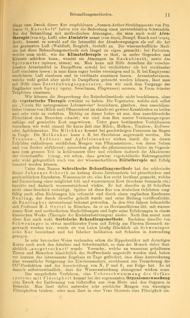 dings zum Zweck dieser Kur empfohlenen „Sonnen-Aether-Strahlapparate von Pro- fessor 0. Korschelt haben nur die Bedeutung eines unverschämten Schwindels. Bei der Behandlung mit methodischen Atmungen, die man auch wohl Aero- therapie (von c/.-fip, Luft) oder Atiiiiatrie nennt (von ätp-o?, Dampf, Rauch und laipoq, Ai'zt), kommt es sowohl auf die Intensität der Atembewegungen als auf die Art der geatmeten Luft (Waldluft, Bergluft, Seeluft) an. Die wissenschaftliche Medi- zin hat diese Behandlungsmethode sich längst zu eigen gemacht; bei Patienten, welche man nicht, wie die Klimatotherapie es thut, in andre Gegenden und Klimate schicken kann, wendet sie Atmungen im Gaskabinett, sowie das Spirometer (spirare, atmen) an. Man kann mit Hilfe derselben die verschie- densten Arzneimittel in Dampfform sowohl bei verdichteter als bei verdünnter Luft einatmen lassen; ja man kann sogar beides vereinigen und (z. B. bei Emphysem) verdichtete Luft einatmen und in verdünnte ausatmen lassen. Arzneisubstanzen, welche wohl gelöst aber nicht in Dampfform gebracht werden können, lässt man mit Hilfe eines Zerstäubungsapparates, den wir nach dem Vorgange der Engländer auch Spray (spray, Seeschaum, Flugwasser) nennen, in Form feinster Tröpfchen einatmen. Wir können die Besprechung der Naturheilmethode nicht beschliessen, ohne die veg'etarische Therapie erwähnt zu haben. Die Vegetarier, welche sich selbst als „Verein für naturgemässe Lebensweise bezeichnen, glauben, dass ausschliess- licher Genuss von (Milch und) Pflanzenkost im stände sei gewisse Krankheiten zu heilen und sehr viele zu verhüten. Richtig an dieser Lehre ist nur, dass ausschliessliche Fleischkost dem Menschen schadet; wir sind dem Bau unsrer Verdauungsorgane zufolge auf gemischte Kost angewiesen. Unter ganz bestimmten Verhältnissen verordnen wir wohl einmal für kurze Zeit eine Milch-, Molken-, Trauben-, Erdbeer- oder Apfelsinenkur. Die Milchkur kommt bei geschwürigen Prozessen im Magen in Frage. Die Molkenkur kann z. B. bei Skrofulöse angewandt werden. Die Trauben-, Erdbeer- und Apfelsinenkur wirken durch die in diesen Früchten enthaltenen reichlichen Mengen von Pflanzensäuren, von deren Salzen und von Zucker abführend; ausserdem gehen die pflanzensauren Salze im Organis- mus zum grossen Teil in kohlensaure über und erhöhen dadurch die Alkalescenz der Gewebssäfte. Genug, wir sehen, dass gewisse vegetabilische Nahrungsmittel sehr wohl gelegentKch auch von der wissenschaftlicen Diätotherapie mit Erfolg benutzt werden können. Unter dem Namen Schrothsche Behandlungsmethode hat der schlesische Bauer Johannes Schroth im Anfang dieses Jahrhunderts bei pleuritischen und peritonitischen Exsudaten, Wassersucht etc. eine Kur recht berühmt gemacht, welche auf Darreichung einer möglichst fett- und wasserarmen Kost (trockene Semmeln etc.) beruhte und dadurch wasserentziehend wirkte. Er hat dieselbe in 28 Schriften nicht ohne Geschick verteidigt. Später ist diese Kur von deutschen Gelehrten sorg- fältig nach allen Richtungen hin erforscht und durch einen englischen Kaufmann Banting, der durch dieselbe geheilt wurde und seine Heilung veröffentlichte, als Bantingkur international bekannt geworden. In den 80er Jahren behandelte sich Professor M. J. 0 e r t e 1 in München, da er an Herzinsuffizienz litt, mit wasser- armer Kost und methodischen Muskelübungen und legte seine Erfahrungen in einem klassischen Werke (Therapie der Kreislaufsstörungen) nieder. Nach ihm nennt man diese Kur auch wohl Oertelsche Behandlungsmethode. Nachdem dieselbe von Schweninger in etwas modifizierter Form mit Erfolg am Fürsten Bismarck an- gewandt worden war, wurde sie von Laien häufig fälschlich als Schweninger- sche Kur bezeichnet und bei falscher Indikation mit Schaden in Anwendung gezogen. In sehr heroischer Weise verbanden schon die Hippokratiker mit derartigen Kuren auch noch den Aderlass und Schwitzmittel, so dass der Mensch dabei that- sächlich „ausgetrocknet wurde. Versuche, welche an wasseram gehaltenen Tieren und Menschen hinsichtlich des Stofi'wechsels angestellt worden sind, haben vor kurzem das interessante Ergebnis zu Tage gefördert, dass diese Austrocknung eine wesentliche Steigerung des Eiweissumsatzes, erschlossen aus Vermehrung der CO ^-Produktion und der Ausscheidung von N, P und S, zur Folge hat. Es ist danach selbstverständlich, dass die Wasserentziehung abmagernd wirken muss. Das umgekehrte Verfahren, eine Ueberschwemmung des Gefäss- systems mit Flüssigkeit kommt bei der sogenannten Organismuswaschung zum Zweck der Entfernung von Giftstoffen aus dem Blute und den Organen in Betracht. Man lässt dabei entweder sehr reichliche Mengen von wässrigen Flüssigkeiten trinken, oder man lässt in eine Vene literweis eine Flüssigkeit ein-