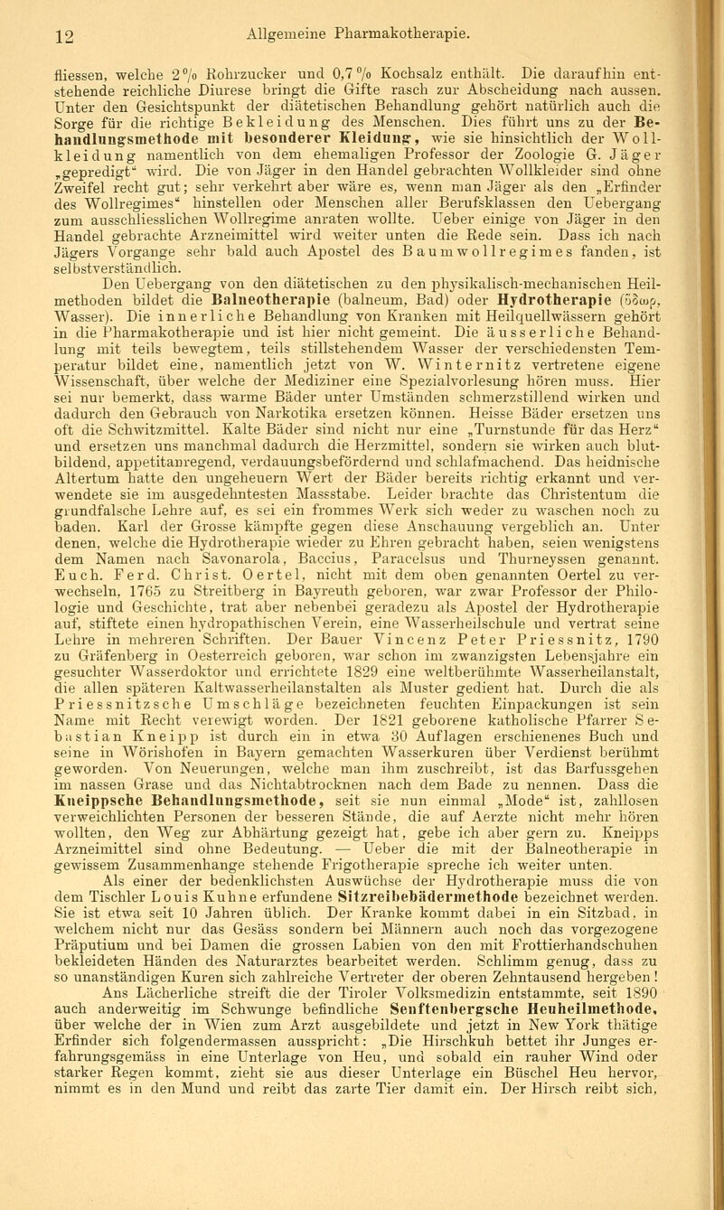 fliessen, welche 2 7« Rohrzucker und 0,7 /o Kochsalz enthält. Die daraufhin ent- stehende reichliche Diurese bringt die Gifte rasch zur Abscheidung nach aussen. Unter den Gesichtspunkt der diätetischen Behandlung gehört natürlich auch die Sorge für die richtige Bekleidung des Menschen. Dies führt uns zu der Be- handlnngrsmethode mit besonderer Kleidung-, wie sie hinsichtlich der Woll- kleidung namentlich von dem ehemaligen Professor der Zoologie G. Jäger ,gepredigt wird. Die von Jäger in den Handel gebrachten Wollkleider sind ohne Zweifel recht gut; sehr verkehrt aber wäre es, wenn man Jäger als den „Erfinder des Wollregimes hinstellen oder Menschen aller Berufsklassen den Uebergang zum ausschliesslichen Wollregime anraten wollte. Ueber einige von Jäger in den Handel gebrachte Arzneimittel wird weiter unten die Rede sein. Dass ich nach Jägers Vorgange sehr bald auch Apostel des Baum wollregimes fanden, ist selbstverständlich. Den Uebergang von den diätetischen zu den physikalisch-mechanischen Heil- methoden bildet die Balneotherapie (balneum, Bad) oder Hydrotherapie (5§(up, Wasser). Die innerliche Behandlung von Kranken mit Heilquellwässern gehört in die Pharmakotherapie und ist hier nicht gemeint. Die äusserliche Behand- lung mit teils bewegtem, teils stillstehendem Wasser der verschiedensten Tem- peratur bildet eine, namentlich jetzt von W. Winternitz vertretene eigene Wissenschaft, über welche der Mediziner eine Spezialvorlesung hören muss. Hier sei nur bemerkt, dass warme Bäder unter Umständen schmerzstillend wirken und dadurch den Gebrauch von Narkotika ersetzen können. Heisse Bäder einsetzen uns oft die Schwitzmittel. Kalte Bäder sind nicht nur eine „Turnstunde für das Herz und ersetzen uns manchmal dadurch die Herzmittel, sondern sie wirken auch blut- bildend, appetitanregend, verdauungsbefördernd und schlafmachend. Das heidnische Altertum hatte den Ungeheuern Wert der Bäder bereits richtig erkannt und ver- wendete sie im ausgedehntesten Massstabe. Leider brachte das Christentum die grundfalsche Lehre auf, es sei ein frommes Wei'k sich weder zu waschen noch zu baden. Karl der Grosse kämpfte gegen diese Anschauung vergeblich an. Unter denen, welche die Hydrotherapie wieder zu Ehren gebracht haben, seien wenigstens dem Namen nach Savonarola, Baccius, Paracelsus und Thurneyssen genannt. Euch. Ferd. Christ. Oertel, nicht mit dem oben genannten Oertel zu ver- wechseln, 1765 zu Streitbei-g in Bayreuth geboren, war zwar Professor der Philo- logie und Geschichte, trat aber nebenbei geradezu als Apostel der Hydrotherapie auf, stiftete einen hydropathischen Verein, eine Wasserheilschule und vertrat seine Lehre in mehreren Schriften. Der Bauer Vincenz Peter Priessnitz, 1790 zu Gräfenberg in Oesterreich geboren, war schon im zwanzigsten Lebensjahre ein gesuchter Wasserdoktor und errichtete 1829 eine weltberühmte Wasserheilanstalt, die allen späteren Kaltwasserheilanstalten als Muster gedient hat. Durch die als Priessnitzsche Umschläge bezeichneten feuchten Einpackungen ist sein Name mit Recht verewigt worden. Der 1821 geborene katholische Pfarrer S e- b a s t i a n Kneipp ist durch ein in etwa 80 Auflagen erschienenes Buch und seine in Wörishofen in Bayern gemachten Wasserkuren über Verdienst berühmt geworden. Von Neuerungen, welche man ihm zuschreibt, ist das Barfussgehen im nassen Grase und das Nichtabtrocknen nach dem Bade zu nennen. Dass die Kneippsche Behandlungsmethode, seit sie nun einmal „Mode ist, zahllosen verweichlichten Personen der besseren Stände, die auf Aei'zte nicht mehr hören wollten, den Weg zur Abhärtung gezeigt hat, gebe ich aber gern zu. Kneipps Arzneimittel sind ohne Bedeutung. — Ueber die mit der Balneotherapie in gewissem Zusammenhange stehende Frigotherapie spreche ich weiter unten. Als einer der bedenklichsten Auswüchse der Hj'drotherapie muss die von dem Tischler Louis Kühne erfundene Sitzreibebädermethode bezeichnet werden. Sie ist etwa seit 10 Jahren üblich. Der Kranke kommt dabei in ein Sitzbad, in welchem nicht nur das Gesäss sondern bei Männern auch noch das vorgezogene Präputium und bei Damen die grossen Labien von den mit Frottierhandschuhen bekleideten Händen des Naturarztes bearbeitet werden. Schlimm genug, dass zu so unanständigen Kuren sich zahlreiche Vertreter der oberen Zehntausend hergeben ! Ans Lächerliche streift die der Tiroler Volksmedizin entstammte, seit 1890 auch anderweitig im Schwünge befindliche Senftenberg-sche Heuheilmethode, über welche der in Wien zum Arzt ausgebildete und jetzt in New York thätige Erfinder sich folgendermassen ausspricht: „Die Hirschkuh bettet ihr Junges er- fahrungsgemäss in eine Unterlage von Heu, und sobald ein rauher Wind oder starker Regen kommt, zieht sie aus dieser Unterlage ein Büschel Heu hervor, nimmt es in den Mund und reibt das zarte Tier damit ein. Der Hirsch reibt sich.