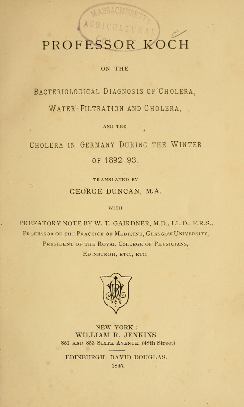 PROFESSOR KOCH ON THE Bacteriological Diagnosis ofCholera, Water- FiLTRAT'iON and Cholera. AND THE Cholera in Germany During the Winter of 1892-93. TRANSLATED BY GEORGE DUNCAN, M.A. WITH PREFATORY N(3TE BY W. T. GAIRDNER, M.D., LL.D.. F.R.S. Professor of the Practice of Medicine, Glasgow University; President of the Royal College of Physicians, Edinburgh, etc., etc. NEW YTORK : WILLIAM R. JENKINS, 851 and 853 Sixth Avenue. (48th. Street) EDINBURGH: DAVID DOUGLAS. 1895.