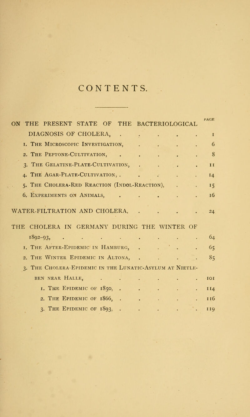 CONTENTS. ON THE PRESENT STATE OF THE BACTERIOLOGICAL DIAGNOSIS OF CHOLERA, . 1. The Microscopic Investigation, 2. The Peptone-Cultivation, 3. The Gelatine-Plate-Cultivation, 4. The Agar-Plate-Cultivation, . 5. The Cholera-Red Reaction (Indol-Reaction), 6. Experiments on Animals, WATER-FILTRATION AND CHOLERA, I 6 8 II 14 15 16 24 THE CHOLERA IN GERMANY DURING THE WINTER OF 1892-93, . . . . . 1. The After-Epidemic in Hamburg, . . ' . 2. The Winter Epidemic in Altona, ... 3. The Cholera-Epidemic in the Lunatic-Asylum at Nietle BEN near Halle, ..... 1. The Epidemic of 1850, .... 2. The Epidemic of 1866, .... 3. The Epidemic of 1893, .... * 64 65 85 lOI 114 116 119