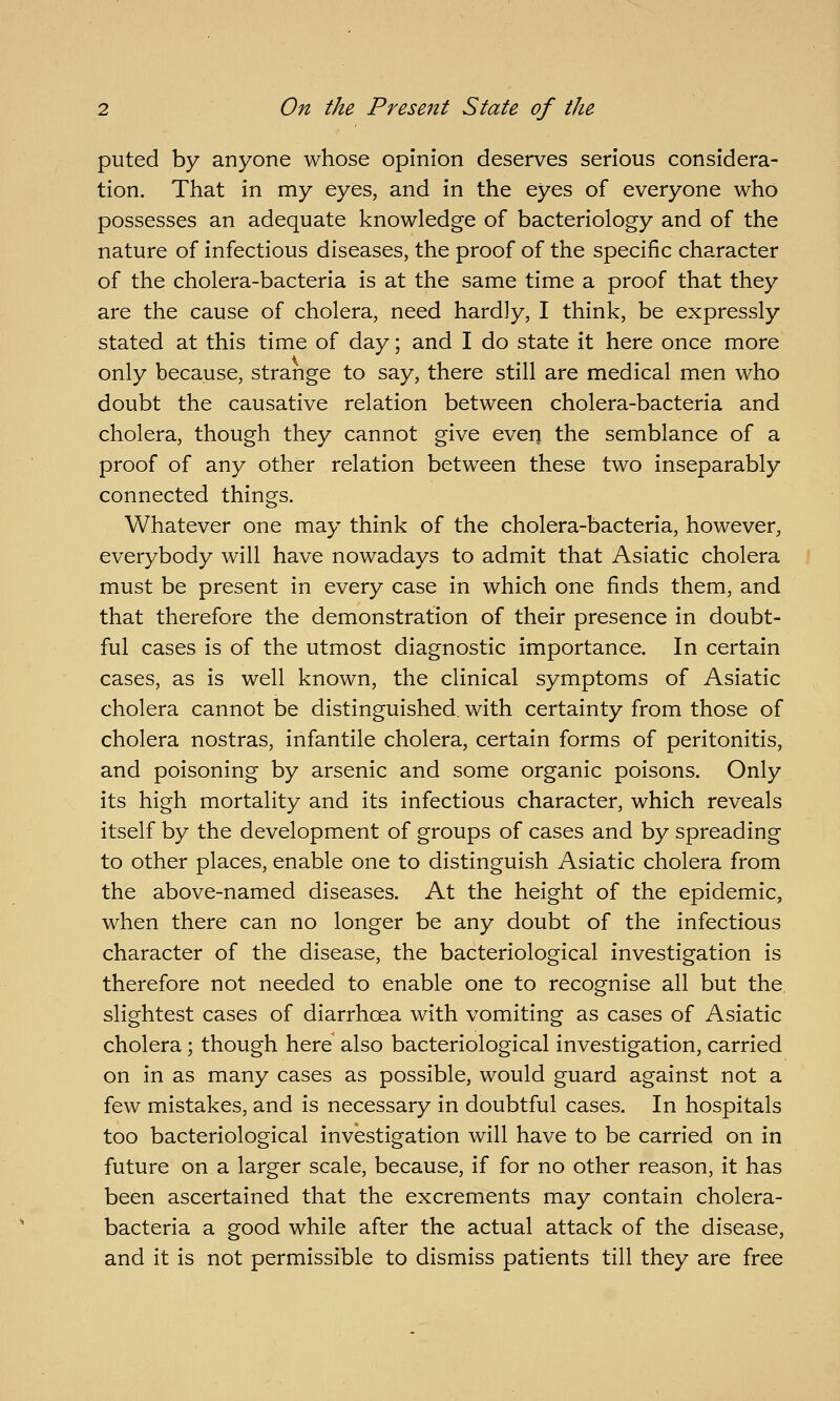 puted by anyone whose opinion deserves serious considera- tion. That in my eyes, and in the eyes of everyone who possesses an adequate knowledge of bacteriology and of the nature of infectious diseases, the proof of the specific character of the cholera-bacteria is at the same time a proof that they are the cause of cholera, need hardly, I think, be expressly stated at this time of day; and I do state it here once more only because, strange to say, there still are medical men who doubt the causative relation between cholera-bacteria and cholera, though they cannot give even the semblance of a proof of any other relation between these two inseparably connected things. Whatever one may think of the cholera-bacteria, however, everybody will have nowadays to admit that Asiatic cholera must be present in every case in which one finds them, and that therefore the demonstration of their presence in doubt- ful cases is of the utmost diagnostic importance. In certain cases, as is well known, the clinical symptoms of Asiatic cholera cannot be distinguished, with certainty from those of cholera nostras, infantile cholera, certain forms of peritonitis, and poisoning by arsenic and some organic poisons. Only its high mortality and its infectious character, which reveals itself by the development of groups of cases and by spreading to other places, enable one to distinguish Asiatic cholera from the above-named diseases. At the height of the epidemic, when there can no longer be any doubt of the infectious character of the disease, the bacteriological investigation is therefore not needed to enable one to recognise all but the slightest cases of diarrhoea with vomiting as cases of Asiatic cholera; though here also bacteriological investigation, carried on in as many cases as possible, would guard against not a few mistakes, and is necessary in doubtful cases. In hospitals too bacteriological investigation will have to be carried on in future on a larger scale, because, if for no other reason, it has been ascertained that the excrements may contain cholera- bacteria a good while after the actual attack of the disease, and it is not permissible to dismiss patients till they are free