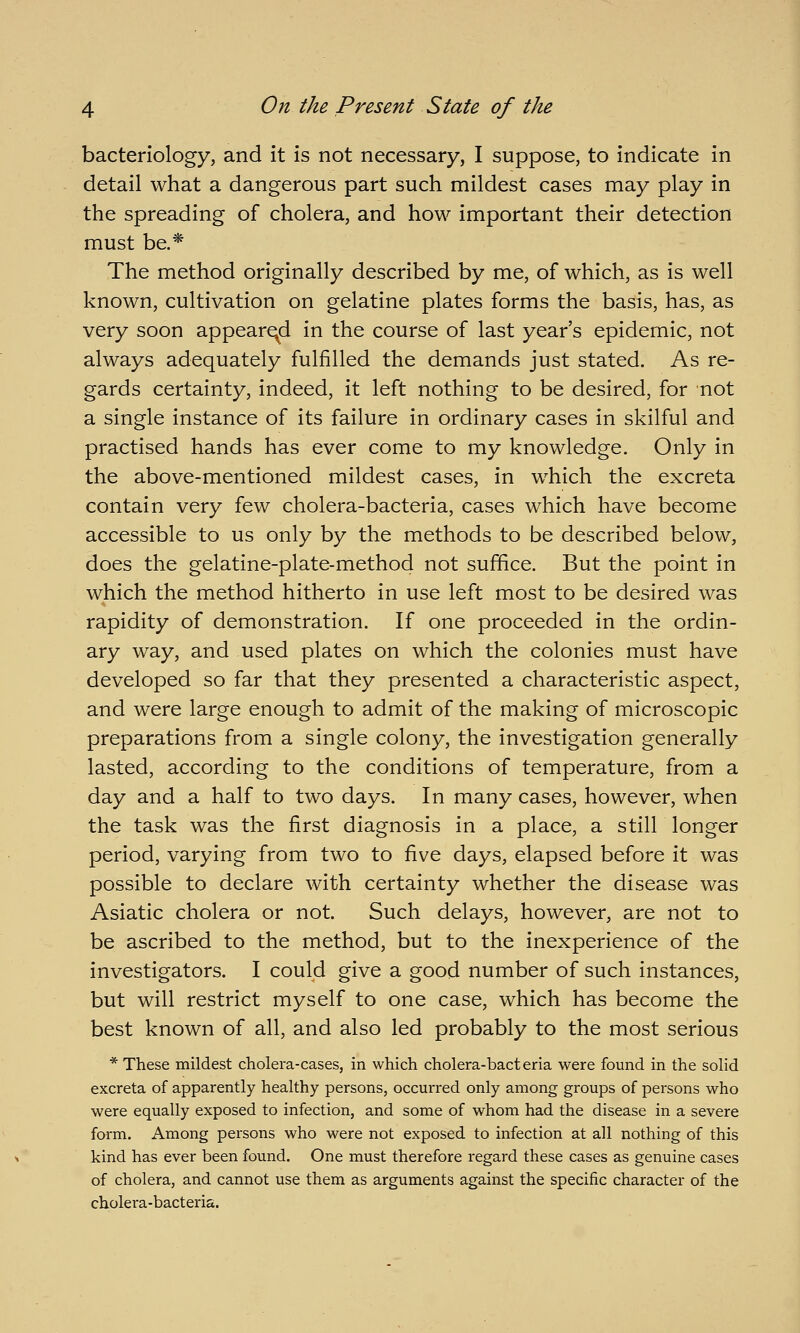 bacteriology, and it is not necessary, I suppose, to indicate in detail what a dangerous part such mildest cases may play in the spreading of cholera, and how important their detection must be.* The method originally described by me, of which, as is well known, cultivation on gelatine plates forms the basis, has, as very soon appeared in the course of last year's epidemic, not always adequately fulfilled the demands just stated. As re- gards certainty, indeed, it left nothing to be desired, for not a single instance of its failure in ordinary cases in skilful and practised hands has ever come to my knowledge. Only in the above-mentioned mildest cases, in which the excreta contain very few cholera-bacteria, cases which have become accessible to us only by the methods to be described below, does the gelatine-plate-method not suffice. But the point in which the method hitherto in use left most to be desired was rapidity of demonstration. If one proceeded in the ordin- ary way, and used plates on which the colonies must have developed so far that they presented a characteristic aspect, and were large enough to admit of the making of microscopic preparations from a single colony, the investigation generally lasted, according to the conditions of temperature, from a day and a half to two days. In many cases, however, when the task was the first diagnosis in a place, a still longer period, varying from two to five days, elapsed before it was possible to declare with certainty whether the disease was Asiatic cholera or not. Such delays, however, are not to be ascribed to the method, but to the inexperience of the investigators. I could give a good number of such instances, but will restrict myself to one case, which has become the best known of all, and also led probably to the most serious * These mildest cholera-cases, in which cholera-bacteria were found in the solid excreta of apparently healthy persons, occurred only among groups of persons who were equally exposed to infection, and some of whom had the disease in a severe form. Among persons who were not exposed to infection at all nothing of this kind has ever been found. One must therefore regard these cases as genuine cases of cholera, and cannot use them as arguments against the specific character of the cholei'a-bacteria.