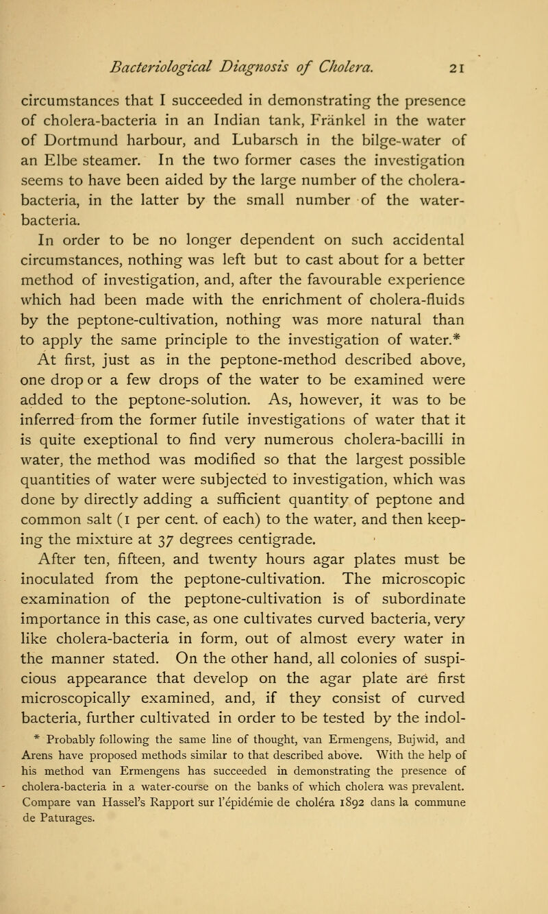 circumstances that I succeeded in demonstrating the presence of cholera-bacteria in an Indian tank, Frankel in the water of Dortmund harbour, and Lubarsch in the bilge-water of an Elbe steamer. In the two former cases the investigation seems to have been aided by the large number of the cholera- bacteria, in the latter by the small number of the water- bacteria. In order to be no longer dependent on such accidental circumstances, nothing was left but to cast about for a better method of investigation, and, after the favourable experience which had been made with the enrichment of cholera-fluids by the peptone-cultivation, nothing was more natural than to apply the same principle to the investigation of water.* At first, just as in the peptone-method described above, one drop or a few drops of the water to be examined were added to the peptone-solution. As, however, it was to be inferred from the former futile investigations of water that it is quite exeptional to find very numerous cholera-bacilli in water, the method was modified so that the largest possible quantities of water were subjected to investigation, which was done by directly adding a sufficient quantity of peptone and common salt (i per cent, of each) to the water, and then keep- ing the mixture at 37 degrees centigrade. After ten, fifteen, and twenty hours agar plates must be inoculated from the peptone-cultivation. The microscopic examination of the peptone-cultivation is of subordinate importance in this case, as one cultivates curved bacteria, very like cholera-bacteria In form, out of almost every water in the manner stated. On the other hand, all colonies of suspi- cious appearance that develop on the agar plate are first microscopically examined, and, if they consist of curved bacteria, further cultivated in order to be tested by the indol- * Probably following the same line of thought, van Ermengens, Bujwid, and Arens have proposed methods similar to that described above. With the help of his method van Ermengens has succeeded in demonstrating the presence of cholera-bacteria in a water-course on the banks of which cholera was prevalent. Compare van Hassel's Rapport sur 1'epidemic de cholera 1892 dans la commune de Paturages.