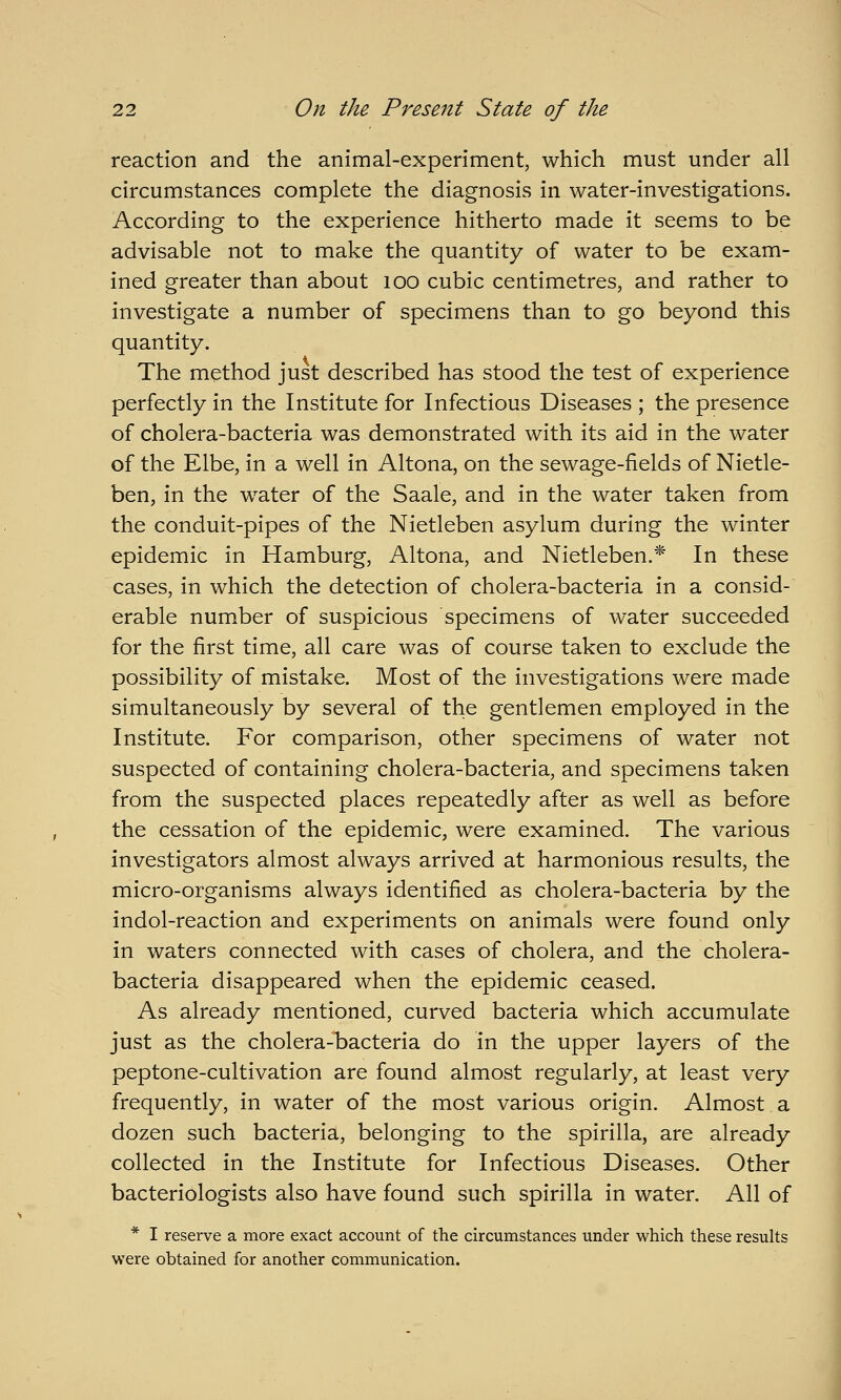 reaction and the animal-experiment, which must under all circumstances complete the diagnosis in water-investigations. According to the experience hitherto made it seems to be advisable not to make the quantity of water to be exam- ined greater than about lOO cubic centimetres, and rather to investigate a number of specimens than to go beyond this quantity. The method just described has stood the test of experience perfectly in the Institute for Infectious Diseases ; the presence of cholera-bacteria was demonstrated with its aid in the water of the Elbe, in a well in Altona, on the sewage-fields of Nietle- ben, in the water of the Saale, and in the water taken from the conduit-pipes of the Nietleben asylum during the winter epidemic in Hamburg, Altona, and Nietleben.* In these cases, in which the detection of cholera-bacteria in a consid- erable number of suspicious specimens of water succeeded for the first time, all care was of course taken to exclude the possibility of mistake. Most of the investigations were made simultaneously by several of the gentlemen employed in the Institute. For comparison, other specimens of water not suspected of containing cholera-bacteria, and specimens taken from the suspected places repeatedly after as well as before the cessation of the epidemic, were examined. The various investigators almost always arrived at harmonious results, the micro-organisms always identified as cholera-bacteria by the indol-reaction and experiments on animals were found only in waters connected with cases of cholera, and the cholera- bacteria disappeared when the epidemic ceased. As already mentioned, curved bacteria which accumulate just as the cholera-bacteria do in the upper layers of the peptone-cultivation are found almost regularly, at least very frequently, in water of the most various origin. Almost a dozen such bacteria, belonging to the spirilla, are already collected in the Institute for Infectious Diseases. Other bacteriologists also have found such spirilla in water. All of * I reserve a more exact account of the circumstances under which these results were obtained for another communication.