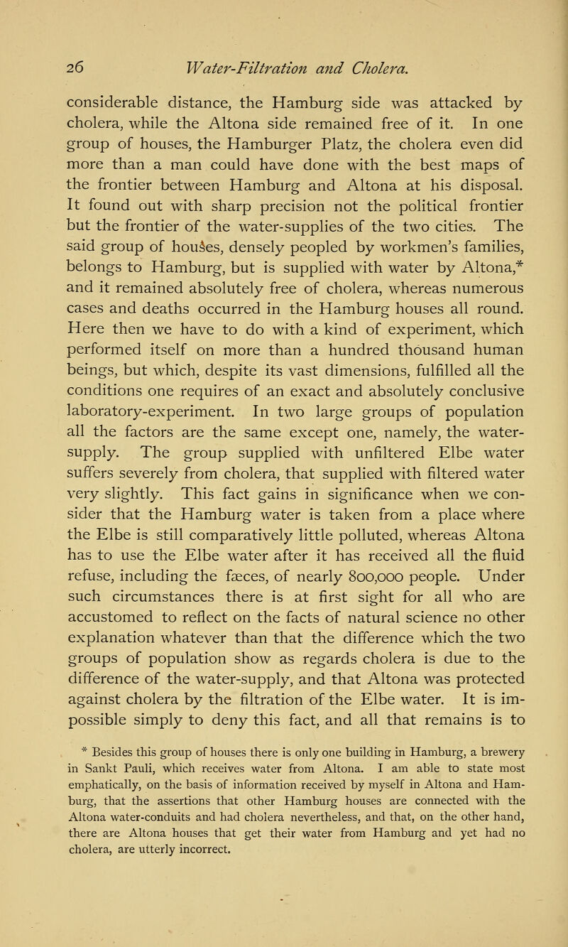 considerable distance, the Hamburg side was attacked by cholera, while the Altona side remained free of it. In one group of houses, the Hamburger Platz, the cholera even did more than a man could have done with the best maps of the frontier between Hamburg and Altona at his disposal. It found out with sharp precision not the political frontier but the frontier of the water-supplies of the two cities. The said group of houses, densely peopled by workmen's families, belongs to Hamburg, but is supplied with water by Altona,^ and it remained absolutely free of cholera, whereas numerous cases and deaths occurred in the Hamburg houses all round. Here then we have to do with a kind of experiment, which performed itself on more than a hundred thousand human beings, but which, despite its vast dimensions, fulfilled all the conditions one requires of an exact and absolutely conclusive laboratory-experiment. In two large groups of population all the factors are the same except one, namely, the water- supply. The group supplied with unfiltered Elbe water suffers severely from cholera, that supplied with filtered water very slightly. This fact gains in significance when we con- sider that the Hamburg water is taken from a place where the Elbe is still comparatively little polluted, whereas Altona has to use the Elbe water after it has received all the fluid refuse, including the faeces, of nearly 800,000 people. Under such circumstances there is at first sight for all who are accustomed to reflect on the facts of natural science no other explanation whatever than that the difference which the two groups of population show as regards cholera is due to the difference of the water-supply, and that Altona was protected against cholera by the filtration of the Elbe water. It is im- possible simply to deny this fact, and all that remains is to * Besides this group of houses there is only one building in Hamburg, a brewery in Sankt Pauli, which receives water from Altona. I am able to state most emphatically, on the basis of information received by myself in Altona and Ham- burg, that the assertions that other Hamburg houses are connected with the Altona water-conduits and had cholera nevertheless, and that, on the other hand, there are Altona houses that get their water from Hamburg and yet had no cholera, are utterly incorrect.