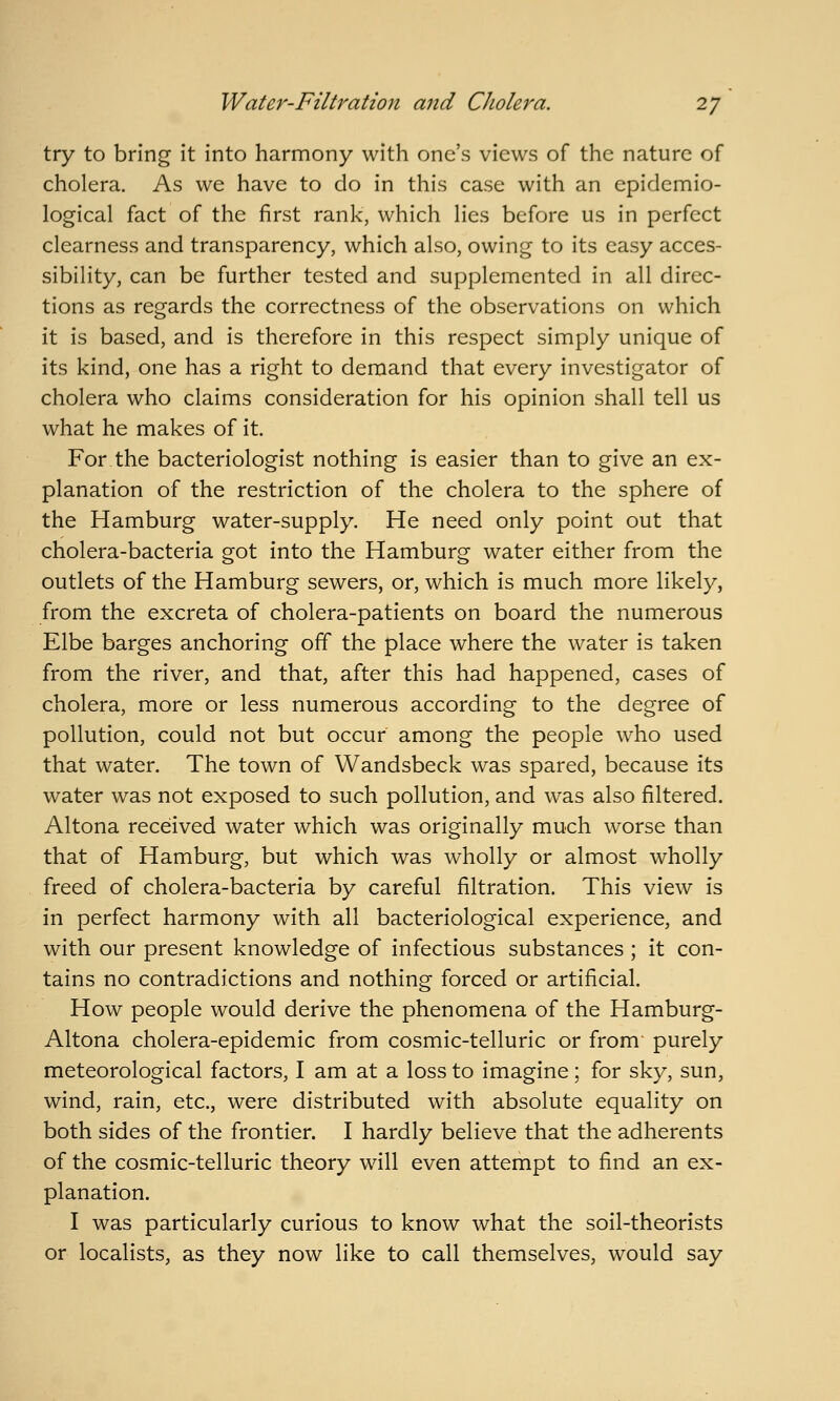 try to bring it into harmony with one's views of the nature of cholera. As we have to do in this case with an epidemio- logical fact of the first rank, which lies before us in perfect clearness and transparency, which also, owing to its easy acces- sibility, can be further tested and supplemented in all direc- tions as regards the correctness of the observations on which it is based, and is therefore in this respect simply unique of its kind, one has a right to demand that every investigator of cholera who claims consideration for his opinion shall tell us what he makes of it. For the bacteriologist nothing is easier than to give an ex- planation of the restriction of the cholera to the sphere of the Hamburg water-supply. He need only point out that cholera-bacteria got into the Hamburg water either from the outlets of the Hamburg sewers, or, which is much more likely, from the excreta of cholera-patients on board the numerous Elbe barges anchoring off the place where the water is taken from the river, and that, after this had happened, cases of cholera, more or less numerous according to the degree of pollution, could not but occur among the people who used that water. The town of Wandsbeck was spared, because its water was not exposed to such pollution, and was also filtered. Altona received water which was originally much worse than that of Hamburg, but which was wholly or almost wholly freed of cholera-bacteria by careful filtration. This view is in perfect harmony with all bacteriological experience, and with our present knowledge of infectious substances ; it con- tains no contradictions and nothing forced or artificial. How people would derive the phenomena of the Hamburg- Altona cholera-epidemic from cosmic-telluric or from purely meteorological factors, I am at a loss to imagine; for sky, sun, wind, rain, etc., were distributed with absolute equality on both sides of the frontier. I hardly believe that the adherents of the cosmic-telluric theory will even attempt to find an ex- planation. I was particularly curious to know what the soil-theorists or localists, as they now like to call themselves, would say