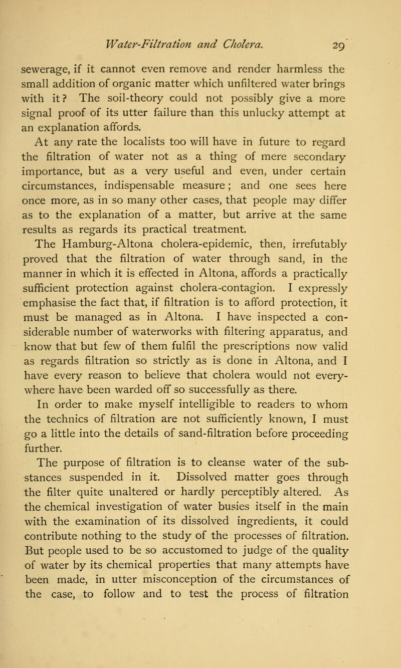 sewerage, if it cannot even remove and render harmless the small addition of organic matter which unfiltered water brings with it? The soil-theory could not possibly give a more signal proof of its utter failure than this unlucky attempt at an explanation affords. At any rate the localists too will have in future to regard the filtration of water not as a thing of mere secondary importance, but as a very useful and even, under certain circumstances, indispensable measure; and one sees here once more, as in so many other cases, that people may differ as to the explanation of a matter, but arrive at the same results as regards its practical treatment. The Hamburg-Altona cholera-epidemic, then, irrefutably proved that the filtration of water through sand, in the manner in which it is effected in Altona, affords a practically sufficient protection against cholera-contagion. I expressly emphasise the fact that, if filtration is to afford protection, it must be managed as in Altona. I have inspected a con- siderable number of waterworks with filtering apparatus, and know that but few of them fulfil the prescriptions now valid as regards filtration so strictly as is done in Altona, and I have every reason to believe that cholera would not every- where have been warded off so successfully as there. In order to make myself intelligible to readers to whom the technics of filtration are not sufficiently known, I must go a little into the details of sand-filtration before proceeding further. The purpose of filtration is to cleanse water of the sub- stances suspended in it. Dissolved matter goes through the filter quite unaltered or hardly perceptibly altered. As the chemical investigation of water busies itself in the main with the examination of its dissolved ingredients, it could contribute nothing to the study of the processes of filtration. But people used to be so accustomed to judge of the quality of water by its chemical properties that many attempts have been made, in utter misconception of the circumstances of the case, to follow and to test the process of filtration